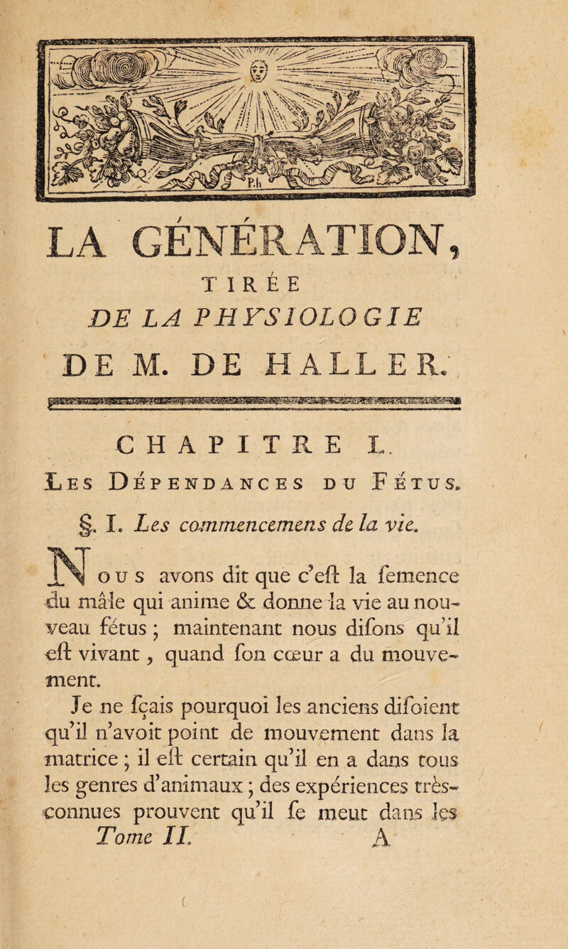 TIRÉE DE LA PHFS10L0GIE DE M. DE HALLER. CHAPITRE I. Les Dépendances du Fétus. §. I. Les commaicemtns de la vie. N O u s avons dk que tfefth femo.ee du mâle qui anime & donne la vie au nou¬ veau fétus ; maintenant nous difons qu’il eft vivant y quand fon cœur a du mouve¬ ment. Je ne fçais pourquoi les anciens difoient qu’il n’avoit point de mouvement dans la matrice ; il eft certain qu’il en a dans tous les genres d’animaux ; des expériences très- connues prouvent qu’il fe meut dans les Tome IL À c