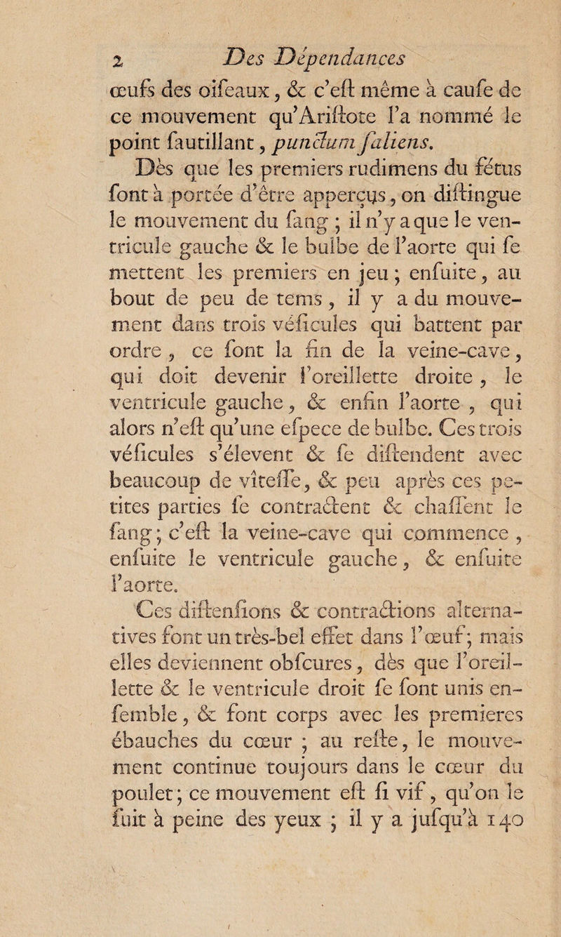 œufs des oifeaux, & c’eft même à caufe de ce mouvement qu’Ariftote Fa nommé le point fautillant, punclum faliens. Dès que les premiers rudimens du fétus font a portée d'être appareils, on diftingue le mouvement du fahg ; i! n’y a que le ven¬ tricule gauche & le bulbe de F aorte qui fe mettent les premiers en jeu; enfuite, au bout de peu de rems, il y a du mouve¬ ment dans trois véfic'ules qui battent par ordre , ce font la fin de la veine-cave , qui doit devenir Foreillette droite, le ventricule gauche, & enfin Faorte , qui alors rfeft qu'une efpece de bulbe. Ces trois véficules s’élèvent & fe diftendent avec beaucoup de vîtefie , & peu après ces pe¬ tites parties fe contractent & chafiènt le fang; c’eft la veine-cave qui commence , enfuite le ventricule gauche , & enfuite Faorte. Ces diftenfions & contrarions alterna¬ tives font un très-bel effet dans l’œuf; mais elles deviennent obfcures , dès que Foreil¬ lette & le ventricule droit fe font unis en- femble, & font corps avec les premières ébauches du cœur ; au relie, le mouve¬ ment continue toujours dans le cœur du poulet; ce mouvement eft fi vif, qu’on le fuit à peine des yeux ; il y a jufquà 140 /