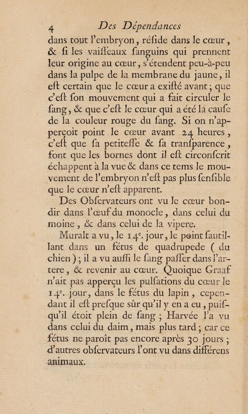dans tout l’embryon, réfide dans le cœur , & fi les vaiiîeaux fanguins qui prennent leur origine au cœur, s’étendent peu-à-peu dans la pulpe de la membrane du jaune, il eft certain que le cœur a exifté avant ; que c’eft fon mouvement qui a fait circuler le fang, & que c’eft le cœur qui a été la caufe de la couleur rouge du fang. Si on n’ap- perçoit point le cœur avant 24 heures, c’eft que fa petitefle & fa tranfparence, font que les bornes dont il eft circonfcrit échappent à la vue & dans ce tems le mou¬ vement de l’embryon n’eft pas plus fenfible que le cœur n’eft apparent. Des Obfervateurs ont vu le cœur bon¬ dir dans l’œuf du monocle, dans celui du moine , de dans celui de la vipere. Murait a vu, le 14e. jour, le point fautil- lant dans un fétus de quadrupède ( du chien ) ; il a vu auffi le fang paffer dans i’ar- tere, & revenir au cœur. Quoique Graaf n’ait pas apperçu les pulfations du cœur le 14e. jour, dans le fétus du lapin, cepen¬ dant il eft prefque sûr qu’il y en a eu, puif- qu’il étoit plein de fang ; Harvée Y a vu dans celui du daim, mais plus tard ; car ce fétus ne paroit pas encore après 30 jours ; d’autres obfervateurs l’ont vu dans différais animaux.