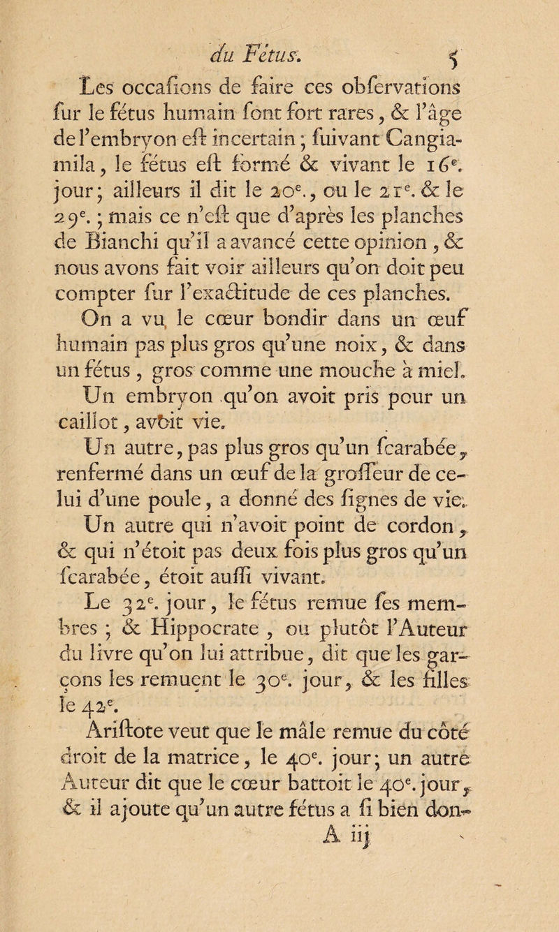 du FéîUS:. ' f Les occafions de faire ces obfervations fur le fétus humain font fort rares , & l’âge de l’embryon eft incertain ; fuivant Cangia- mila, le fétus eft formé & vivant le 16K jour; ailleurs il dit le 20 e., ou le 21e. & le 29e. ; mais ce if eft que d’après les planches de Bianchi qu’il a avancé cette opinion , & nous avons fait voir ailleurs qu’on doit peu compter fur l’exaftitude de ces planches. On a vu, le cœur bondir dans un œuf humain pas plus gros qu’une noix , & dans un fétus , gros comme une mouche à miel. Un embryon qu’on avoir pris pour un caillot, avbit vie. Un autre, pas plus gros qu’un fcarabéeT renfermé dans un œuf de la groffeur de ce¬ lui d’une poule, a donné des figues de vie.. Un autre qui n’avoit point de cordon , & qui n’étoit pas deux fois plus gros qu’un fcarabée, étoit au fît vivant. Le 32e. jour, le fétus remue fes mem¬ bres ; & Hippocrate , ou plutôt l’Auteur du livre qu’on lui attribue, dit que les gar¬ çons les remuent le 30e. jour, & les filles le 42e. Ariftote veut que le mâle remue du côté droit de la matrice, le 40e. jour; un autre Auteur dit que le cœur battoir le 40e. jour ^ & il ajoute qu’un autre fétus a fi bien don- A hj