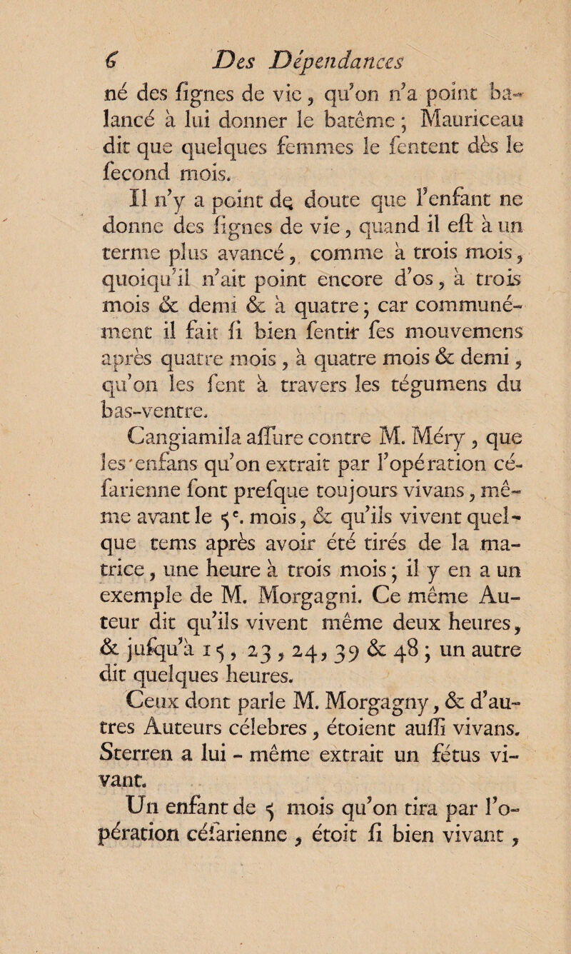 né des figues de vie, qu’on n’a-point ba¬ lancé à lui donner le barême ; Mauriceau dit que quelques femmes le fentent dès le fécond mois* Il n’y a point dq doute que F enfant ne donne des lignes de vie , quand il eft à un terme plus avancé, comme à trois mois, quoiqu’il n’ait point encore d’os, à trois mois & demi & a quatre ; car communé¬ ment il fait fi bien fentir fes mouvemens après quatre mois , à quatre mois & demi, qu’on les fent a travers les tégumens du bas-ventre, Cangiamila affûte contre M. Méry , que les'enfans qu’on extrait par l’opération cé- farienne font prefque toujours vivans, mê¬ me avant le «5e. mois, & qu’ils vivent quel¬ que tems après avoir été tirés de la ma¬ trice , une heure à trois mois ; il y en a un exemple de M. Morgagni. Ce même Au¬ teur dit qu’ils vivent même deux heures, & jufqu’à 1 <5, 23,24, 39 & 48 ; un autre dit quelques heures. Ceux dont parle M. Morgagny, & d’au¬ tres Auteurs célébrés, étoienc auffi vivans. Sterren a lui - même extrait un fétus vi¬ vant. U11 enfant de ^ mois qu’on tira par l’o¬ pération célarienne , étoit fi bien vivant,