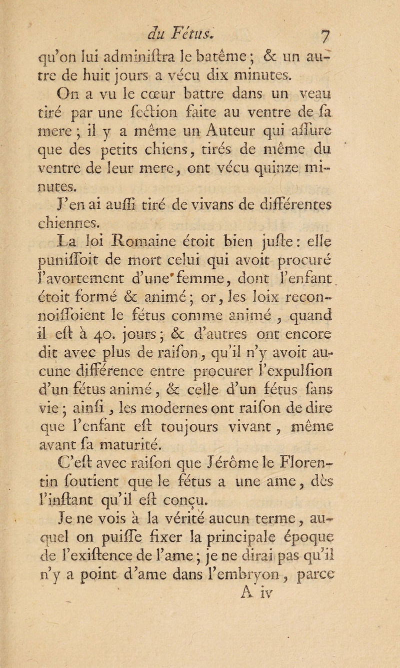qu'on lui adminiftra le baténie ; & un au¬ tre de huit jours a vécu dix minutes. On a vu le cœur battre dans un veau tiré par une feetion faite au ventre de fa mere ; il y a même un Auteur qui allure^ que des petits chiens, tirés de même du ventre de leur mere, ont vécu quinze mi» notes. j’en ai auffi tiré devivans de différentes chiennes. La loi Romaine étoit bien jufte : elle puniffoit de mort celui qui avoir procuré l’avortement d’une'femme, dont l’enfant, étoit formé & animé; or, les îoix recon- noiffoient le fétus comme animé , quand il eft à 40. jours ; & d’autres ont encore dit avec plus de raifon, qu’il n’y avoit au¬ cune différence entre procurer l’expulfion d’un fétus animé, & celle d’un fétus fans vie ; ainfi, les modernes ont raifon de dire que l’enfant eft toujours vivant, même avant fa maturité. Cf eft avec raifon que Jérôme le floren¬ tin fou tient que le fétus a une ame, dès Finftant qu’il eft conçu. Je ne vois à la vérité aucun terme, au¬ quel on puiffe fixer la principale époque de fexiftence de l’ame ; je ne dirai pas qu’il n y a point d’ame dans l’embryon, parce A. iv