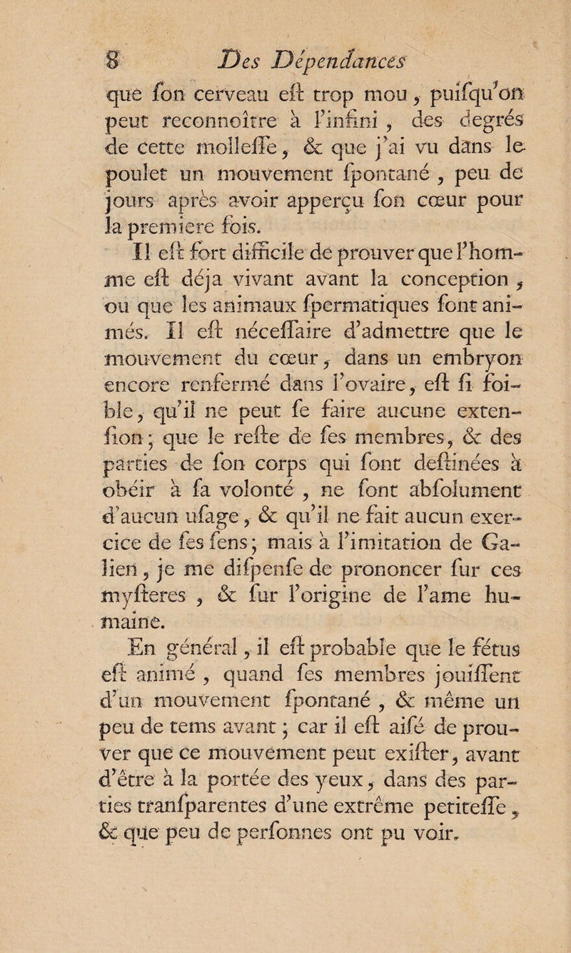 que fon cerveau eft trop mou , puifqifon peut reconnoître à Fin-fini , des degrés de cette mol!elle , & que j ai vu dans fo poulet un mouvement fpontané , peu de jours après avoir apperçu fon cœur pour la première fois. Il eft fort difficile de prouver quel’hom¬ me eft déjà vivant avant la conception , ou que les animaux fpermatiques font ani¬ més. Il eft néceffaire d’admettre que le mouvement du cœur, dans un embryon encore renfermé dans l'ovaire, eft fi foi- ble, qu’il ne peut fe faire aucune exten- fion ; que le refte de fes membres, & des parties de fon corps qui font deftinées k obéir a fa volonté , ne font abfolument d’aucun ufage, & qu’il ne fait aucun exer¬ cice de fes fens * mais a l’imitation de Ga¬ lien , je me difpenfe de prononcer fur ces myfteres , & fur Forigine de Famé hu¬ maine. En général, il eft probable que le fétus eft animé , quand fes membres jouiflenr d’un mouvement fpontané , & même un peu de tems avant ; car il eft aifé de prou¬ ver que ce mouvement peut exillcr, avant d’être à la portée des yeux, dans des par¬ ties tranfparentes d’une extrême petiteffe , & que peu de perfonnes ont pu voir.