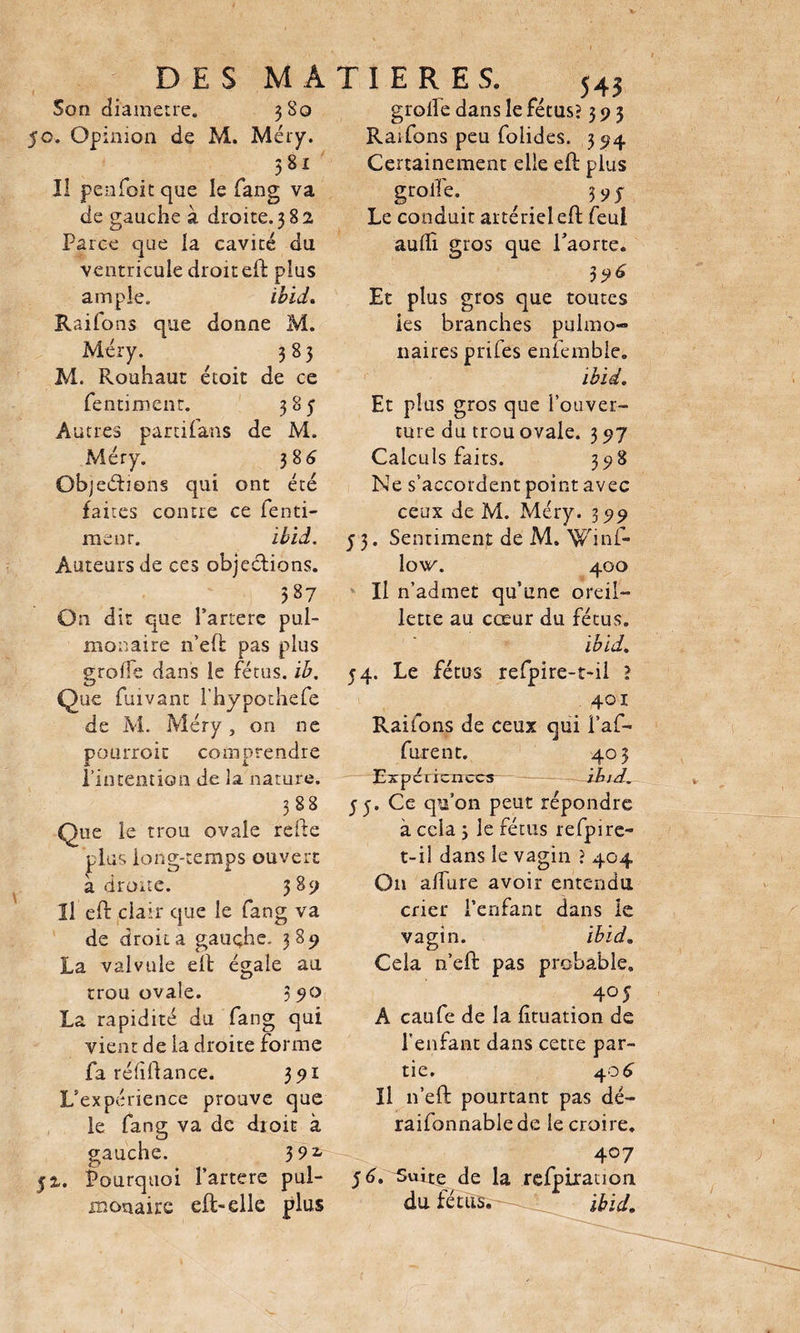Son diamètre. 3S0 50. Opinion de M. Méry. 581 Il penfoit que le fang va de gauche à droite. 382 Parce que la cavité du ventricule droit eft plus ample. ïbid. Raifons que donne M. Méry. 383 M. Rouhaut étoit de ce fentimcnt. 385' Autres partifans de M. Méry. 386 Objed:ions qui ont été faites contre ce fenti- menr. ïbid. Auteurs de ces objections. 587 On dit que Partere pul¬ monaire n’eft pas plus grolfe dans le fétus, ib. Que fuivant l’hypothefe de M. Méry , on ne pourroit comprendre l'intention de la nature. 388 Que le trou ovale refte  plus long-temps ouvert adroite. 389 Il eft clair que le fang va de droit a gauche. 389 La valvule eft égale au trou ovale. 3510 La rapidité du fang qui vient de la droite forme fa rélift an ce. 391 L’expérience prouve que le fang va de dioit à gauche. 392- 52. Pourquoi Partere pul¬ monaire efl-elle plus grolfe dans le fétus? 393 Raifons peu folides. 394 Certainement elle eft plus grolfe. 5 9j Le conduit artériel eft feul aulli gros que l’aorte. 396 Et plus gros que toutes les branches pulmo¬ naires prifes enfemble. ïbid. Et plus gros que l’ouver¬ ture du trou ovale. 3 97 Calculs faits. 398 Ne s’accordent point avec ceux de M. Méry. 399 53. Sentiment de M. Winf- lo\fc\ 400 Il n’admet qu’une oreil¬ lette au cœur du fétus. ïbid. 54. Le fétus refpire-t-il ? 401 Raifons de ceux qui l’af- furent. 403 Expci icnccs ïbid. 35. Ce qu’on peut répondre à cela 3 le fétus refpire- t-il dans le vagin ? 404 On alfure avoir entendu crier l’enfant dans le vagin. ïbid. Cela n’eft pas probable. 405 A caufe de la lituation de l’enfant dans cette par¬ tie. 406 Il n’eft pourtant pas dé- raifonnable de le croire. 4°7 56. Suite de la refpiration du fétus. •- ibid.