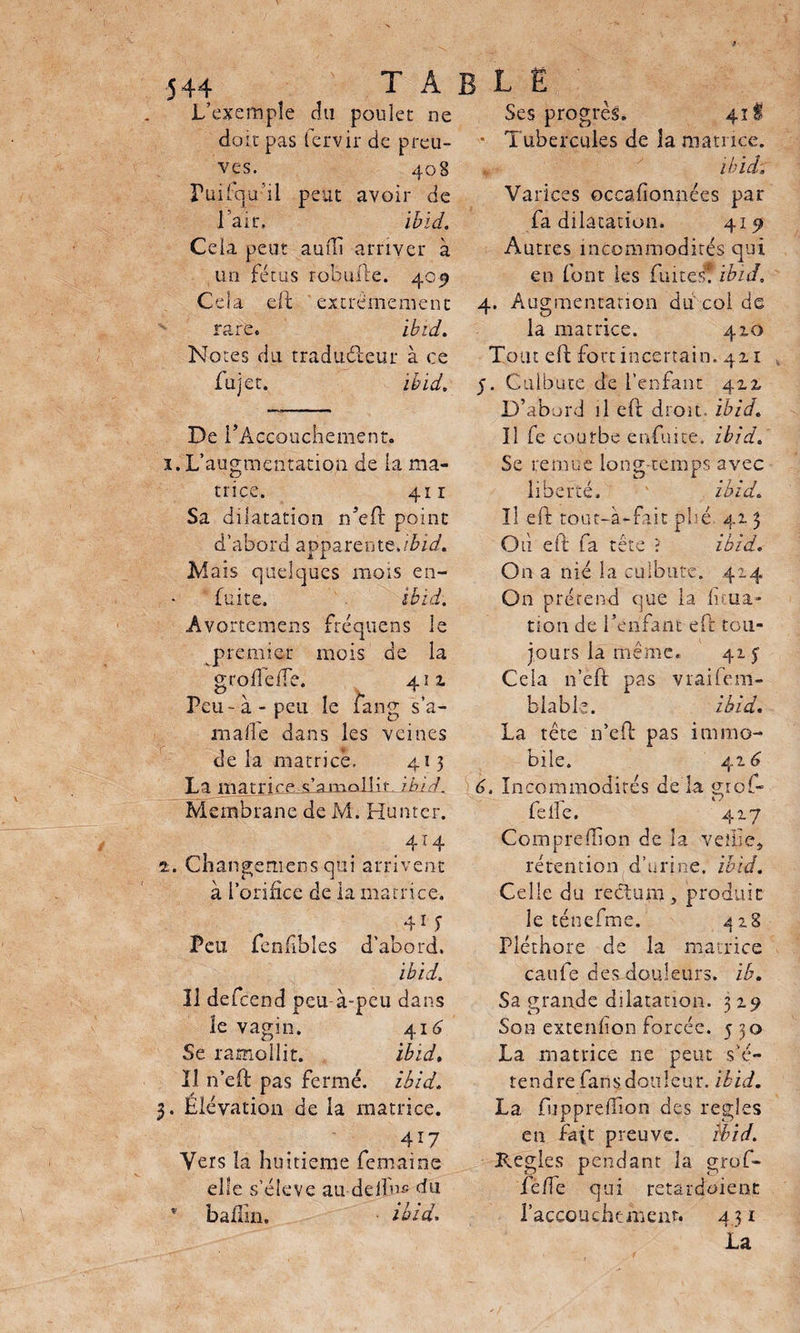 table L’exemple du poulet ne doit pas fervir de preu¬ ves. 408 Fui (qu ’il peut avoir de l’air, ibid. Cela peut auffi arriver à un fétus rohuue. 405 Cela eft extrêmement rare. ibid. Notes du traducteur à ce fujet. ibid. De PAccoucliement. 1. L’augmentation de la ma¬ trice. 411 Sa dilatation n’eft point d’abord apparentç.ibid. Mais quelques mois en- fuite. ibid. Avortemens fréquens le premier mois de la g rod e de. 411 Peu - à - peu le fang s’a- mafle dans les veines de la matrice. 413 La matrire s’amollit ibid. Membrane de M. Huntcr. . 414 ±. Changemens qui arrivent à l’orifice de la matrice. 41 S Feu fenfibles d’abord. ibid. Il defeend peu à-peu dans le vagin. 414 Se ramollit. ibid. Il n’eft pas fermé, ibid. 3. Élévation de la matrice. 417 Vers la huitième femaine elle s’élève au delfn5 du * badin. ibid. Ses progrès. 41! ■ Tubercules de la matrice. ibid; Varices occafionnées par fa dilatation. 415» Autres incommodités qui en font les fuites? ibid» 4. Augmentation du coi de la matrice. 410 Tout eft fort incertain. 411 5. Culbute de l’enfant 4x2, D’abord il eft droit, ibid. Il fe courbe enduite, ibid. Se remue long temps avec liberté. ibid. Il eft tout-à-fait plié 413 Où eft fa tête ? ibid. On a nié la culbute. 414 On prétend que la Ana¬ tion de l’enfant eft tou¬ jours la même. 415 Cela n’eft: pas vrailem- b la b le. ibid. La tête n’eft pas immo¬ bile. 416 6. Incommodités de la gro(- feife. 4x7 Comprefîion de la veille, rétention d’urine, ibid. Celle du rectum, produit le ténefme. a 28 Pléthore de la matrice caufe des douleurs, ib. Sa grande dilatation. 3x9 Son extendon forcée. 5 30 La matrice ne peut s’é¬ tendre fans douleur, ibid. La fuppredion des réglés en fait preuve. ibid. Réglés pendant la grof- ie/fe qui retardoient l'accouchement. 431 La