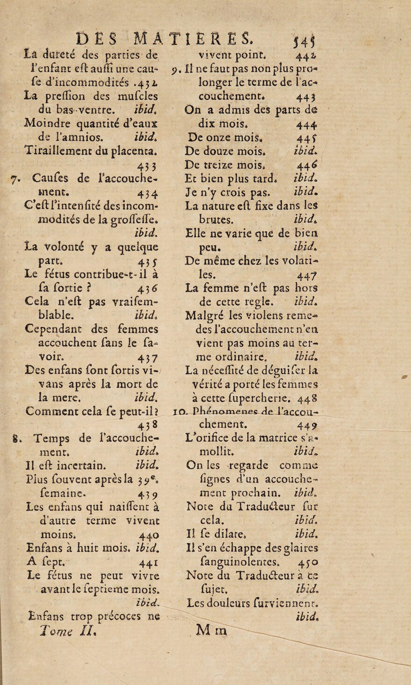 La dureté des parties de l’enfant eft aum une cam- fe d’incommodités .43L La preftion des mufcles du bas ventre. ibid. Moindre quantité d’eaux de l’amnios. ibid. Tiraillement du placenta* 433 Caules de l’accouche- i-nent. 434 G’eftPintenfïté des incom¬ modités de la grofîefîe. ibid. La volonté y a quelque part. 43 y Le fétus contribue-t-il à fa fortie ? 436 Cela n’eft pas vraifem- ’blable. ibid* Cependant des femmes accouchent fans le fa- voir. 437 Des enfans font fortis vi- vâns après la mort de la mere. ibid. Comment cela fe peut-il î 438 Temps de l’accouche¬ ment* ibid* Il eft incertain. ibid. Plus fouvent après la 39e» femaine. 435? Les enfans qui naiffent à d’autre terme vivent moins» 440 Enfans à huit mois» ibid. A fept. 441 Le fétus ne peut vivre avant le feprieme mois. ibid Enfans trop précoces ne Tome IL vivent point* 442, 5>. Il ne faut pas non plus pro¬ longer le terme de 1 ac¬ couchement* 443 On a admis des parts d& dix mois* 444 De onze mois. 44 f De douze mois* ibid* De treize mois* 44£ Et bien plus tard» ibid* Je n’y crois pas. ibid* La nature eft fixe dans les brutes. ibid* Elle 11e varie que de bien peu. ibid* De même chez les volati¬ les. 447 La femme n’eft pas hors de cette réglé. ibid* Malgré les violens renie- des l’accouchement n’en vient pas moins au ter¬ me ordinaire. ibid* La néceflité de déguifer la vérité a porté les femmes à cette fuperchene. 448 IO. Phénomènes de l’accOU- chement. 449 L’orifice de la matrice s’a¬ mollit. ibid* On les regarde comme lignes d’un accouche¬ ment prochain, ibid Note du Traducteur fur cela. ibid. Il fe dilate» ibid» Il s’en échappe des glaires fanguinolentes. 4^0 Note du Tradudeur à ce fui et. ibid. Les douleurs furviennenr. ibid. M rn