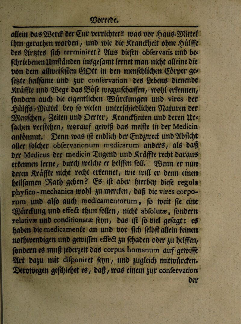 _g3ott<&g. _ aUm ba<55öercf öeröii* ücrri^ftt? waö vor iW gcrat^>cn worden, unö «jie bte .Kfancf()cit o()ne tJÖ $(r^fcö f?C& terminiret ? 5(uö liefen obfervatis tmb be« fcbricbcncnUmfidnbm inögcfamtlcvmt man n(^( adcinc bic t)on bem aflmetfeffen @Dtf in ben mcnfcbticben €6i'pci* 9«' fe^fc bci(r<JW^ Mttb jui* confervation bct5 ßcbmö bicncnbc Ärdffic imb SSege baö SJbfc mcgjufcbajfcnv mo&t ctfcnnctt/ fonbern auch bic eigmtlicben 5©i'trcfnngen unb vires bcu J^ulffösSOiiifef ben fobiefen untcrfcbieblicbcn SRatuvm bet SDienfeben/ gelten unb Dcitcv/ Äi’ancfb«ten unb beten Ur« facben nerfteben/ tvovauf gemib ba^ meifie in ber Medicin antbmmt £>enn ifl enblicb bei* ^nbjmecf unb 5ibjtcbt oUei* folcbei* obfervationum medicarum anbei'Ö/ alö ba9 bei* Medicus bei* medicin Xugenb unb Ärdjfte i*e(bt barau« erfennen lerne/ bureb meicbe er belffen foib 5Benn er nun beren Ärdffte nicht recht erfennet/ mie miß er benn etneti beßfamen O'iatb geben? i|l aber birrbep biefc regula phyfico - mechanica mobl mercfen / baß bie vires corpo- rum unb aifo auch medicamenrorum, fo meit ße eint SSJftrrfung unb efFeft tbun foßen, nicht abfoluta?, fonbern relativaeunbconditionat® fep/ bgo iß fo Diel gefagt: eö haben bie medicamenfe an unb bor ßch felbß aßein feinen nothwenbigen unb gemiffen effefl 511 fchaben ober 511 heifffn/ fonbern e6 muß jebei*5eit baö corpus humanum auf gemifl? bajii mit difponiret fetm/ unb 5ugfeich mitmiircfem 2)eron>e0en gefehlehet eö/ baß/ tvab einem 5ur confervation ber