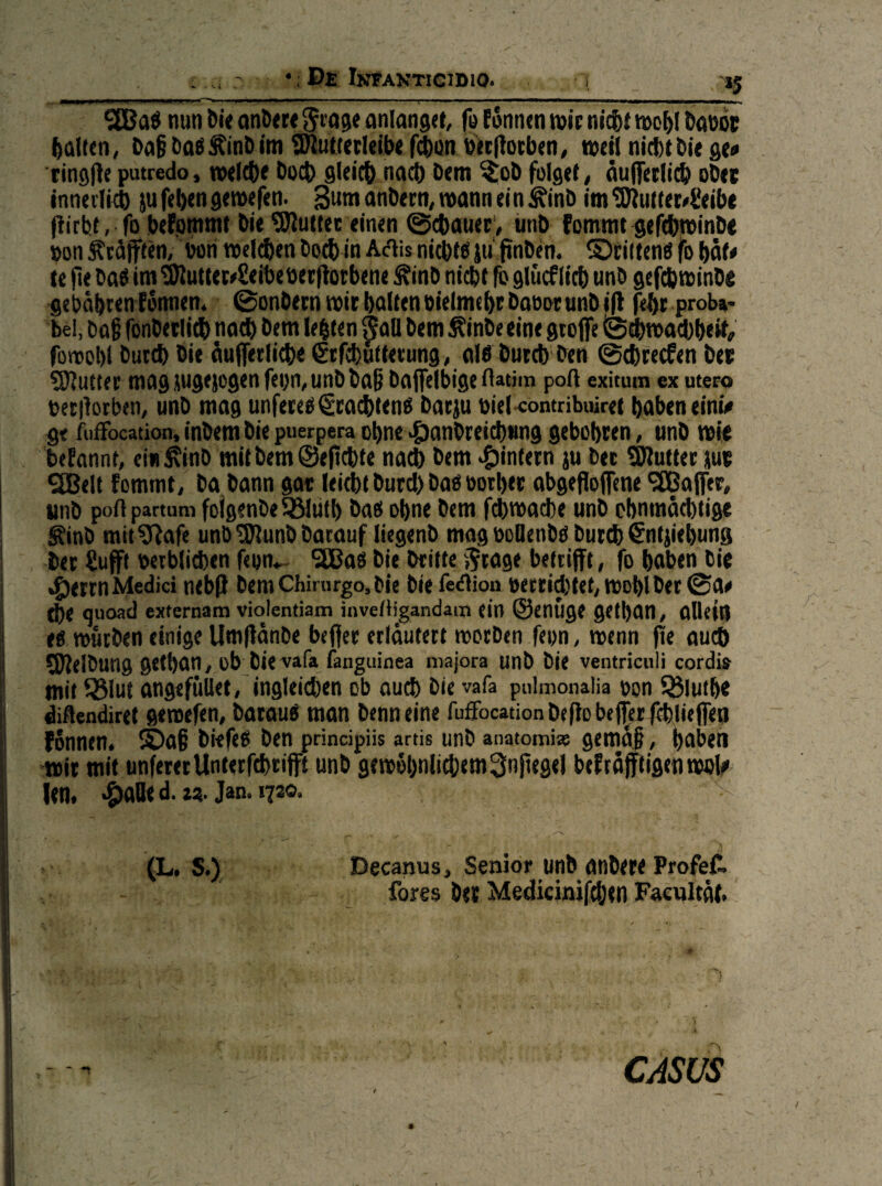 •: De Infantigibio. ______n nun bü onDert ^ro^e anlanget, fu Cönnen n>ic nict)t tnc^l tianoe Ralfen, bo^^inDim ü^utteclnlx f^on utcliotben« tnctl nichtbie gt# ringl^e putredo, wdeht buch gleich nach bem %ob folget, äuifetli^ obec innerlich )u fehen gewefen- 3um anbecn, mann ei n ^inb im ^utte^Seihe ftirbt, fo bekommt bie Autlet einen ©chauec, iinb fommt gefchtvinbe »on Kräften, bori welchen hoch in A(5lis ni^W ju finben. ©ciitenö fo hat# te fte ba^ im ^uttet^Seibe berflotbene ^inb nicht ^ glücf lieh unb gefd) winbe gebährenlonnem @onbecn wir halten bielmehtbaboeunbifl fehr proU' bei, ba§ fonbetlich nach bem lebten ^aU bem ^inbe eine gco(fe tS^wachhdt, fowohl butch bie auffetliche 6efd)utterung, al6 butch ben ©chreefen bet S)lutter magiiugejügenfei)n,unbba§ baflfelbige rtatim poft exitum ex utero terilorben, unb mag unfereb€ra($ien« barp biel-contribiüret hnbeneinü gt fuffocation, inbem bie puerpera ohne «&anbrelch«ng gebohten, unb wie beEannt, ein^inb mit bem ©epchte na^ bem «tlinfetn ju ber Butter pt 9[ßelt Eommt, ba bann gac leicht burd) bab bother abgePofene ^CGaffet, unb poH partum folgenbe ^uth bad ohne bem fchwache unb ohnmächtige ^inb mit^^afe unb^unbbacauf liegenb mag boOenbd burd) ^nljiehung bet £ufff wtblichen feon^ 9£Bad bie brüte Jtage betrifft, fo haben bie .^errn Medici nebff bemChimrgo.bie bie fe<flion »errietet, wohl ber ©a# d)e quoad externam violentiam invetligandain ein ©enuge gCthan, allein ed würben einige Umpänbe beffer erläutert worben feon, wenn pe auch fplelbung gefhan, üb bievafa fanguinea niajora unb bie ventriculi cordis mit Ö5lut angefuUet, ingleichen ob ouch bie vafa puimonaiia ton S^iuthe diflendiret gewefen, bataud man benneine fuffocation beffobeffcrlchiieffen fonnen. ®a§ biefed ben principüs artis unb anatomi» gemäf, hoben wir mit unfererUnterfchtifft unb gewöhnlichem ^npegel beEräfpigenwolf len. .&alle d. z?. Jan. 1730. (L. s.) Decanus, Senior unb anbete ProfeC. fores bet Medicinifchen Facnltäl. CASUS