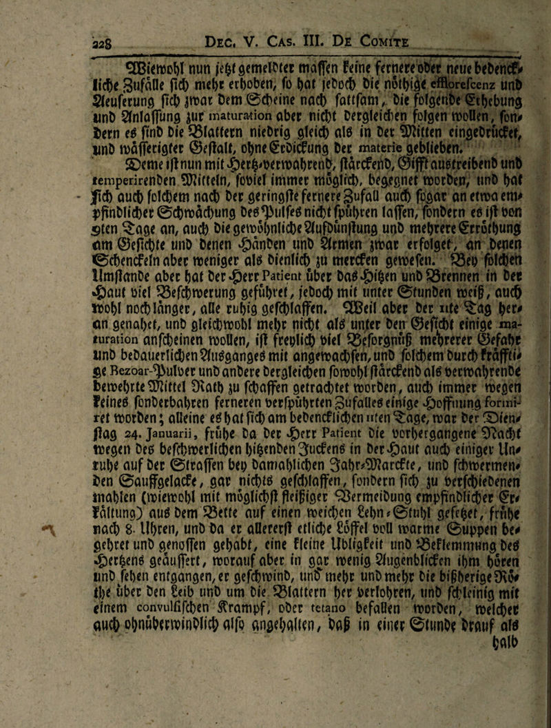 en Weiewohl nun jetzt gemeldter maffen Feine fer veo ee neue bed.              228... Dee, V. CAs. HL DE Ce 00 iche Zufäe fich mehe erhoben, fo Hat jedoch Die nöthide ei Deuferung fich zwar Dem Scheine nach fattfam , die folge und Anlaffung zur maturation aber nieht dergleichen folgen wollen, for Dern es find Die Blattern niedrig gleich als in Der Mitten eingedrhcke, und wäfferigter Geftalt, ohne Erdicfung der materie geblieben. Deme iſt nun mit Herkverwwahrend, flärckend, Gifft anstre temperirenden Mitteln, ſoviel immer moglich, be gegnet or en, ind bat - Sich auch ſolchem nach der geringfte fernere Zufall auch fügar anetwaen» pfindlicher Schwaͤchung des Pulfes nicht fpühren faffen, — — =         oten Tage an, auch Die Beta ng oO — rot! men zwar erfolgee, an’ de GR; h J *      am Geſichte und Denen Haͤnden und Armen zwar erfole Schenckeln aber meniger als dienlich zu mercken geweſen. Bey polchen Umſtande aber hat der Herr Patient über das Hitzen vnd Brennen in Haut viel Befchwerung gefuͤhret, jedod) mit unter Stunden weiß ‚ud wohl noch länger, alle ruhig gefehlaffen. Weil aber der nıte Tag herr an. genahet, und gleichwohl mehr nicht als unter den Geficht einige ma turation anfcheinen wollen, ift freylich viel Be sro, mehrerer Öefahe # und bedauerlichen Ausganges mit angenachfen, und ſolchem durch Erafftiv ge Bezoar-Pulver und andere dergleichen forohlftärckendalsnermahrende bewehrte Mittel Rath zu fchaffen getrachtet worden, aud) immer wegen         ret worden; alleine es hat fich am bedencklichen nten Tage, war der Dien ⸗ flog 24. Januarii, frühe. da der Herr Patient Die vorhergangene Nacht wegen Des befhmerlichen hitzenden Juckens in Der Haut audy einiger Une ruhe auf der Straffen bey Damahlichen Jahr⸗Marckte, und ſchwermen ⸗ den Sauffgelacke, gar nichts gefchlaffen, fondern ſich zu verfcjiedenen mahlen (miewohl mit möglichft fleißiger Vermeidung empfindliher Er ⸗ Faltung) ans dem Bette auf einen weichen Lehn⸗Stuhl geſetzet fruͤſhe nach 8. Uhren, und da er allererft etliche Löffel voll warme Suppen br Hertzens geäuffert, worauf aber. in gar. wenig. Augenblicken ihm hören u     und fehen entgangen, er geſchwind, und mehr und mehr die bißherige N the uͤber den Leib und um. die. Blattern her verlohren, und fehleinig mit le auch ohnuͤherwindlich alfo angehalten, DaB in einer Stunde drauf als # h 