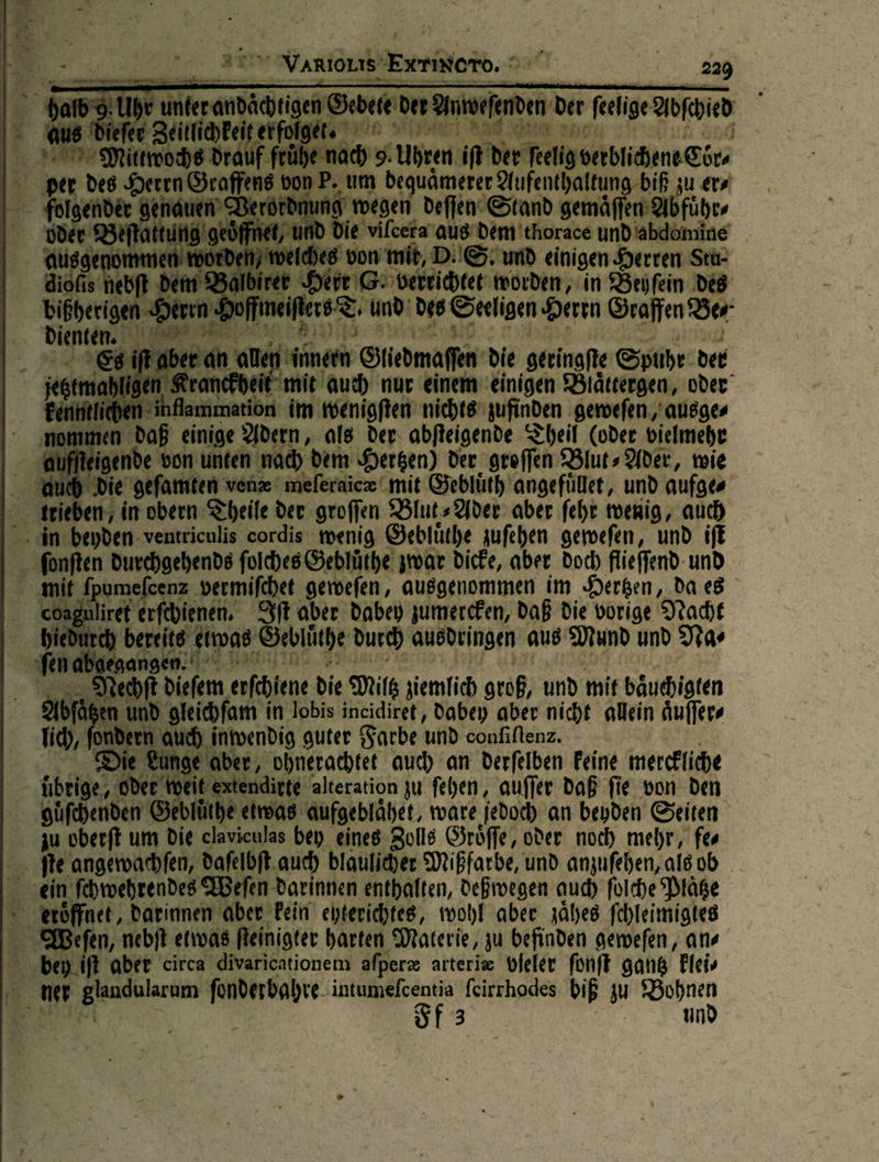  ce — | ———— dä — der feelige Abſchid —9—. ühe nach 9. Uhren. ik der ſtelig verblichene Coͤr⸗ | nP, ‚um bequämerer Aufenthaltung-biß zu er⸗ N) ordnung wegen deflen Stand gemaͤſſen Abfuͤhr⸗ N ak en 1d die vilcera aus dem thorace undabdönine orde welches von mit, DeS. und einigen Herren Stu: Balbirer He je verrichtet: worden, in Beifein des n * meiſt WI und‘ des Seeligen Herrn Graffen Be⸗        | mo | — 9 DR Erik er innen Gliedmaſſen die geringſte Spuhr der hligen Kra — auch nur einem einigen Blaͤttergen, oder Ba ———— im wenigſten nichts zufinden geweſen, ausge⸗ non men daß einige Adern, als der: abfteigende Theil (oder vielmehr ha h h die geſamten venx meleraicz mit Geblüth'angefüllet, und aufge⸗ oaguliret erſchienen ft aber Dabey zumercken, daß die vorige Nacht rc bereite‘ etwas Gebluůͤthe durch ausdringen aus Mund und Na⸗  Nechſt! diefem erfehiene die Miltz ziemlich groß, und mit bäuchigten Abfägen und gleichſam in lobis incidiret, dabey aber nicht allein aͤuſſer⸗ fc), fondern Auch inwendig guter Farbe und confiltenz. Lunge aber, ohnerachtet auch an derfelben Feine merckliche   güfchenden Gebluůͤthe etwas Aufgeblähet, ware jedoch an beyden Seiten zu oberft um Die claviculas bey eines Zolls Gröffe, oder noch mehr, fe  behy ift aber circa divaricationem aſperæ arterise vieler fünft gang klei⸗ Ff3 | und