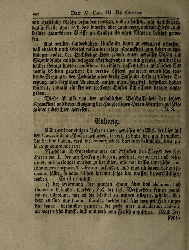 und Hafelnüß Gröffe befunden warden, und in fok en als, Hedifecieen, das Aufferfte zwar roth, das innerfte aber gantz weiß, und mit Hirfen, und * Hanfkoͤrner Groͤſſe oleichenden ſteinigen Materie beſetzet gewe⸗ Aus welchen ſonderbal ren Umplande dann u. erwarten. geweſer daß obgleich nach Gottes willen die jetzige Kranckheit zum Leben ausge ſchlagen waͤre, der. Hochſeelige Herr jedoch einen gewiſſen Anſatz uß Schwindſucht anjetzt befagter Befebaffenbei an fid gehabt, welcherbey folcher fleinigt harten -confiftenz zu einiger hoffentlichen gl A | wenig Schein gegeben ; die bereits öfters. geäuferte arthritifche         bende Regungen des: Seblürhe ‚aber dieſer Zuftände ; — regung und. ſorglichen Ausbruch auſſer allen — zumahi ein kleiner trockener Huſten Ross be geben. Bi mie | Dieſes it alſo von; der ‚gründlichen Befcaffenbeit. . in Mi Kranckheit und’ deren Ausgang des —— Herrn pe eo oehren aueh — Eine ——n mon J 22 — 2— Anhang. a —* eh Arltdieweil vor einigen Zahren einen gewiffen von — der hie der Univerßtät an. Pocken geftorben, feciret, ‚fo habe. vor, guf be - die Sedtion davon, weil viel remarquables darinnen Beh | blico gu communieiren? - Elise Nachdem ich Bahönbenanntee auf Erſuchen den Ehrper Nie: fech Herrn von L. der. am Packen geftorben, geöffnet, exenteriret KEN müref, und berlanget worden zu berichten, wie wir deffen innerliche — ſtitutionem corporis &amp; &amp; viſcerum befunden, und was ich, davon vo bo r.ei dicium fälte, fo a folgender ‚maflen ——    wollen. s iſt 1) bey Eroͤffnung der Hansen. Haut über dag. et  culum adipofum , wie es Die Medici zu. nennen pflegen, abt , fone 3 dern es find nur flamina fibrofa, welche mit fehr wenigen Set t umge⸗ F ben waren, vorhanden geweſen, Die paria aber —— abdomi- nis s waren ſehr ſtarck, dick und vn vom Fleiſch in I Zer⸗ J— A  - J J