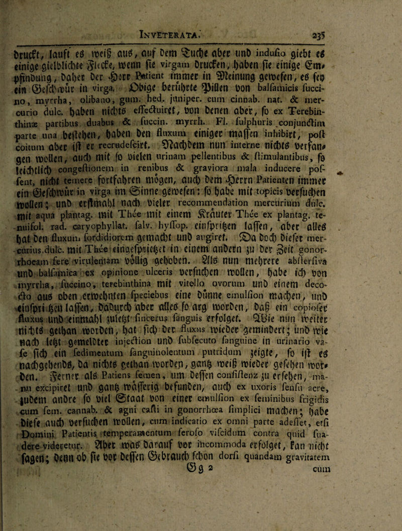  einigesgielbl ni Be man I virgam drucken ,.hal I aennuia Nahe Den: ‚Patient immer in Meinung bige beruͤhrte Pillen von balfathicis fucci- hed. juniper. cum cinnab. nat. &amp; mer- Auirgt,,. von denen aber, ſo ex Fer | sofueein. : — Fl. fulphuris: -conjudetim „haben: den: fluxum: einiger maſſen inhibirt/ poft erudefeirt, ‚Nachdem nun interne nichts verfans t ſo vielen vl ‚pellentibus &amp; ſtimulantibus, fd remn in renibus &amp; &amp;gtaviora mala inducere pof- ortfahren mögen, ‚aud) dern Herrn‘ Patienten immer irga. inne geweſen: ſo habe mit topieis ix rſuchen ur d erſimahl nach vieler recommendation mereurium duſe. aqua plantag. mit Thée mit einem Kräuter Thée ex plantag. te- rad. saryophyllar. dalv.ohyflop: einfprigen laſſen, ‚aber ‚alle un fordidiorem gemacht und augiret Da doch) diefer 'mer- dule. mit Thdeleingefpuiget in) einem andern ju der Zeit‘ gonor- niferelwirulentam: vollig gehoben. Als nun mehrere abilerfiva fäinieahex opinione Julceris verſuchen wollen, habe ic) von „ıfüceinosuterebinthina. mit vitello ovorum. und einem deco- ‚oben erwehnten ſpeciebus eine: dünne: emulfion machen, und ffen, Dadurch aber alles ſo arg worden, daß ein’ copiofer nfie: einige Em                            — injection und ſubſecuto ſanguine in urinario va- inguinolentum ; putridum zeigte, ſo iſt es      cum Tem. cannab. &amp;agni cafti ‚in gonorrhaa fi implici machen; habe Die — sau verſuchen wollen, ‚enmtindicatio ex omni parte ‚adefler, etſi ein Patientis ttemperamentumsferofo vifeidum contra quid fua⸗ — celure Aber was darauf vor incommoda erfolget, Fan nicht aden; can &amp; L Wein Gebrauch ſchon dorfi a gravitatem RE Be] | ade cum Fa ao da nichts gethan worden, gang weih wieder gefehen wor⸗ den.” Ferner als Pati um: deffen confiltenz zu erfehen, Uma-. : mu, excipiret und di ns v AN befunden, auch. ex uxoris ſenſu acre, “ zudem andre‘ ſo viel ‘Staat von einer emulſion ex ſeininibus frigidis >