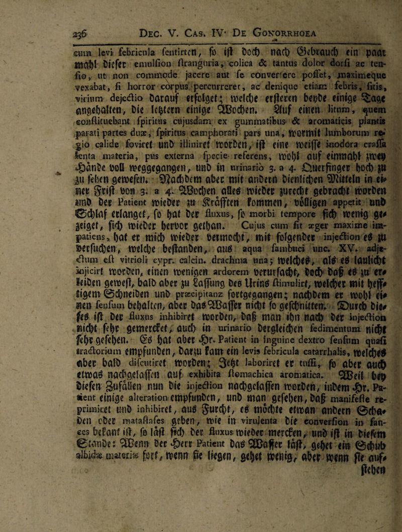 — | Dee. V. Cas. w De Goxonnworn                             — — —— 5 * — tanı ſio, ut non: commode jacere‘ aut Te converfere ‚vexabat, fi: horror corpus pere | etie virium dejectio darauf erfolget; welche erſteren ed angehalten, die letztern einige: Wochen. Auf einen. it ‚sonflituebant ſpiritus cujusdam ex a Ä ‚parati partes duæe / fpiritus camphorati! pars una nsortmit rum dio calide foviret- und‘ illiniref worden / iſt eine weiſſe ſenta materia, pus externa ſpecie ‚referens, wohl: Hände voll weggegangen, und in urinariö 3.04. au feben geweſen. Nachdem aber mit andern dien! ner Friſt von 3. a 4. Wochen alles wieder zure amd der Patient wieder zu Kraͤfften kommen, t Schlaf erlanget, ſo hat der Auxus, ſo morbi tem zeiget, ſich wieder hervor gethan. Cujus cum fit æger patiens, hat er mich wieder vermocht, mit: folgenden ir verſuchen, welche beſtanden, aus! aqua‘ fambuci un ‚Cum. eft vitrieli eypr: calein. ‚drachma una; welches: injicirt worden, einen wenigen ardorem verurfacht, do keiden geweſt, bald aber zu Laffung des Urins ftimulict, tigem Schneiden und: preeipitanz ſortgegangen; nachde ke nen ſenſum behalten, aber das Waſſer nicht fo sefebnitten,o; Durch die ſes iſt dev -Auxus inhibiret worden, daß man ihn nach der injei A „nicht. ſehr gemercket/ auch in urinario dergleichen ſedimentum nicht AR ſehr geſehen. Es hat aber Hr. Patient in 'inguine dextro fenfum gu ‚tradtoriam empfunden ‚darin kam ein levis febricula catarrhe nee . aber bald. difeutiret. mordenz Jetzt laboriret er. toll, — —* —* etwas nachgelaſſen ‚auf exhibita ſlomachica aromatica. Weil be 5 diefen: Zufällen nun die injediion nachgelaffen nt ec ‘E -Kent einige alteration emp ‚und man‘ gefehen, — inil primicet und inhibiret, aus Furt, es möchte etwan andern Sch: ‚den ‚oder mataflafes. geben, wie in: virulenta —— al ces bekant ift, ſo laͤſt ſich der Auxus wider merdin, und | Eimde: en ? der ri Patient * Das ale Ä *   