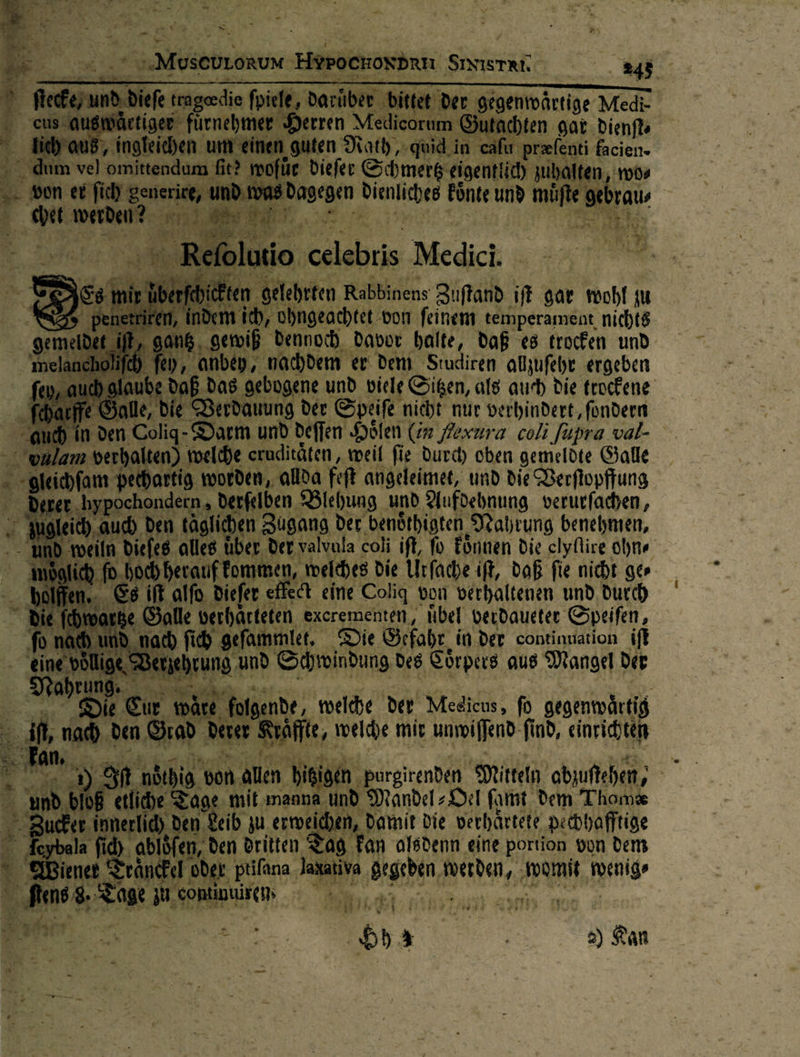   ae S} { . > 2 —*9 «a ** * &amp; { “ Be —— a Y ‚MusevLorum HYPocHosdrn Sıyisrar. RE 1 d.diefe tragerdie fpiele, Darüber bittet Der gegentwärtige Medi-     2) sauswärtiger fürnehmer Herren Medicorum G  Butachten gar dienfk N RR Be re, ),quid.in cz ſu praefenti facien- »alten,, wo⸗ ifte gebrau⸗          ‚it? wofüe diefer Schmerg eigentlich zub ie, und : 18 dagegen Dienliches Fünte und m 2  Refolutio celebtis Medic. * erſchick en gelehrten Rabbinens Zuſtand iſt gar wohl zu Ten, ü dem ih, ohngeachtet ‚bon feine m temperament, nichts gantz gewiß Dennoch Davor halte, Daß es trocken und lancholifch) fen, anbey, nachdem er Dem Studiren alzufehr ergeben fey, auch glau wooh dag gebogene und viele Sitzen, als auch die trockene fbarfre Sale, Die Verdauung der Speife nicht nur verhindert, fondern auch in den Coliq- Darm und deffen Holen (in Mexura coli [upra val- oulam verhalten) welche cruditäten, weil fie durch oben gemeldte Galle > »gleichfam pethartig worden, allda feſt angeleimet, und die Verſtopffung - Deren hypochondern, derſelben Blehung und Aufdebnung verurfachen, jugleich, auch Den täglichen Zugang der benöthigten Nahrung benehnen, - und weiln diefes alles uber der valvala coli ift, fo koͤnnen die elyfire ohne woͤelic ————— die Urſache iſt, daß fie nicht ge⸗                  € it giſo dieſer effedt eine Coliq von verhaltenen und Durch u.  Die Ichroarke Galle verhärteten excrementen, uͤbel veudaueter Speifen, fo nach ſich geſammlet. Die Gefahr in der continuation if 9 cehrung und Schwindung des Coͤrpers aus Mangel der if „Du cu täre folgende, welche der Meeicus, fo gegenmärtig erer Kräffte, welche mir unwiſſend find, einrichten 4 Ben ) SA nöthig von allen hisigen purgirenden Mitteln abzuftehen, nd bIoB etliche Tage mit ımanna und Mandel ⸗Oel famt dem Thomz Zucker inmerlid) den Leib zu erweichen, Damit Die verhärtete pechhafftige oybala fi AJ Is ‚den dritten Tag Fan alsdenn eine portion von dem Wiener Traͤnckel oder ptifana Jaxativa gegeben erden, womit wenig⸗ ſtens 8.8 ELENA 9 * 3 Br LUIS EETER J RR 5 e N : { ; vr F EL > f Br — — 1 i x 3% t Le 55% 2) Kan ee i  8, zur  ——— * *  iR * * —        