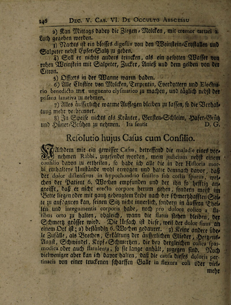                        ’ ne — Er Mean ur DEE VE as vn Deren Amsoneu =) Kan Mittags dabey die Biegen, 2 Molcken, ‚mit eu ‚gegeben werden. a ER F) Nachts ift ein bfoffes dgefiv von den: Beinftein- Satptet nebſt Epſer⸗Saltz u geben. 4 m mn a) Soll er nichts anders trinchen, als ner ‚oben Weinftein mit Salpeter, Zucker/ Anief und dem Kl | iron. . us Yes Prag: *8 5) Dffters in der anne warn baden. © IR 6) Ale Elyſtire von Molcken, Terpentin, * rio RT mit. unguento elyfmatico 28 ide r um | pißana laxativa zu nehmen, | = 7) Ales Äufferliche warme Auflegen bl en tung mehr ve brennet. 8) Ja Speife nichts als Kräuter, Sao und RT iu EIaR, | la fentit en —  Si Addem mir ein A er — ————— die — — 6 nehmen Rabbi, jugefendet worden, mein ‚judieium ned einem + conlilio davon zu ertheifen, fü habe, ich ale Die in der Hiforia mor- bi, enthaltene Umftände wohl erwogen und halte Demnach davor, dab der dolor diftenfivus in hypochondtio finifiro fub coflis fpuriis, yes chen der Patient 6. MWorhen empfunden und der ihn. fo“ vefftia ans greifft, Daß er nicht erecto corpore herum gehen, fondern met im Bette liegen oder mit gang gebeugtem Leibe nach der fhmerghaffte Sl, ? ‚te zu aufdauren Fan, feinen Dt innerlich, 5 in aͤuſſern Thei⸗ den. und integumentis corporis habe, noch pro ‚dolore, colic Le Er 'tibus orto zu halten, oͤboleich wann die Alatus ftehe „ bleibe — J Schmertz groͤſſer wird. Die Urfach iſt diefe, weil der dolı 9 einem Ott ift; 2) beftändig 6. Wochen gedaurer. | le Zufälle, als Brechen, Erkältung der aufferlich. Anoſt, Schwindel, Kopf-Schmerken, die bey. derg ‚modica oder aud) Aatulent ta, fo fie lange anhält, a vielweniger aber kan ih davor halten, aan die catfa die  #