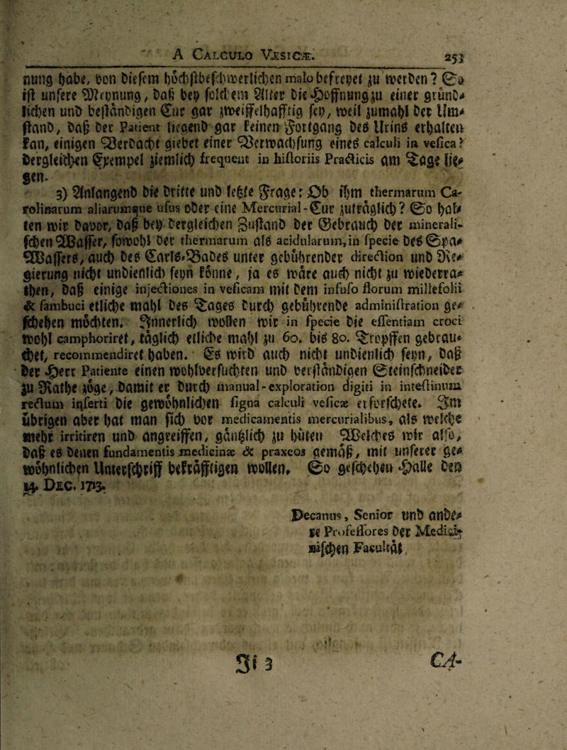   u‘  i —— von diefem bEchRbefhwertihen malo befreyet zu werden? Er iſt unfere Meynung, daf bey ſolchem Alter die Hoffnung zu einer gründ« i . Biben und — gar zweiffelhaftig fey, weil zumabl der Um⸗ Pati d-gar Feinen Fortgang des Urins erhalten         E ° Fan, einigen ‘ Derdt t einer Verwachſung eines calculi in vefica? dergleichen Epempe id Ken in hifloriis Pradlicis am Tage he⸗ * F | ! 2% 2 ve — Er * 6 dritte und: letzte Frage: Ob > Ai thermarum Ca as oder eine Mercurial - Er zutraͤglich? So hab jey. dergleichen Zuftand der Gebrauch der minerali- omoh}'der thermarum als acidularum; in fpecie des Spar ch des Carls ⸗/Bades unter gebuͤhrender direction und Re⸗ ht undienlich feyn- könne, ja es wäre auch nicht zu wiederra« then, daß einige injectiones i in veficam mit dem infufo florum millefolii &amp; fambuci etliche mahl des Tages durch gebührende adminiltration ge⸗ Reben möchten. Innerlich wollen wir in fpecie Die eflentiam croct - wohl camphoriret, täglich etliche mahl zu. 60. bie 80. Tropffen gebtau⸗ ht, recommendiret haben. Es wird auch nicht undienlich ſeyn, daR —— Patiente einen wohlverſuchten und verſtaͤndigen Steinſchneider u Ratheaöge, damit er durch ‚inanual- exploration: digiti in inteſtinum edtuminferti die gewoͤhnlichen figna calculi veſicæ er forſchete. Sm  tigen aber hat man ſich vor medicamentis mercurialibus, als welche ehe irritiren und angreiffen, gaͤntzlich zu hüten Welches wir alſo, en &amp; praxeos gemäß, mit unferer ge⸗ soöhntichen Unserfchrif belraͤſftigen wollen, So —— Halle den Dam — —J ir nr ak —* — —— Senior. ab ander a —— re Profeflores der Medi A Ve niſchen Facoultat * 2) — — — — ey $ > * 8 # N E41 H ? 4— — ER — — — — 1% I ie j Arch s 2. ai