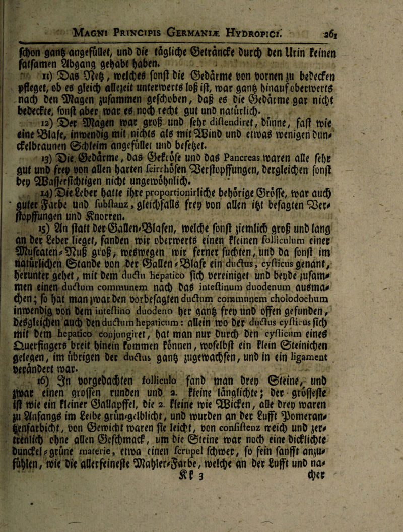                  VANIZ. — —— a} tägliche Getraͤncke durch den Urin feinen DEN PRICR FC NEE —* anf die Gedärme von vornen u bedecken ter werts loß ift, war gantz hinauf oberwerts ſchoben, daß es die Hedaͤrme gar nicht | s noch recht gut und natürlich. . groß. und ‚eh diftendiret, dinne, faß wie nichts als mit Wind und. etwas wenigen dun⸗ efüller und befeßet. je, das Gekrloͤſe und das Pancreas waren alle ſehr allen harten Leirchöfen, Verſtopffungen, dergleichen ſonſt — — nicht ungewöhnlich. | Leber hatte ihre proportionirliche behoͤrige Groͤſſe, war auch arbe und. fubflanz , gleichfals frey bon allen. it befagten Ver⸗ und Knorren. | ) An fiat der Ballen Blafen, welche fonft ziemlich groß und lang | £eber lieget, fanden. wit oberwerts einen Pleinen Folliculum einer ten Tuß groß, te at, ‚wir ferner ſuchten, und da fonft im he — Stande von de Hallen + Blafe ein ductus eyflicus genant, gehet, mit dem — hepatico ſich vereinigen und beyde juſam⸗ rd eh communem. nach das inteflinum duodenum ausmas man zwar den vorbeſagten ductum communem cholodochum 5 io duodeno her sank frey und offen gefunden, allein wo der ductus eyſticus ſich ıngiret, hat man nur durch den eyflichm eines fommen koͤnnen, woſelbſt ein Plein Steinichen ductus gang jugeoachfen, und in ein — —— J — fand man dreh Cie d In vorgedachten an man reh eine und E einen gtoffen ‚runden und a. leine Tängfiehte; der - gröffefle) die ein kleiner Sallapfel, ‚die 2. Fleine wie Wicken, alle drey waren fange im Leibe gruͤn⸗gelblicht, und wurden an der Lufft Pomeran⸗ icht, von Gewicht waren fie leicht, von confitenz weich und jers “t ohne allen Geſchmack, um die Steine war noch eine dicklichte d ach materie, etwa einen ferupel fhwer, fo fein ſanfft anju⸗ fuͤhle 1, e alberfeineſte Mahie⸗gate an der * — her                   =.