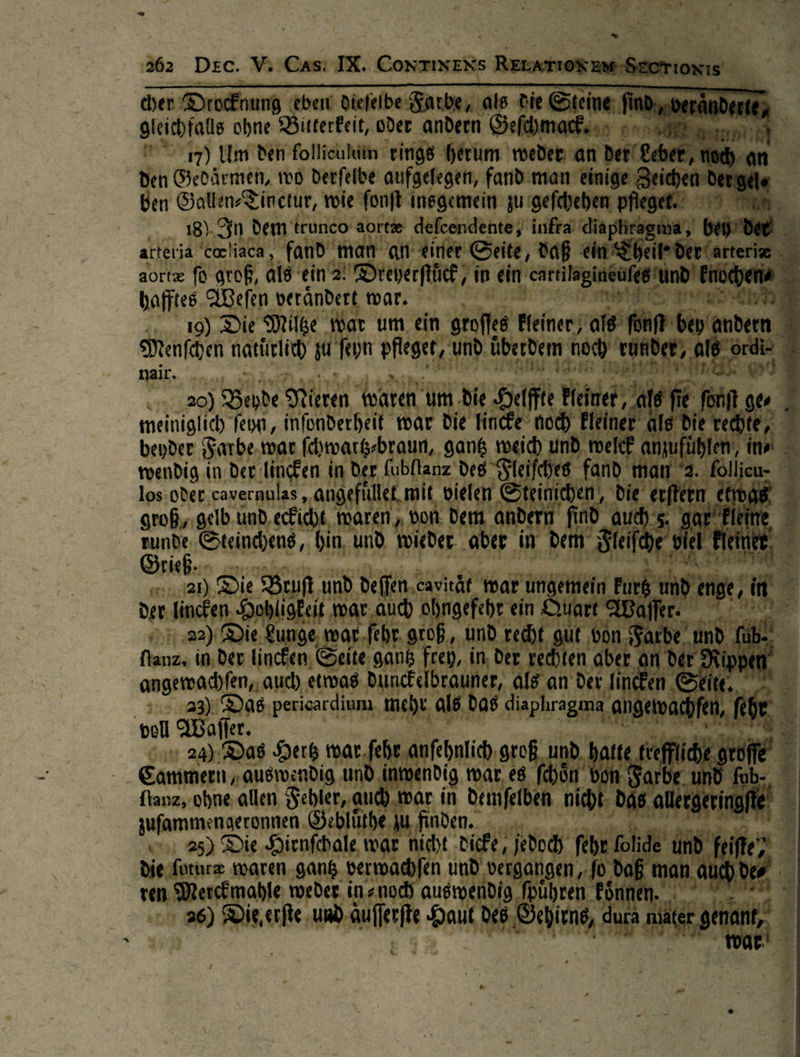                        wer ung eben — — nn — * on. | —** ohne Bitterkeit, ‚oder andern Geſchma ne veränderte $ 7) Um den follieuliin ringe herum weder J N an “ Gedärmen, wo derfelbe aufgelegen, fand man ei Ben — wie ſonſt insgemein zu geſchehen — demt runco aortæ defcendente, infea) arterja cocliaca , fand man an einer Seite, bi ei aortz fd groß, als ein 2 Dreyerftich, in ein. cärtili hafftes Weſen EL mar. 3 a a ne 19) Die Milße fo um ein stufe te — are Am ey andern Menſchen natürtuch —9* pfleget, und. uͤberdem noch runder, als ordi- nair. KRITERIEN SER Teich WiSe ——— Kgende Nlkren waren i um die He (ffte Heiner‘ meiniglich feyn, infonderheit war die Tincke noch El beyder Farbe war —— aun, ee Ste nd welck anzufühl wendig in der lincken in er ubllanz’ dee ifdhes fan ma 4, follieu- los:oder,cavernulas, angeftilet mi t vielen Steinichen, die erftern ende groß, gelb und ecEicht waren, don. Dem and dern nd | ch rkleine Si, Steinchens „, hin, und tieder ‚aber in dem Steifd rieß .·. N un nah Die, Buuf und, defen. Cart, Mar unge der dincfen, Hebligkeit war AR uch ohngefeht ein 5:22) Die Lunge, war.fehr. grof ;, Und red) — in der ————— gantz frey, in, der rı | angewachfen,. auch, etwas dunckelbrauner, als | 23); Das pericardium Ba, le. das diap vol offer. | Ss 373 ET 4 24) Das Ders war ſehr an Sammern „austwendig, nd inwendi . ftanz, ohne allen Sehler, auf mar | in Tau e zuſammengeronnen G he zu finden | =, 25) Die Hienfbale, war nicht Sir die ſoturæ waren gantz vermag jen Ri) i * — weder in⸗ noch aus * Die erſte —2 Su        