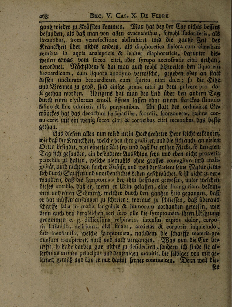 ^1^——TT—u—' ■ ' . »■■■WII» ■  ' ■ ... - ■ I Iiiiii m\ - San^;mü&et ju J'rdfften fümmerr. ?9?an bei? bet €uc nc4)f6 bejfecö befunbeti/afö b.ö§ man Don allen evacna^itibus^ fomobl Morifeäs,^ alö Ikxantibiis,, item venaefedione abftrah.ire{ UnÖ bl> ^an^e g^eit bet Ätancfbeit übet nr^t^ onber^/ alö diaphoretica fixiorAcum cinnabari remixta in agpis analepticis <5c leniter diaphoretkis,. botuntet bi^# meilen eimaö pom fucco citri, oDet fyrupo acetofitatis citri getban # ■ öerorbnet^ ?Rdcl)(iDem fö bni man aucl) rnübl bi^meüen ben liquorem ; bezoardicom., cum jiquore anodyno gegeben, ebec ÖH Halt ! beffen tinduram bezoardicanv cum fpiritu nitri duJci; fo bie ! unD trennen ju gtoß, j^ib einige grana nitri ju^bem pulvere pro do- fi'getban VBorben* llbrigenö bat man bcn &ib fibec ben anbcrn bütcb einen clydercm emoli. offnen lalfen ebne einem flarcEeo ftimulo fälino <5c. fine admixtis uIHs purgantibus*. 5ln flalt beö ordinaicen ©e# IrnnCft’Ö bat baö dccod.um fai^fapanllas, fcordü,. fcorzonerae, rafuras. cor^- jiiT-cervi mit (in W^nig fucco. citri & cortieibus citri recentibus baß beff^’ getbam Sftiö biefem affen nun mitb mein ^ocbgeebttec pm feicbt'trFennefr^ is)ie baff bie Sranefbeit/ meicbe bei? ibm grafilref, unb bie fid) aud) an meiern örten befinDet,, mr einerlei? ?(it fet?- unb baff bie rotben benoten ^ag fiiD gefunben, ein befonberer ^ußfcblag fepn tmo eben nidjt pro^vetia petecliiis ju ballen, ioeId)e niemablß ebne groj]>ß contagium unb malU , gnitdt, aud) nieftt s>m folcber ©rdpe, unb meil bei* Patient feine 5fJglut iiemsi i Ucb buitb@auHenunbimorbentlid)e6 8eben gefcbtt)dcbef, foiH nütf üuüer^ iDunberir, bdff bie rympromata bey ibm befftiger gemefenv unter meicbea Öiefeß notable, tfaff er,, noenn er Urin gelaffen, eine firanguriam beFami^ men unb einen ©d)merby meld)er buv^ ben ganzen £eib gegangen., ba§ ?r bat mufTen anfangen ju febreien; motauß jii fd)Iie|Ten, baff überaus* f^arff^ fälia iii mäfla- fanguinis 6c liiimonim ootbanben gemcfen., mie: benn aueb boii CeTgreicben acri fero affe bie fymptomata ibren.Utfprungs genommen e. g. drfficiJIiina rerpiratio, intenfus capitis dolor,, corpot- ris lafiinidb, deliriuni,^ alvi fitixus, anxietas de corporis inquietudo,, fitis inexiiatiMa, meld)e rymptoniata,. nad)bem- bie fjcbatffe materia ge^' nugfam traufpinrer, nacb unb nad) vergangen. ^IBaß nun bie €ur be^ ttifft /fö habe öarbei? gar mebtß ^u defideri'ren,.fonl5ern ii® finbe \ ferbingßnieindr principiik unb ben?enigen monitis, bie f^biger mm mirge^ VmH) stttidß unb Ean ei^ mi bamit coatutukenr ®cim meil bie#» fee