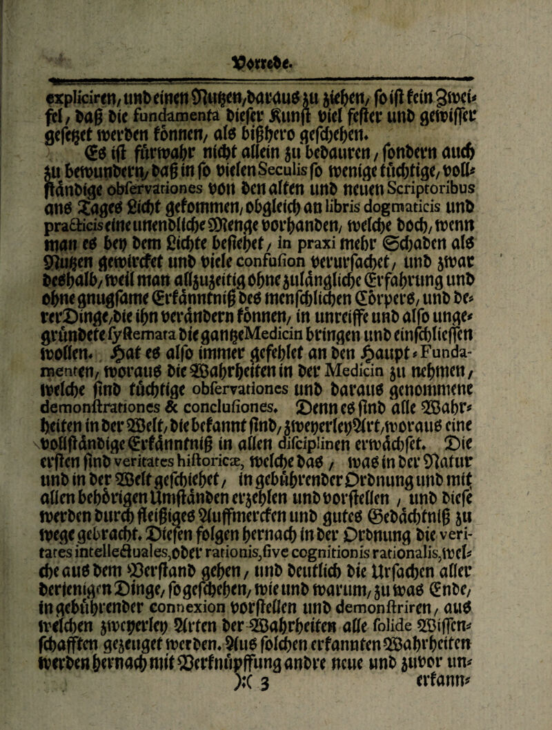 $xpliciren/tmbdtKtitnii$c«/bav<iu$m ^k^tt/ foiflfein^itxio fcl, öie fundämenfa Äunft t)icl fcfta* unt> gewifffc gcfeijet wcvöett thmtn, als bigljcro (£i tfl fitrwa^r aOein $u bc^aurcl1 / fotibcvtt du^ ju betvmibcriv bdg in fo nicIenSeculisfo wenige ificöftge/boK* nSnbige obfemriones nött ben arten unb neuen Scriptoribus anö Xageö £tä)t gekommen/obgleieb an librisdogmatids unb pra6rtciseineunenMic6e3)?engeboi’()anben/ welche hoch/wenn man en ben bem ßichrt begehet / in praxi mehr ©(haben al<5 Sgu§en gewirtfet nnb biele confufion nerurfachet/ unb jwac be^halb/ wert man af(iu5eitig ohne strtdngliche (Erfahrung unb ohne gnugfame €rf4nntnig beö menfchlid)en Shrperb/ unb be# rer2)inge/bie ihn nerdnbern fbnnen/ in unreijfe unb alfo unge# ^rrtnbetefyftemata bieganheMedido bringen unb einfchlieflen Worten., ^at eo alfo immer gefehlef an ben J^aupt * Funda- nsentett/ worau0 bie 9Bahrheiten in ber Medkin ju nehmen / weiche gnb tüchtige obfervationcs unb barauo genommene demomlrariones 8c conclufiones. JDenn eO gnb arte 2Bahr« heiten in ber 2Bert/ bie befannt gnb/ 5wencrieh5irt/worauo eine \boflgdnbigcSrf4nntnig in arten difdpünen erwdehfet. !t)ie ergen gnb veritates hiftorkx. Welche bad / wao in ber Sgatur unb in ber 5Sertgefchiehet/ ingebührenberDrbnungunb mi^ arten beh5rigenUmgdnben erjehlen unb borgerten , unbbiefe werben burd^geigiaeoSiugmerefen unb guteg ©ebd^tnig 511 Wege gebracht. J)iefen folgen hernach in ber Drbnung bie veri- tates intelleäuales,ober ratiotiis,five cognitionis rationaIis,wert che au0 bem 53erganb gehen / nnb beutlich bie Urfachen aWer berlenigen Singe, fogeghehen/ wie unb warum, 5U wag Snbe, ingebührenber connexion borgeOen unb demonftriren, aug welchen jweperrtn Sirfen ber Wahrheiten arte folide ssigem fchafften gejeuget werben. 3(ug foi^en erfanntenQlBahr heiten werben htrnach mit 2?erfnüpffunganbre neue unb subor um );(3 erfann#