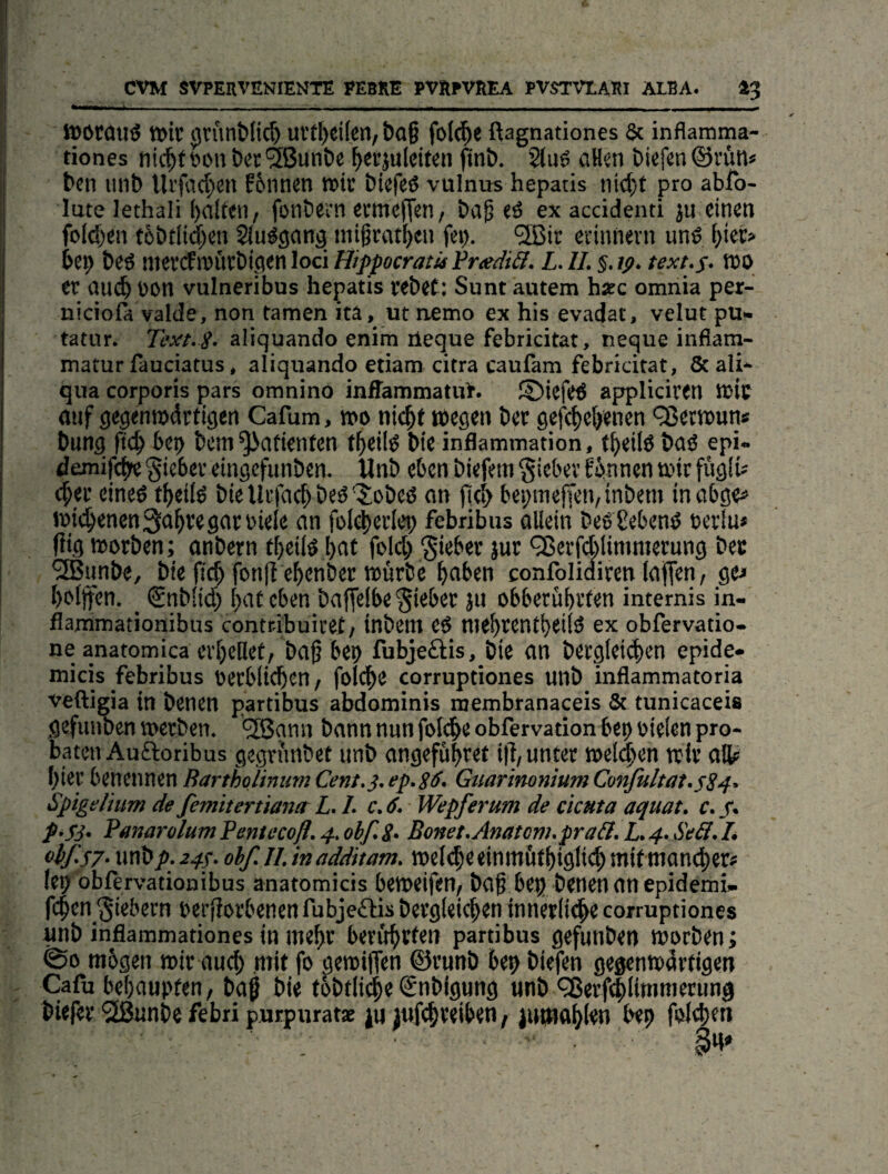 »orouö »tt (jn'inMic^ uvt^cilen, Da§ fo((|ie ßagnationes & inflamma- tiones tiic^f lu'u öer^ßunbe ^evjuleifen fint). 2(uö oHm bicfcn ©rün» bcn iinb f6nnen »ir biefeö vulnus hepatis ni<^t pro ablb- lute lethali ()olten, fotibern baf <ö ex accidenti ju einen fo[d)en t6btli($en Singsang inigrat^eti fep. ‘üBir ecinnevn und f}iet> bep beö mx<S\^hx^Wn\oäHippocratül’radi&. L.II.§.tp. text-s- »0 er auc^ Pon vulneribus hepatis rebet: Sunt autem hsec omnia per- niciofa valde, non tarnen ita, ut nemo ex his evadat, velut pu- tatur. Text. i. aliquando enim üeque febricitat, neque inflam- matur fauciatus, aliquando etiam citra caulam febricitat, 8cali* qua corporis pars omnino inffammatuf. ©iefed appliciren t»ic fliif gegenrodrtigen Cafum, »0 ni(^t wegen ber gef(|)el^enen '35ettt)un* bung ftc^ bet) bcni Patienten t^eild bie inflammation, t^eild bnd epi- demife^ Riebet eingcfunbcn. Unb eben biefem §iebev fb.nnen wie fugiü c^er eined f^eild bie Uefact) beb'Jobeß an j|cl> bei;itiefien,inbetn inobge# i»i(^enen3:abregat:i>iele an folei^erlet) febribus allein bedSebend bcrlu* füg worben; anbern t^eild l)at fold) lieber }ur ^evfddimmerung bet ^unbe, bie jic^ fonll ebenber würbe ^aben confolidiren (aflen, gej l)olifen. _ ©nblid) t)at eben baf[e(be lieber ju obbetübrien internis in- flammationibus contr-ibuiret/ tnbem eb mebrcntbeilb ex obfervatio- ne anatomica erhellet, ba^ bei) fubjeftis, bie an bergleidien epide» micis febribus oerblteben / folcbe corruptiones unb inflammatoria veftigia in benen partibus abdominis membranaceis & tunicaceis gefiinben werben. ®ami bann nun foli^eobfervation bet) oielen pro¬ baten Auftoribus gegri'mbet unb angefübret i|l, unter welken wir alb hier benennen Rartholimm Cent.}, ep. s&> Guarinonium Confultat.s24' Spigelium de femkertiantr L. L c. 6. Wepferum de clcuta aquat. c. /. p^Sj. PanarülutnPentecofl.4.obf.S- Bonet.Anatom.pra&.l„4.Se3,L oif-S7'\\n\>p.24^.obf.ll.inadditam. welebeeinmötbigltt^mifmon^er# (ep obfervationibus anatomicis beweifen/ baf bep benen an epidemi» feben fiebern berfiorbenen fubjeftjs bergleicben innerliche corruptiones unb inflammationes in mehr beritbvftn partibus gefunden worben; @0 mbgen wir auch mit fo gewiffen ©runb bep biefen gegenwärtigen Cafu bebaupten, bag bie tbbtlii^e ©nbigung nnb <35erf(|limmetung btefer '2ßunbe febri purpuratae ju jufcbreiben, bep felt^en