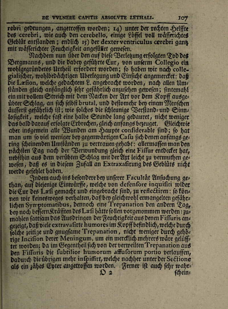 rebri gebtungen., gtigetcoffen »orbcn; 14) utifcr b«: t<(|fcn 4)elfte beö cerebri, toieouib t»cti cerebello, ftnige S6|f<t »oll ©«blüt «ntfianbcn; ctibttc!^ 15) bet dexter ventrkulus cerebri gan§ mit n)^jT«ricbf«r ^euiibtigEcit atigefflaet gemefen. S^od^bem nun tibcr bot auf biefe <j8erf e^ung «rfolgf «1 ^bb be« SSergmannö, unb bie babei) gcfübrfc€ur, non unferm Collegio ein moblgegvünbefed Urttfeil crforberf morben; fo ^ben mir noeb colle- gialifcber, moblbcba(jbfigcn Wbertegung unb €infid>f angemcrcfcf: baf bie Lxfion, meicbe gdbaibfem 8. angcbrodbt morbcn, nach allen flänben gleii^ anfdnglicb febr gcfSbfli<l anjufeb^n gemcfen; fintemabl etnmitt)i>Uem0ftei4mit bcm^^ucfen ber%teor bem ot>ff auögc« übtcr^^lag, on ft^ felbfi brutal, unb beflomcbr bep einem SÖlenf^cn duficrfl gefdbrlic^ i|f; mie folcbed bie fi^leunige ^etlianb^unb ^inn^ lofigfeit, melcbe fajl eine bolbe ©funbe lang gebauvet, nii^f mcnigec boö halb barauf erfolgte Srrbredben, glcidb anfangs bejeuget. ©leiibmie aber indgemein alle ®unben am Raupte confiderable finb; fo bat man um foüiel meniger bepgegenmortigenCafu fiebbenenanfangöge« ring fdcinenbenlJmlidnben jii oertraucngehabt; allermafienmanben nd^fien ?;ag na<^ ber 'Sermunbung gleich eine Fiflur entbecfet hoff nebfthin ouS bem oerübfen ©^lag mit berSlrf leiihf ju uerniuthen ge^ mefen, ba§ eö in biefem Sofoü on Extraxafirung beö ©eblutd ni^f merbe gefehlet haben. 3nbemau^ing befonberebepunferer Facultat Slnfmhung ge» fhan', auf biejenige ©motirffe, »eldie uon defenfore inquifiti mibec bie Cur bed Laefi gemaiht unb eingebraihf finb/ ju refleöiren: fofon# nen mir feinedtoeged oerhalfen/baf bep gleichmohl ermangetten gefdhr» liehen Syimptomatibus, bennoih eine Trepanation ben anbem SJag, I be9nod)bcffern^rdjffen beb Laffi hatte follenuorgenommen werben :ju» i mahfen fattidm bab ^ubbringen ber ^eudhtigfeit aub benen Fifluris an» gejeigt/baf oiele extravafirfe humoreslm .^opffbefinblith/njeldebutdh fbl^e seifige unb pugjdnie Trepanation, nicht meniger burdh gehb» rige Incifion berer Meningum, um ein merklich meh'rerb mdre geluflf» j tet worben; ba im ©egenfheil fithuon beruerweiltenTrepanation aub J ben Fifluris bie fubtilior huraorum afFuforum portio berlaufen/ baburth bieubrigen mehr infpiflirf,wel<he naihher unter ber Seäione i alb ein gdh«^ angetrojfen worben, gemer ijt amh fehr wahr» iD 2 fhein»