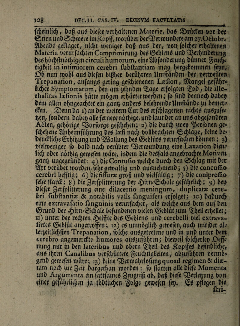 _...... . .. i fc^ctnli(^ f baß auö bicfcr v«[)aUcn5n Materie, &ad ©siscfen »ot &ec @tirn unö@4>»»« i'ß im^opjf, tvovubet: tt5unt»ete am 27.0ti:obr. Slbcnbö gef läget, mentgcr tag auö Der, eoti feieret et^aUenett Materia vennfa4>tenComprimirung t)e^©eMvn6 unt»'^erf)in&etung t)e^ l>6c|fln6tl)tgen circulihumorum, eineSlbfonbetung bünnet §eu(^« figfeit in intimiorem cerebri fubftantiam mag ^etgefommen fepn. öb nun njöl)l au« btefen bif^ev berührten Umftanben bet t)ert»eilfen Trepanation, anfang« gering gefc^ienenen Laefion, ?9langel ge^^^v«. licfycr Symptomatum, ben am jebnben ^age erfolgten ?ob, bie ille- thalitas laeßonis ^4tte mögen erMtf^tt^^tben; fo finb bcnnoc^ babe^ bem allen o^ngeadltet ein gan^ anber« bele^renbeUmfidnbe ju bemer« rten. ©enn ba i) an ber weitern €ur beö erfc^lagenen nid^t« auöjufe# ^?n, fonbern babep alle fernere nöt^ige, unb laut bet an un« abgefanbten Aöen, gehörige *^orforge gefcbef)tn; 2) bie burc^ jwep ^erfonen ge« fd)e^ene Sln^eimfubrung be« lafi nati böllbra^ten @4)lage, feine be« benmic^e Sr^t^ung unb *3Ballung be« ©eblüt« »erurfa«$en fönnen; 3) »ielmeniger fo halb na(^ oerübter ^Sermunbung eine Laxation bien« lief) ober notbig gewefen wdre, inbem bie beofal« angebrachte Motiven gonp ungegrünbet: 4) bieContufio wetehe bur(|) ben 0d;lag mit bec Sljrt oerfibet worben, fct)r gewaltig unb auOnebmenbj 5) bie concuffio cerebri bejftigi 6) biefilfurs gro^ unb vielfältig; 7) bie conipreffio fel>r jlard; 8) bie 3erfplittecung ber .f)irn50chalc gefährlich; 9) bep biefer gerfplitterung eine diläcertio meningum, cluplicatae cere¬ bri fubftantiae & notabilis vafis fanguiferi erfolget; 10) baburt^ eine extravafatio fanguinis »erurfa^et, al« Welche au« bem auf ben ©runb ber befunbenen vielen ©eblutäum ^h«il erhellet; «) unter ber regten ©ehirn« unb cerebelli viel extrava- lirte« ©eblut angettofen; 12) e« unmbglidh gewefen,au^ mitiber al« lerKitlit^fien Trepanation, fcl(^e au«getretene unb in unb unter bem cerebro angemerefte humores auOjuführen; bieweil foldherlep Deff« nung nur in ben lateribus unb obern ?;heil be« i^opffe« befinbiithe/ au« ihren Canalibus verfhöttete §eu(htigfeiten, abjuführen vetmb« genb gewefen wdre; 13) feine '35erwahrlofung quoad regimenSc dix- lam noih {ur Seit bargethan worben: fo Hatten alle biefe Momenta unb Argumenta ein fattfaine« StugniH nb, bag biefe *^crlehung von einer gefohrli^hen ;a tobtli^en ö«R>efen fep, pffegen bie