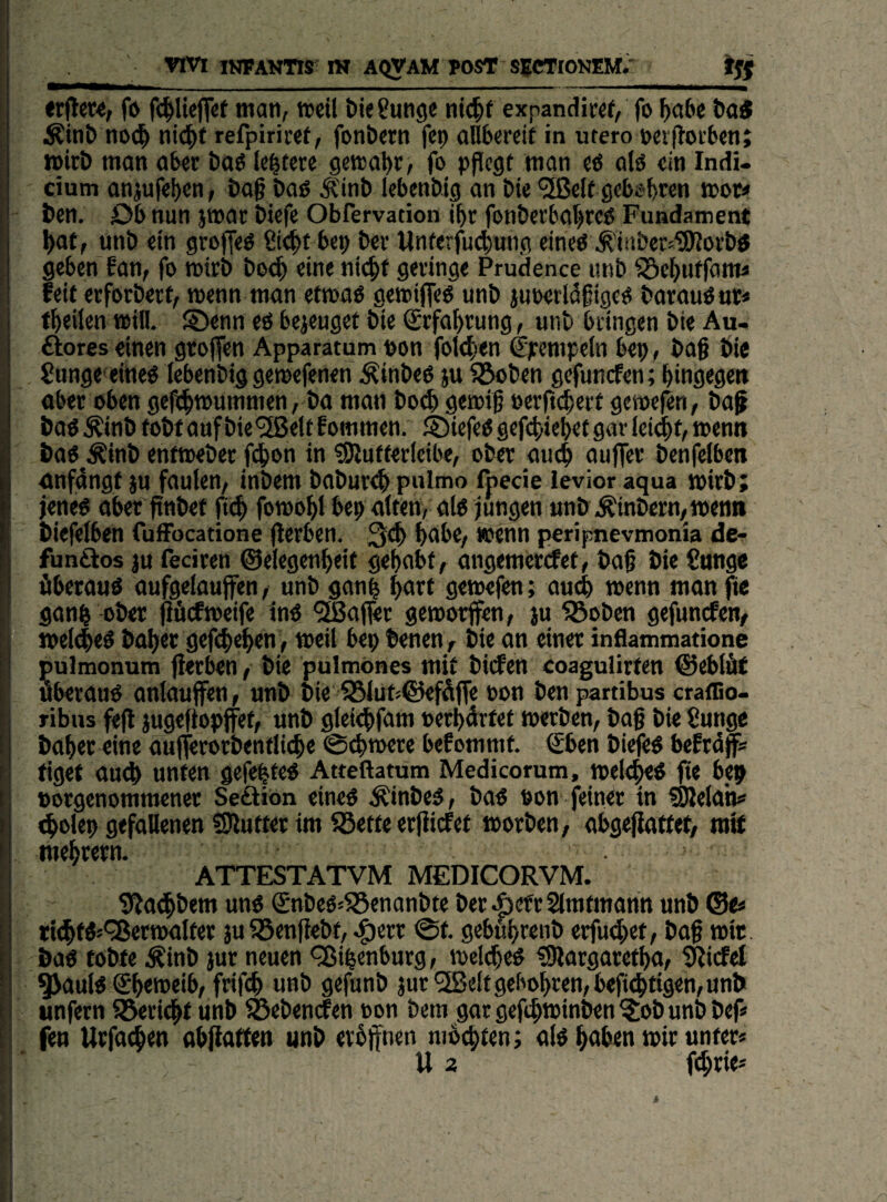 vm iNFAWns IH AQVAM POST SECTIOKEM.' «flew, fö man, tpeil öie gütige ntt^f expandiwr, fo f)a6e t)a< ni>(^ ni^tf refpiriwf, fonbern fei) allbereit in utero »erfloiben; wirb man aber baö le^tere gewal)):/ fo pflegt man eö alö ein Indi- cium anjufeben, bag baö Ätnb Icbenbtg an bie <5ßclf gebsbwn mow ben. öb nun jmar biefe Obfervation jfyr fonberba()te6 Fundament ^af, unb ein groffeö gt4>f bep ber Unterjii^iung eineö ^tnber^iSRoi’btf geben ?an, fo mirb boc^ eine nic^f geringe Prudence unb ^ef>uffomä feit erforberf, wenn man ettoao getoifleO unb juoerlöfigeö barauOnr* f^eifen »ifl. ©enn cö bezeuget bie Srfa^rung, unb kingen bie Au¬ ftores einen gtoffen Apparatum pon fote^en €pcmpe(n bep, ba§ bie gungeeine^ tebenbig gemefenen Äinbeo ju ^ben gefunefen; bingegett ober oben gefeb^ummen, ba man boeb getoif perfttberf getoefbn, baf boö Äinb tobt auf bie'iSJelt fommen. ® iefeo gefebiebet gar leidet/ wenn bao^Äinb enttoeber febon in ?9lutter(eibe, ober au<b ouffer benfefben onfdngf ju faulen, inbem babur^ pulmo fpecie levior aqua tpirb; jenee aber finbef fteb fomobl bep alten, olo jungen unbÄinbern/men» biefelben fufFocatione jlerben. 3eb bobe, wenn peripnevmonia de- funftos JU feciren ©elegenbeit gehabt, angemertfet, baf bie gonge überaus aufgelauffen, unb ganb bnrt getoefen; au^ tpenn man fie ganb ober jiücfmeife in« hofier getoorffen, ju 5Bobcn gefunefen, »el^e« baber gefebeben, weil bep benen , bie an einer inflammatione pulmonum jlerben, bie pulmönes mit bitfen coaguürten €5eblät überau« anlauffen, unb bie ^lut;©efü(fe pon ben partibus cralSo- ribus feft jugeftopffet, unb glei<bfam perbürtet »erben, bog bie gungc bober eine aujterorbentliebe @^»ere befommt. €ben biefe« befrüff« tiget au(b unten gefegte« Atteftatum Medicorum, »elt^e« fie bep porgenommener Seftion eine« Äinbe«, ba« Pon feiner in SBelan# «bpltp gefallenen SJlutter im Söette erfiiefet »orben, abgejlattet, mif ATTESTATVM MEDICORVM. giJatbbem un« (£nbe«»55enonbte bet AefrSImtmann unb ®<« tiebf«»^er»alfer ju iSenfiebt, ^err @t. gebubrenb erfudbet, bog »it. ba« tobte ^inb jur neuen QJibenburg, »eldbe« ^argaretba, iJjirfel ^aul« €b<»«'bt frifcb unb gefunb jur'2Beltgebob>^«n,befi<btigen,unb unfern S5ericbt unb föebenden Pon bem gor geftb»inben ?:ob unb bef# fen Urfatben ab^atten unb eröffnen mbebten; al« haben »ir unter« U 2 f^rie« t