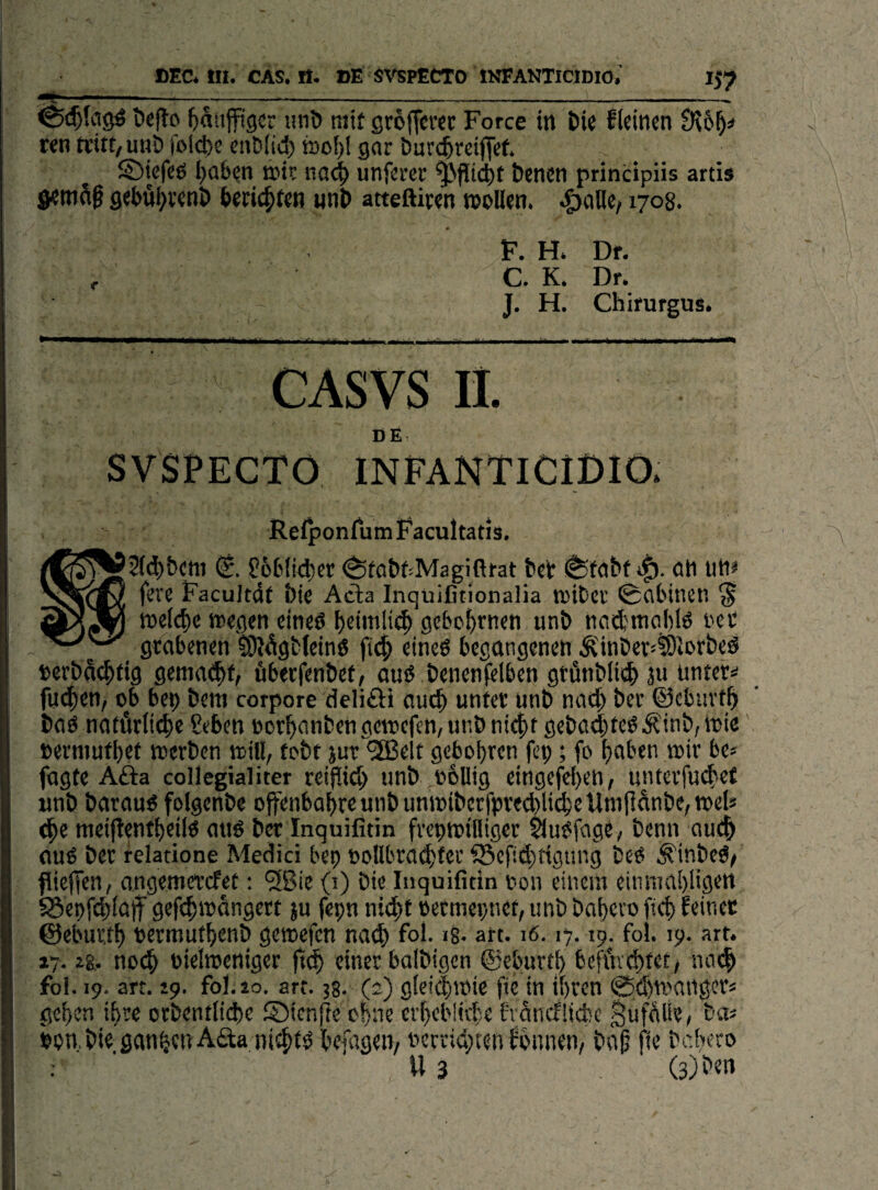 ^ ••----—---- öeflo t)anjft9cr unD mit ßroffcrec Force in Die fleinen ren tritt, unD fold)e cnD(id) mof)l gar Durchreiset* S)iefeö haben unferer Pflicht Denen principiis artis Semag gebuhvenD berichten iinD atteftiren n?oHen. »^aHe/1708* 0 F. H» Dr. , C. K. Dr. J. H. Chirurgus. CASVS li. DE SVSPECTO INPANTICIDIO. RelponfumFacultatis. f66114)« ^fö6f:Magiftrat bet i^teibf ati uti^ fere Facultdf bie Acla Inquifitionalia tDtbcr ©ttlnnet’. § tt>c(ef)c tteflen eineö ^etmliij^ gebo^rncti unb ncidjitioblö i'et grabenen 9}}Ägb(cin6 fi4i eincö begangenen .Ji'inberjtÖJorbeö t>erba4>ti9 gemae^f, fiberfenbef, auö benenjelben gtünbli4) 311 ünter=i fiji$en, ob ben bem corpore deliÖi auc^ unfet unb nad^ ber ©cbuvt^ bnö natürliche Seben oorhanbengerocfen,unbniehf geba4tcö'^if^’;®ie berniuthet werben will, tobr jur ^Sßelt gcbohrcn fep; fo haben wir be* fügte A£ia collegialiter rciflid) unb ,o6llig eingefehen, unterfudief unb barauö folgenbe ojfenbahreunbunwibcrfpre^lideUniflünbC/Wds (he ttieiftentheilö aiw ber Inquifitin frepwiHigcr ^u^fage, benn aui^ auö ber relatione Medici bep toUbra^tec fSefidtigung be^ .^inbe^z fitefien, angemetcfet: '3Bie (i) bie Inquifitin t»on einem einmahligen S8epf(h(ajf gefdwangcrt ju fepn nicht »ermcpnet, unb bnhevo fich feiner ©eburth termuthenb gewefen nach foi- >8- art. 16.17.19. fol. 19. art. 17.28,. no^ oielweniger einer balbigcn ©eburth befürchtet/ nach foi. 19. art. 19. fol. io. art. 38. (2) gleichwie fie in ihren 0(hwaiiger« gehen ihre otbentliche ©icnfte ohne erhebliche franchüde Bafülie, bas npwbieganhetiAaanidtbhefagen/ nerrid/ten fonnen/ baß jfe bchero ; U 3 (3)i'«n