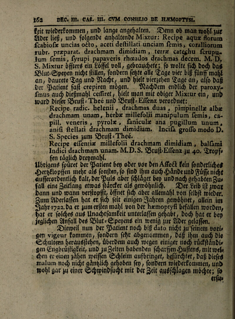 ißa DEC.' lit. CA«.’ ill. ’CVM GONSIUO de HJEMOPTVsn , I ■ .... , ffit iDieöevfommen, unö lange ange^alfen. S)enn ob man »o^l jm* äöet li($i unt> folgende anfalten&e Mixtur: Recipe aqux Äorum fcabiof* uncias oäo, aceti deftillad unciam ietnis , coralliorum rubr. prxparat. drachmam dimidiam, terrx cato^bu fcrupu. lum fetnis, fyrupi papaveris rhoeados drachtnas decem. M. D. S. Mixtur bffter^ ein Cöflrel coU, gebtaijc^efe} fo »olf« bot^ ba« SBlut''0pcpen ni^t fliUen, fonbern fe^f« alle ?age »iet bif fünf ma^t an, bauvete “iag unb ^iad^, unb ^telt »ierje^en ^^age an, alfo baf ber Patient fall crepiren mbgen. 9?ac^bem enbli^ ber paroxy- fmus auA biegma^l ceiTiret, btelf man mit obiger Mixtur ein, unb tparb biejer iSrufl^Thee unb förujläEffenz oerorbnet: ^ Recipe- radic. holenii, drachmaa^duas, pimpinellx albae drachmam unain, herbae millefolii manipulum femis, ca- pill. veneris , pyrol*, ßniculx ana pugillum unum, anifi fteilati drachmam dimidiam. Incilä groilb modo D. S. Species jum ©rufisThee. Recipe elTentix millefolii drachmam dimidiam, ballami Indici drachmam unam« M.D.S. fBrulbElTenz }U 40. ^ropf* fen tdglitb brepmabl. Übrigen^ fpäret ber Patient bep ober bor benAÜe£); fein fonberlitbe# .^er^ftopffen mehr alO fon(ien,fo finb ibm au(b<$)dnbeunb$üfteni(b( «ufferorbentli^ falt,ber^ulö aber f(^laget bep unb nach gehabten gu« fall eine Seiflang etwaO fldrcfer a(^ gemobnlicb. ®er 8eib ifl ima« bann unb wann oerflopfft, öffnet ft^ aber allemabl eon felbfl »leber. Sum 2lberlaffen bnt et fieb feit einigen fahren gemöbnet, allein im 3al)W722. ba er jum erjien mabl »on ber hxmoptyfi befallen worben, bat er folebe^ Unaebtfamfeit unterlaffen gehabt, bo^ h<i(« bep ; jeglidhen Slnfall beo 5Slut»^pepenö ein wenig jur Siber gelaffeti. 2)ieweil nun ber ^atient noch big dato nicht ju feinem bori* gen vigeur fommen, fonbern fe^r abgenortimen, bdg ihm ouih bi« @^ulteen herauofiehen, Aberbem au^ wegen einiger noch röifffanbü gen engbvüjiigfeit, unbju gelten habenben f^arffen.g)u({eno,mitwefc ' then cteinen j^hen weifien (^^leim oufbringet, befür(|fet, bag biefed malum noch nl^hf gänhlii^ gehoben fep, fonbern wieberfommen, unb fpoht gar ^u einer @chminiif«9( mit ber Seit «ugfchlaflen möihte; fo