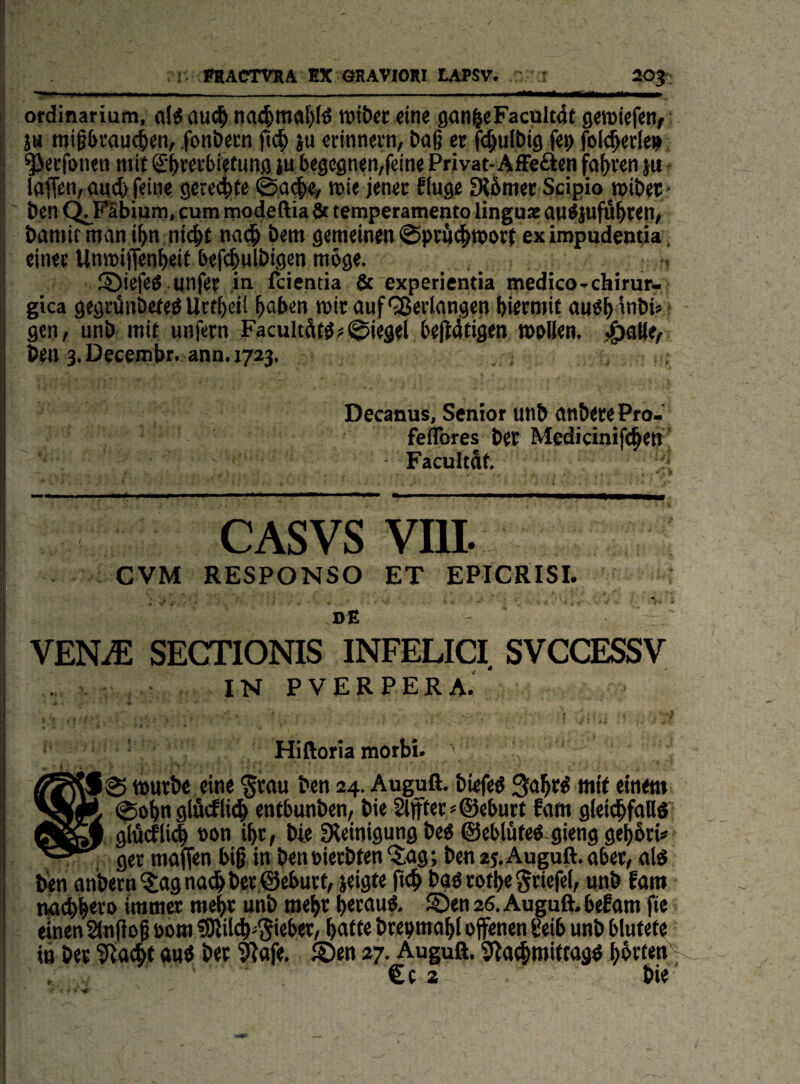 ordinariutn, ftlf aud^ na(^maf)fö n)it)cc eine gon|eFacuIt4t geroiefen/ j» miPrau^en, fonbern |i(^ ju erinnern, boß er ß^mlbig fep folgerte» ^etfonen mit S'^rerbiefunaiu begegnen,feine Privat-Affeften fahren ju laffen, and feine gere4)te @a#e^ wie jener finge ERbmer Scipio »ibet/ ben ^FSbium, cum modeftia fit temperamento linguz an^jufä^ren, bamir man i^n ni(|)t nac^ bem gemeinen 0prä(^n>i>rt ex iropudentia. einet UnmijTenljeit befc|nlbigen möge. fÖiefeö unfer in fcientia & experientia medico-chirur- gica gegrünbeteö Urtöcil öaben mir anf'35eiiangen hiermit and^inbi«! gen, unb mit nnfern Facultdt^?Siegel bejldfigen mnUen, j^aKe, ben 3. Decembr. ann. 1723. Decanus, Senior un& öti&iJuePro- feflbres Der Medidnifc^en - ^ Facultat CASvs vm. CVM RESPONSO ET EPICRISI. DE - VENiE SECTIONIS INFELICI SVCCESSV IN PVERPERA.' ' f ' Hiftoria mörbi. $ , ' mürbe eine §rau ben 24. Auguft. biefeö Qa^rd mit einem ©ob« glöcfli^ entbnnben;, bie 2lffter«©ebnrt fam gleii^faU« A glucfli# »on ibr^ bie Sleinignng be^ ©eblöte« gieng gebötU ger mafien biß in beneierbren “Jag; ben 25, Auguft. aber, al^ ben anbern^Jagna^bcr@eburt, jeigte ftcb baö rotbe ^riefet, nnb fam twcbbero immer mehr unb roebr beranö. ®en 26. Auguft. befam fte einen änftoß öom üDlilcb^^ieber, baf(e brenmabl offenen ßeib unb blutete in bet ^a(bt au« bet 9?afe. ®en 27. Auguft. Sla^mittag« €c a bie' ' t • ¥