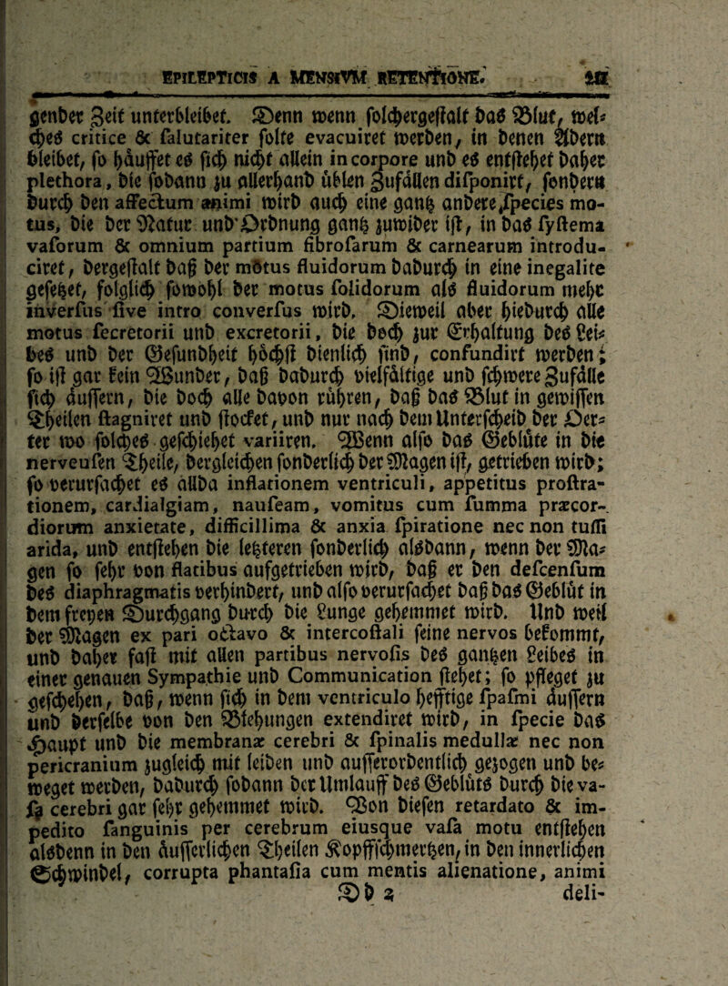» EPitEPTiCI» A MEMSIVM RETEtyftdHE^ J® fienbet Seif utitcr61et6ef. S><nn »enn foJdb^rgeffalf baö Söiuf, »eC* ^eö critice & falutariter folte evacuitef Werben / in benen abert» bleibet, fo bluffet t$ ficb ni^f flUein in coroore unb ei enfftebf^ bab^c ; plethora, bie fobann ju aller^nb üblen gufdUen difponirf, fonbetn but<^ ben afFedum animi wirb auch eine ganb anbere^Tpecies mo- tus, bie ber SJatnc nnb Orbnung ganb juwibet ijl, in baö fyftema vaforum & omnium partium fibrolarum & carnearum introdu- • I ciref, bergeflalf baß ber mötus fluidorum baburtib in eine inegalite ^ejebrf/ folgli^ foroobl bet motus folidorum alö fluidorum ntebc inverfus five intro converfus wifb, S)jetbeil aber b*fbutcb aUe motus fecretorii unb excretorii, bie be<b jur @rbnl(nnfl beö 2eU i beö unb ber ©efunbbeif bb^ß bienlitb finb, confundirf werben > fo i|T gar fein ^unber, baß babureb üielfdlfige unb I ficb duffem, bie bo<b alle bapon rübi^«« i baß batf ?8lut in gewijfen ^Lb^ilen ftagniret unb ßoefet, unb nur na(^ bein Unterfebeib^ber 1 ter t»o fol^eö geß^iebet variiren, 'ifBenn fllfe baö ©eblüfe in bi« I nerveufen '5b«ilf/ berglci^en fonberli(b ber SUagen iß, getrieben wirb; t fo t)erurßl(^ct ei aUba inflationem ventriculi, appetitus proftra- ■ tionero, cardialgiam, naufeam, vomitus cum fumma praccor- diorum anxietate, difficillima 8t anxia fpiratione neenon tufli arida, unb entßeben bie lebferen fonberli^ alöbann, wenn berSJla# gen fo febr con flatibus aufgefrieben wirb, baß er ben defeenfima ! beö diaphragmatis oerbinbert, unb alfo oerurfaibet baß bo6 ©eblüt in i bera fretje» ©urebgang buri^) bie Sunge gebemniet wirb. Unb weß i ber SRagen ex pari otiavo 8t intercoöali feine nervös befommt, p unb habe* faß mit aUen partibus nervofis beö ganzen 8eibeö in einer genauen Sympathie unb Communkation ßebet ; fo pßegef ju gef^eben, baß, wenn fidb in bem ventriculo befftige fpafmi duffem unb berfelbe oon ben ißfebungen extendiret wirb, in ipecie ba$ I eöaupf unb bie membrana: cerebri 8t fpinalis medullac nec non I pericranium }ugtei(^ mit leiben unb außerorbentlitb gejogtn unb be« l weget werben, babur(^ fobann bet Umlauff beö ©eblütö bureb bie va- \ fj cerebri gar febt gebemmet wirb. *^on biefen retardato 8c im- ' pedito fanguinis per cerebrum eiusque vafi motu entßeben ölöbenn in ben dußerlicben ^heilen Äopfffd^merben^ in ben innerlichen I ^cbwinbel/ corrupta phantafla cum mentis alienatione, animi I « deli' i ( 1 t