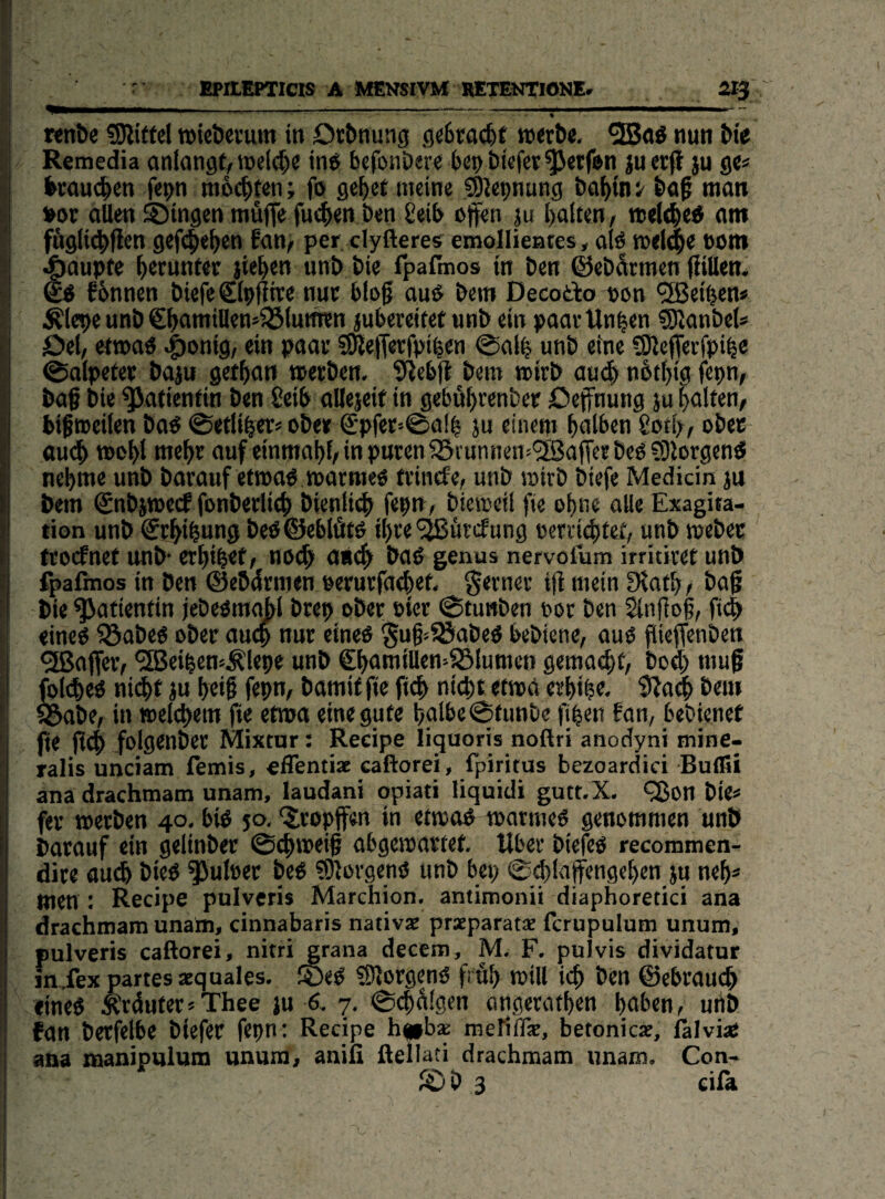 r EPaEPTIClS A MENSIVM RETENTIONE. Si'j ' ... .... .-■, Knt>e ?0littel »le&erum in Orbnung g«6traci)f tort&e, nun ^^e Remedia anlangf, wcl^)« in^ bcfonöere bco öüfct^wfen juerfl ju gc« ^cauc^en fet)>n nio(|ten; fo ge^et meine CÖiepnung ba^inv man »ot allen ©Ingen müflfe fue^jen ben geib offen ju I)alten, reelle« am fÄgli^flcn gef($e^en fan, per clyfteres emollientes, alo welipe toro Raupte herunter liefen unt> t)ie fpafinos in Den ©eDarmen ffiUem ^ fbnnen DiefeClpffree nuc blog auO Dem Decodo »on <3Beiben« Älepe unD €l>amillen»^(mmn jubereifef unD ein paarUn^en SUanDel* Oel, etwa« wJeff«tfpi^«n @al^ unD eine SJieffetfpi^e 0alpetet Daju gct^an »etDen. fftebff Dem toirD au4» nbf^ig fepn, Da§ Die Patientin Den geib allejeif in gebü^rcnDep öeffnung ju galten, bifrocilen Da^ ©eiliger« oDe» ®pfer>@al| ju einem f)alben gotl;, oDec au# n)el>l me^r auf einmal)!, in puten55i unnen>*2ßaffee Deo ?9lorgenö nehme unD Darauf etmao marraeo rrincfe, unD mirD Diefe Medicin ju Dem ©nDjmecf fonDerlich Dienli# fepn, Dictoeil fte ohne alle Exagita¬ tion unD ©rhihung DeO©eblfitO il)re ^iircfung eenichief, unD meDec trocfnef unD crhib^f, no# an# DaO genus nervofum irritivet unD fpafinos in Den ©eödmien oerurfaehet. ferner ifi mein ?Kath, Dag Die Patientin jeDeomabl Drep oDer »icr ©tunDen not Den ^nfiog, ft# «ineO föaDeO oDer au# nur eineo ^ug^fSaDeO beDiene, auO jiieffenDen Raffer, *2Beiben»Äle9e unD €hamillen=85lumeo gema#r, Do# muf fo(#eO ni#t ju heif fepn, Damit fic fi# ni#t etwa erh«b^< 9Za# Dem S&aDe, in iBel#ein fie etwa eine gute t)nlbe©funDe fipen fan, beDienet fte ff# folgenDer Mixtur: Recipe liguoris noftri anodyni mine- ralis unciam temis, effentia: caftorei, fpiritus bezoardici Bulfii ana drachmatn unam, laudani opiati liquidi gutt.X. t35on Die* fev »erDen 40, biO 50, ‘^Iropffen in etmoo marmeO genommen unD Darauf ein gelinDer ©#mei| abgemartef. Rber Dieffo recommen- dire au# DieO ^uleer DeO ?0!orgeno unD bep ©#laffengehen ju neh* men : Recipe pulvcris Marchion. antimonii diaphoretici ana drachmam unain, cinnabaris nativae prseparatae fcrupulum unum, pulveris caftorei, nitri grana decem, M. F. pulvis dividatur in,fex partes acquales. ©eO fOlotgenO früh mill i# Den ©ebrau# «ineO Ärduter*Thee in 6. 7, ©#(i!gen angerathen hoben, unD fan Derfelbe Diefer fepn: Recipe h|»b* meriflk, betonicae, lälviaS ana manipulum unum, anifi ftellati drachmam nnam. Con- ©D 3 cifk