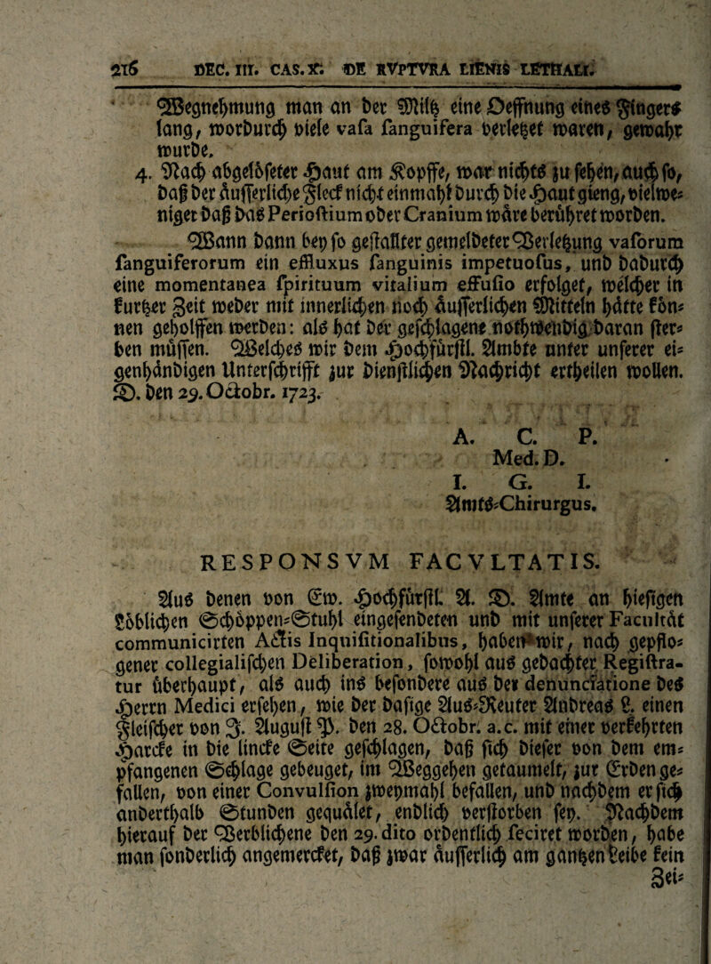 2TS BEC. m. CAS.JT. BE RVpTVRA tiEV« tfiTBAttJ ‘ ^«gne^mung man an tter ?01H^ eine Deffnung eine« ^nge« fong/ morDuv^ »iele vafa fanguifcra cerle^et roaren, gemalt »uröe, 4. i)?a^a6gel6fefer Jgjaut am ^opffe, »atnij^fö jufe|en,au*fo, öag t)er ÄufTerltc^eglccf ni4)t einmat)t Puv(| bie ^ontgieng^Bielme* niget baß img Perioftium ober Cranium wäre berühret morben. ®ann bann 6epfo geflaflter gemelbeter^ßerle^ung valbrum fanguiferorum ein eHluxus fanguinis impetuofus, unb baburt^ eine momentaaea fpirituum vital) um effufio erfolget, »eld^er in fur^er geit Weber nnf innerlitfjen noef) äuffcrliefien SUitfeln Ijätte f6n« nen geholfen werben: olö hot bei'gefcfslagene nofhtPeiibig-baran |ler« ben müffen. Älcheö wir bem .^o^fürfil. Sürnbfe nnfer unfeter ei* genhänbigen Unterfc^riff jur bienjili^en 9?a(hricht ertheilen wollen, ben a^.Ociobr. 1723. A. C. P. Med. D» I. G. I. Slrofö^Chirurgus, RESPONSVM FACVLTATIS. ( §lu6 benen non gw. .poehfürfit 21. S). 2lmfe an hiefigen 86Mi<ien @ch6ppen=0ful)t eingefenbeten unb mit unferer Facultät communicirten AiÜis Inquifitionalibiis, f)abei1*wir, nach gepßos gener collegialifcl)en Deliberation, fowohl au« gebac|ter, Regiftra- tur überhaupt , alö auch inö befonbere auö bei dehunclatione betf .^errn Medici erfehen, wie ber baftge 2luö»fHeuter 2lnbreaö ß. einen §lei|ihet bnn 3. ^ugu|t ben 28. Oftobri a.c. mit etnec cerfehrten c^ariJe in bie lincfe @eite gefchlagen, baß ftch biefec non bem em» pfangenen 0^lage gebeuget, im 'SSeggehen getaumelt, jur grben ge« fallen, non einer Convulfion jwepmahl befallen, unb na^lbem er ftc^ anberthalb ©funben gequälet, enblich nerjiorben fep. |ija<hbem hierauf bet '^erblichene ben 29. dito orbenfli^ feciret worben, hohe man fonberlich angemercfet, baß jwar äufferli^h oi« gänhenteibe fein