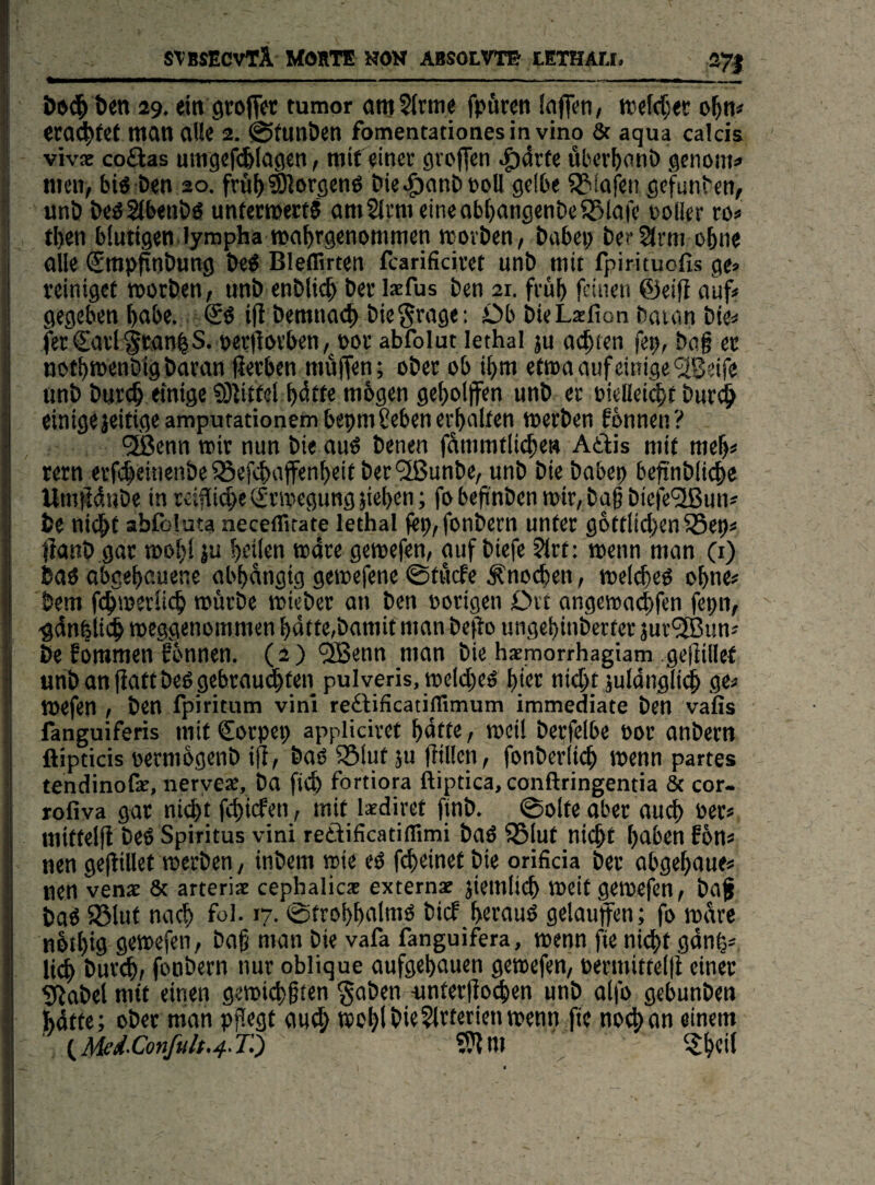 stbsecvtA Morte nom absolvtb iethau. 271 Öen 29, ein grofT« tumor amSirme fpören (nflen, trefcTjer o^n« era^(cf man aUe 2. ©tunöen fomentationesin vino & aqua calcis vivx coftas umgcfi^lagcn, mit ein« gvoffcn .g)4tfe über^onö genoiti!» men, biö t>en 20. frä^)®^or9cn6 Die^anDnoll gelbe 553lafen gefunben, unö bcöSlbenöö unfeTOertS am21cm eineabf)ongenbeS51ofe üoller ro« eben blutigen, lympha rnabcgenornmen neoeben, babei; ber2(cm ohne olle Smpfinbung be^ Bleffirten fcarificivet unb mit fpirituofis ge> teinigef roorben, unb etiblic^ ber l*fus ben 21. fcüb feinen ©eifi auf* gegeben bnbe.. i(t bemnac^ biegrage: Db bieLsfion baian bie* ferSai’igcanbS. t>er|lov’ben, not abfolut lethal ju a(^(en fep, bag ec notbmenbigbaran liecben mäffen; ober ob i^m etma auf einige <2Beire unb bur(§ einige 5Dtittel ^4tte mbgen gef)o(ff«tt unb er biellei^t burd^ einigejeitigeamputationembeprnSeben erbulten merben fonnen? ^enn mir nun bie auö benen fdmmtlicbe» Adlis mit meb* rern erf^einenbe S3efcbafenbeit bet'2ßunbe, unb bie babep befinblicbe Umfidube in reifliche drmegung }ie|)cn; fo bef'nben njir, bag biefe^ißun* be nie^t abfcluta neceflirate lethal fep,fonbern unter gottlicben ^ep* llaub.gat n>of>! ju brilen mdre gemefen, auf biefe 2lrt: wenn man (i) baö abgegauene abbdngig gemefene ©tflefe Änoeben, meltfieö ogne* bem ftbmerlicb mürbe mieber an ben oorigen Drt angematlfen fepn, gdnbli^ meggenommen bdtte,bamit man befto ungefinberter jur^un* be Eommen fbnnen. (2) *2Benn man bie haemorrhagiam geliillef unbanfiaftbeß gebrau(^ten pulveris, meld^eö gier nicbf juldnglidb ge* mefen , ben fpiritum vini redlificatiflimum immediate ben vafis fanguiferis mit Sorpep appliciret gdtfe, meil berfelbe Por anbern fiipticis permbgenb i|i, bao 5Slut 5u füllen, fonberlicg menn partes tendinofas, neryeae, ba ftcb fortiora ftiptica, conftringentia 8e cor- rofiva gar nic^t febiefen, mit laediret finb. ©ölte aber aud> Per* mittelfl beö Spiritus vini retiificatiflimi baö 5Biut nicgt gaben fbn* nen gefliUet merben, inbem tote eö f^einef bie orificia ber abgegaue* nen venar & arteriac cephalicae externas jiemlicg meitgemefen, bag baß S3Iut naeg fol. 17. ©troggalmö bief gerauß gelauffen; fo mdre nbigig gemefen, bag man bie vafa fanguifera, menn fie niegt gong* ii^ bureg, fonbern nur oblique aufgegauen gemefen, permittelfi einer ^jlabel mit einen gemitggten gaben iintergocgen unb alfo gebunben gdtte; ober man pgegt aud; megl bie 2ltferien menn fie no^an einem \^d-Conful$,4.T^ ?9lm ^ ijgeil