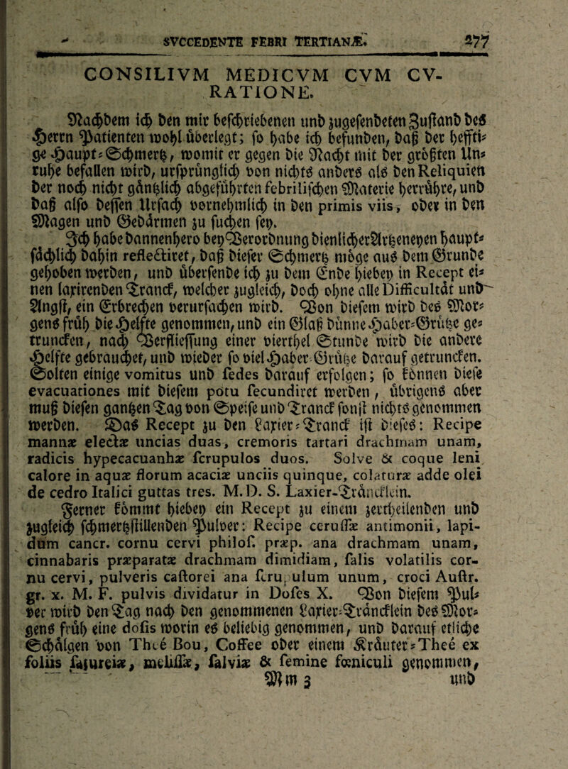 K SVCCEDENTE FEBW TERTIANji; s?7 CONSILIVM MEDICVM CVM CV- RATIONE. ic^ Öen mir 6cf(^tie6«nen tml» jugefen&^tw t»«« -f)erm ^atienecn wo^l uberkaf; fo ^abe icb bcfunbtn, öaf t>cr t>cfff|j 9< ^aupf«@c^mer^, roomit er gegen bte SRcn^t mit i)er größten Un* ru^e befallen mirD, urfprüngtic^ non ni(^tö anber« alb ben Reliquien t»er noii nit^t gdnbUc6 abgefn^rten febrilifc^en fölaterie betrügt«/ bag alfo beffen Urfac| »ornebmli^) in ben primis vüst ober in ben SÄagen unb ©ebdrmen ju fu4)en fcp. 3(b ^bc banncnt>ero bep'^erorbnung bienli<^)et^r^eneben baupf* fd(^li<5 ba^in refleftiret, baß biefer @cbmer^ möge aub bem ©runbe gehoben werben, unb öberfenbe icb }u bem (£nbe l)iebep in Recept eU nen lopirenben 'itranef, welker juglei(|), bod) obn« DiiEcultdt unb' $lng|i, ein ©rbrec^en perurfacben wirb. *2$on biefem wirb beb SJlor« genbfrüb bie^elfte genommen,unb ein©laßbünne.(Daber=©nHe ge« trundfen, na(^ sSerpieffung einer Piertbel @tunbe wirb bie anbere .g)elfte gebrandet, unb wjeber foPiel.:P)abcr.©vufje barauf getrunefen. (Sölten einige vomitus unb fedes barauf erfolgen; fo fbnnen biefe evacuationes mit biefem pötu fecundivet werben, übrigenb aber muß biefen ganzen'Jag Pon ©peifeunb jranef fon|i niebtö genommen werben, ©ab Recept ju ben Sanier«JrandP ifi biefeb: Recipe mannx eleclx uncias duas, cremoris tartari drachrnam unam, radicis hypecacuanhx ferupulos duos. Solve Öt coque leni calore in aqux dorum acaeix unciis quinque, colarurx adde olei de cedro Italici guttas tres. M.D. S. Laxier-Jrdiitflcin. ferner Eommt biebep ein Recept ju einem jertl)eilenben unb jugfeitb fcbmerbfiillenben ^uloer: Recipe ceruflx antimonii, lapi- düm cancr. cornu cervi philof. prxp. ana drachrnam unam, cinnabaris prxparatx drachrnam dimidiam, falis volatilis cor¬ nu cervi, pulveris caftorei ana ftru, ulum unum, croci Auftr. gr. X. M. F. pulvis dividatur in Dofes X. <35on biefem ^uh per wirb ben Jag na<b ben genommenen Saurier-Jrdncflein bebfDlor* genb frub eine dofis worin eb beliebig genommen, unb barauf etlid)e ©folgen pon Thte Bou, CofFee ober einem .^rduter«Thee ex folüs füiureix, meUdx, falvix & femine feniculi genommen, 9)? ms «nb