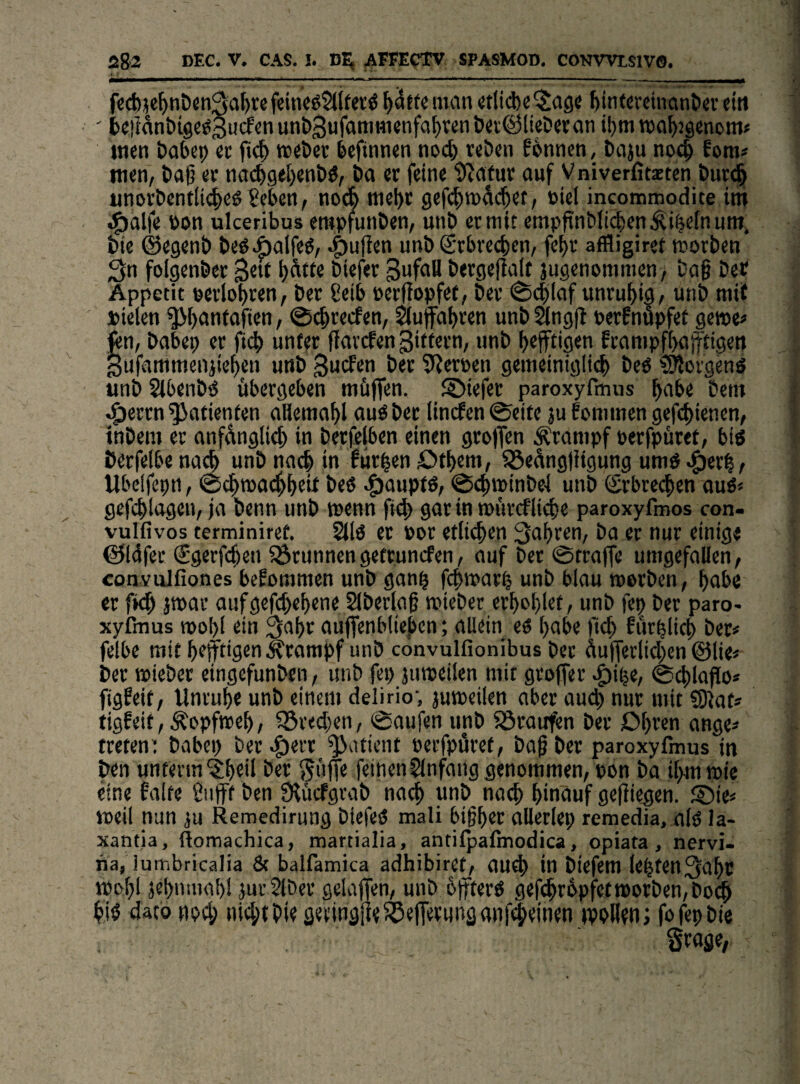 fc(t)}e^nt)cn^al)rcfeincö2t(ferö man «li(ftc$age ^intercinantier ein ' fceilanbigeögudfcnun&^ufamttijnfa^vcnöttÖlieöwan ibm maJjJsctißm» inen babep ec webec befinnen noch tebcn f6nnen, baju noc^ fom« wen, baß ec na<^gel)enbö, ba ec feine il^afuc auf Vniverfitzten buc^ unocbentlic^eö 8eben, noA mel)c 9cf(^tt)äc|et, »iel incomtnodite int ^alfe öon ulceribus eropfunben, unb ec mit empf{nbli(|en.^i^e[num. bie ©egenb be^Aalfe^, .^ujlen unb Scbcecben, fe^c affligiret mocben ^n folgenbec 3^« öiefec becge|]a(f ju9«nommcn, baß bet Appetit peciopcen, bec 8eib pecffopfet, bec ®i$laf uncu^ig, unb mit Pielen ^l^anfafien, ©c^cecfen, Sufa^cen unb Öngfi perfnupfet gewe« fen, babep ec fi^ nnfec fJaccfen Biftecn, unb heftigen fcampfbajftigen gufammenjie^en unb 3ucfen bet 5^ecpen gemeinigli^) beö ?9locgenS «nb Slbenb^ ttbecgeben müjfen. ©iefec paroxyfmus ^abe bent ^eccn Patienten aliema^l auöbec lincfen©cite ju fcnimen gefd>ienen, tnbem ec anfdnglic^ in becfelben einen gcoffen Äcampf pecfpücet, big öecfelbe nac^ unb nach in fut|en Dt^em, 93edng)iigung um^ Ubclfepn, ©d^mac^^eU beö .^auptö, ©4)ipinbe-l unb <£cbte(|en auö« gefcblagen, ja benn unb wenn fi4) gat in muccflidje paroxyfmos con- vulfivos terminiref. 2llö et Poc etlichen 3af)cen, ba ec nuc einige @14fec Sgecfc^en ^Öcunnengefcuncfen, auf bet ©tcaffe umgefallen, convulfiones bekommen unb gan^ fcbwac^ unb blau tperben, l)abc ec fk^ jtpac anfgefcbeßene Slbeclaß tpiebec ecl)oblet, unb fei) bec paro¬ xyfmus tpoI)i ein auffenbiießen; allein eö l)abe )1^ futblicb bet# felbe mit heftigen ^compf unb convulfionibus bec 4u(feclid;en ©lie# bec »iebec eingefunben, unb fep jumeilen mit gcoffec .^i^e, @^laf o* figfeit, Uncupe unb einem delirio', jumeilen aber au(^ nuc mit SJlat# tigfeit, Kopfweh, ^ced;en, ©aufen unb 83caufen bec Dheen ange# tceten: babep bet.C>^tt Patient PccfptSret, baß bec paroxyfmus in ben unterm^heil bec ^iijfe feinenSlnfang genommen, pon ba il>m n>ie eine falte ßuft ben Olücfgcab na^ unb nath hinauf geßiegen. ®ie# weil nun w Remedirung biefeö mali bißhec ttlletlep remedia. alO la- xantia, Äomachica, martialia, antilpalmodica, opiata, nervi- ria, lumbricalia & balfamica adhibiret, au^ in biefem lebten3aht tpohl jehnmah! jurSlbec gelajfen, unb offferö geß^cPpfef worben, bo^ hiö daconod; nid;tbie gecingiie^elfecunganfileinen »poHen; fojepbie gcoge,