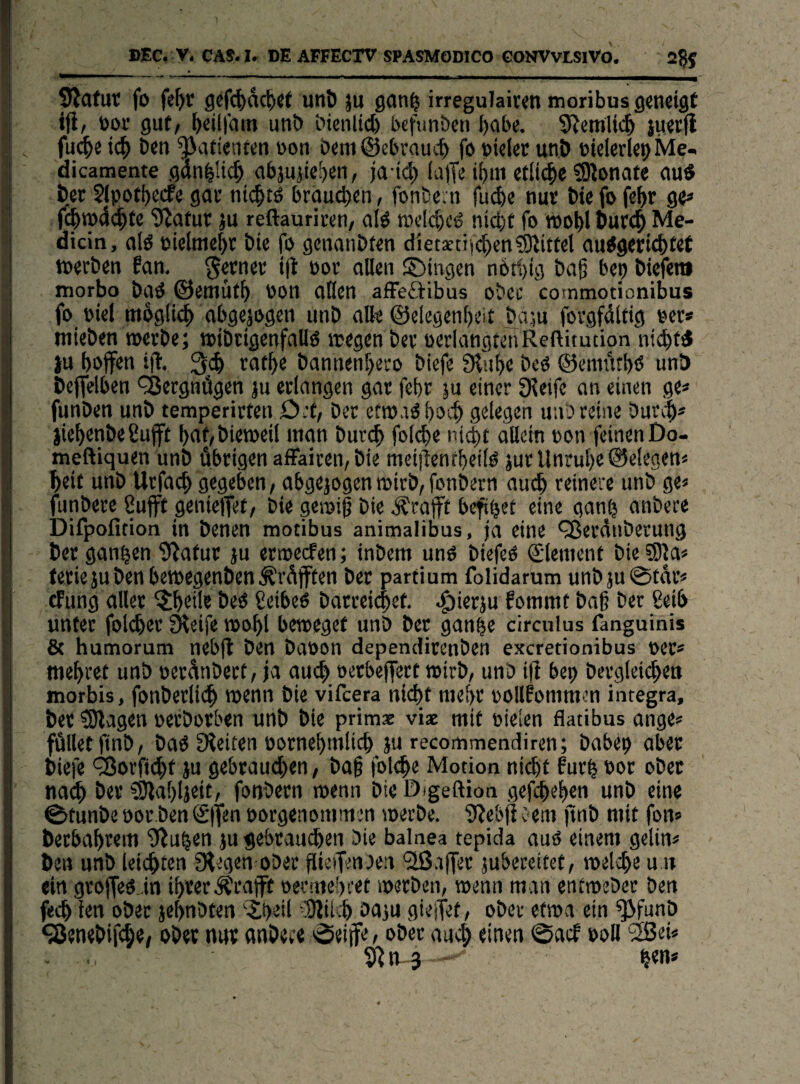 DEC. V. CAS.lr DE AFFECTV SPASMODICO CONVVLSlVO. 2gf ^afuc fo fe^tr gcfc^dc^jt uni) ju gan| irregulaiwnmoribus geneigt tfi, öor gut/ b«il|din uni) bienlict) bcfunben habe. S^emlicb juetfl fu<|e i(^ ben ^vitienten bon öeni ©cbraucf) fo »iciec unö eieledepMe- dicamente gttn^!i<|) nbjujie^en, ja ic^ (a)Te ibtn etitc|)e fOlonate outf öer Sipotbecfe gov nic^tö braunen, fonbern fucbe nur bie fo fe^r qp f(^tpdc^fe 9^atur ju reftauriten/ alö n3cld)cö nict)t fo roobl Öur(^ Me- dicin, aio bielme^r bie fo genanbten diet*ti)(^en?9littel au^gericbtrt toerben ?an. ferner i|t bor allen S)ingen nbt^ig baß bep bicfen» morbo baO ©emüf^ bon aHen afFeäibus obec commotionibus fo biel mbgli<|) abgejogen unb alk ©elegenbeit baju fovgfdltig bcr» mieben roerbe; tbibtigenfallö »egen ber bcrlangtenReftitution ju bbjfen ifl. rat^fe bannen[)ei;o bicfe fRube beb ©cmt'ttbb unb beffelben Vergnügen ju erlangen gar febr |u einer Sieife an einen ge* funben unb temperirten 0;t, ber etm.iö poc^ gelegen unb reine burcp* jiepenbeCufft paf/biemeil inan bur;^ foicpe ni{|it allein bon feinen Do- meftiquen unb übrigen affairen, bie meiilentpeilb jur Unrupe ©eiegen* beit unb Utfacp gegeben / abgejogen mirb/fonbern aucp reinere unb ge* funbete 8uff genielfet/ bie gemiß bie .geafft befipet eine ganp anbece Difpofition in benen motibus animalibus, ja eine <j8erdnbetung ber ganpen iRafur ju ermeefen; inbem uno biefeO Slenient bie ?Dia* teriejubenbentegenben^rdjften ber partium folidarum unbju0tdt< cFung aller ^tpcile beo geibeo barreiibet. .^ierju fommt baß bet ßeib unter folcper fHeife »opl beteeget unb ber ganpe circulus fanguinis & humorum nebfl ben baoon dependirenben exeretionibus oer* mepret unb oerdnbert, ja au(^> oerbeffert roirb/ unb ifi bep bcrgleicpen morbis, fonberlicp »enn bie vifeera niept itiepr oollbnimcn Integra, ber ^agen oerborben unb bie primae viac mit oielen flatibus ange* füllet jinb/ baP £Heiten oornepmlicp ju recommendiren; babep aber Diefe <2orftcpt ju gebrautpen, baß fol^e Motion niept furp not ober naep ber SJlapljeit, fonbern wenn bicD/geftion gefepepen unb eine 0tunbe üor ben ®|fen »orgenommen »erbe. 5?e&f} c eui jtnb mit fon* beebaprem iJ^upen jugebraudien bie balnea tepida auo einem gelin* ben unb leisten fRegen-obec fUeifenben ^Ißajfer jubeceitet/ »elcpe u.u ein grojfeOJn iprer.Äraflrt oerniepcet »erben, »enn man entmebet ben feep ien obec jepnbten '■^peil SJiiijp baju gieitet, ober et»a ein ^funb ^enebifePt/ ober nur onbeee 0eiife, ober auA einen 0acf ooU 28ei* 5Rn-3 pen*