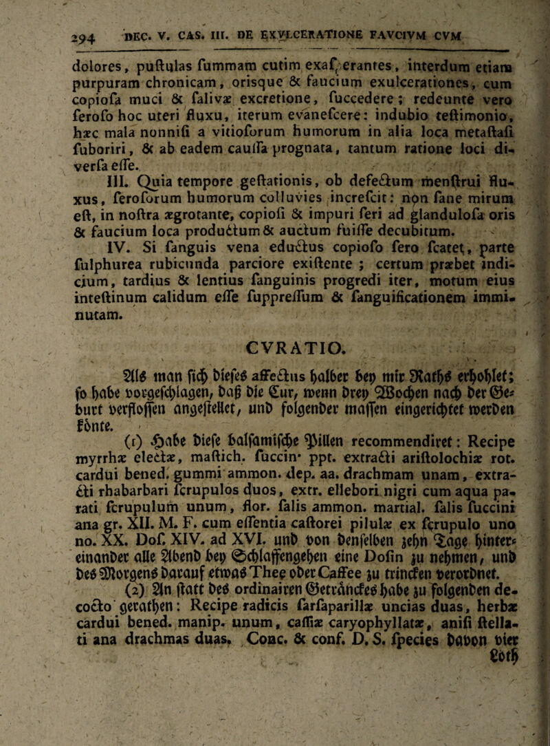 294 EKVLCERATIONE FAVCIVM CVM dolores^ puftulas fummam cutim exaf'.eranres» ititerdum etiana purpuram chronicam, orisque 6c faucium exulcerationcs, cum copiofa muci 6c falivae excretipne, fuccedere; redeunte vero ferofo hoc uteri fluxu, iterum evanefcer^: indubio teßimonio, hsec mala nonnifi a vitioforum humorum in alia loca metaftafi fuboriri, 6c ab eadem caulFa prognata, tantum ratione loci du v^rfaefle. IlL Quia tempore geftationis, ob defe£iurn menllrui flu- xu§, feroforum humorum colluvies increfcit; npn fane mirum eft, in noftra aegrocante, copiofi 6c impuri feri ad glandulofa oris 6c faucium loca produdum6c auclum fuifle decubimm. IV* Si fanguis vena edtrftus copiofo fero fcatet^, parte fulphurca rubfcunda parciore exiftente ; certum praebet indi- cium, tardius 8c lentius fanguinis progredi iter, motum eius inteßinum calidum ede ruppreiTum 6c fanguidcationem immi« nutam. CVRATIO. 2(1^ man tiefe« aJFetiiis Raiter 6e9 mir 9?af^« er^o^lef; fo »ougcfctlagen, tag tie Sur, wenn örep '3Boc^cn nac& ter ©e# butt berjlojfcn nngejieHct, unb folflenter malJcn ein9eri4>fef »erben fbnte. ’ ' (t) ^abe biefe balfamifi^e Rillen recommendiret: Recipe myrrhac eletix, maftich. fuccin* ppt. extra£ii arillolochix rot. carldui bened, gummi amnion. dep. aa. dracbmam unam,-extra* tli rhabarbari fcrupulos duos, extr. ellebori nigri cum aqua pa» rati Rru'pulum unum, f(or. lälis ammon. martial. lalis fuccini ana gr. XII. M. F. cum eifentia caiftorei pilulx ex Rrupulo uno no. XX. DoC XIV. ad XVI, nnb t>on benfelben jep ^age hinter« «inanber alle 2lbenb bep ©cblajfengeben eine Dofin ju nehmen, unb be«S)lor9eh«bacanf etrooöThepoberCaffee ju ttinrfen berorbnef. (2) 2ln (laft bc« ordinaiten ©etrdncfe« biibe ju folgenben de. coclo'gerätsen: Recipe radicis larläparillx uncias duas, herbse cardui bened. manip. unum, callix caryopbyllatz, anifl ftelia« ti'ana drachmas duas. Coac. & conf. D. S. fpecies babpn Pier - m