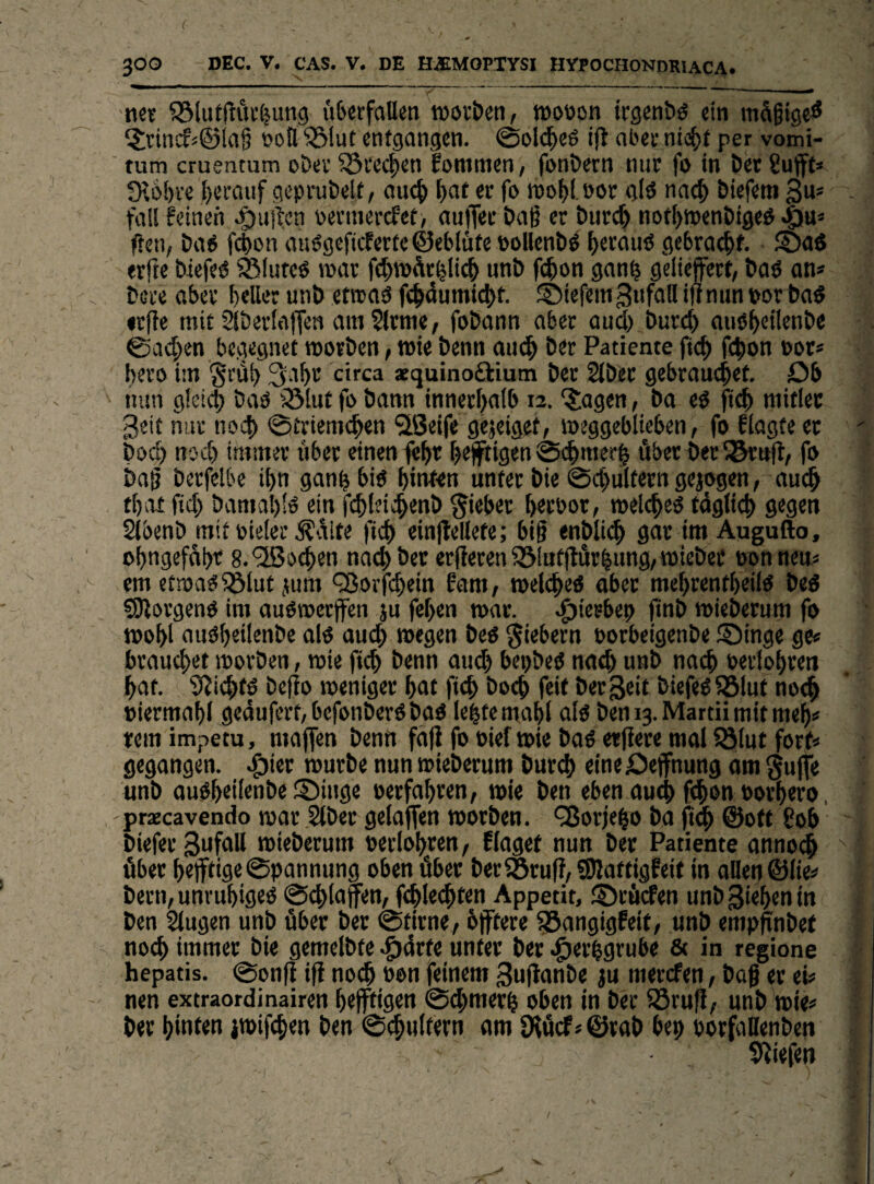 l 300 DEC. V. CAS. V. DE HiEMOPTYSI HYPOCHONDRIACA. «6^ ©lufflöi'ljung uljcrfaUen TOov&eti, tDOöon trgcnbö ein mäßige^ ?;tincf<©la§ oott ^iut entgangen. @ol(^)eö ijt al'ee nio()f per vomi- tum cruentum obev ?5i‘ecj)en fommen, fonöern nur fo in bet Suft» JKobve !)ccaiif geprubelt, aue^ ^at er fo wo^toor g(ö nac^ Diefem gu* fali feinen .t)u!l;en permerefet, aiifler öaß er t»urc& not^wenöigeg .giu* ffen, Da6 won auögcficferte©eMüfe »ollenl)^ (>erauö gebracht. S)aö erfte biefeö ^luteö mar f(|)WÄr^lic| nnb fc^on gan^ geliefert, Daö an* bere aber beller unb etrcaä fe^dumic^f. ©iefein Zufall iftnun »orbaS «riie mit Siberlaffen am 5lrnie/ fobann aber oud) burd) auö^etlenbe Sachen be.gegnef morben, wie benn an^ ber Patieme fic^ f($on Por* bero im §i'äb 3abr circa aequinoftium ber Slber gebrambet. Ob nun g!ei(b baö iölut fo bann innerbatb 12. ?:agen, ba eö fteb mitlec Seit nur noch 0£riemcben 'äSeife gejeiget, »eggebltebcn, fo flagte ec bod) nod) immer über einen febr bejftigen 0cbmerb über ber iSrnfl/ fo bag berfelbe ibn ganb biö hinten unter bie 0cl)u(tern gejogen, auch tbitt fid) bamab'ö ein fcbtdcbenb lieber ^rpor, melcbeö tdgti(^ gegen Sibenb mit pielec .Kaite ficb ein|lellefe; big enbli(^ gar im Augufto, obngefflbf 8.'2So^en nad)bec er(ieren^Itttfrärbung,mieber ponneu* cm etspa^iölut jnm ^orfcb«in fam, »elcbed ober mebrentbeilo beö fOlorgenO im auoroerffen ju feben mar. .^ierbet) jinb mieberum fo tpobl auöbeilenbe alo auch roegen beo fiebern porbeigenbe ®inge ge« brauebet movben, mie ficb benn ou(b bepbed noch unb nach Perlobren bat. S^iebfö befio jpeniger bot ficb boeb feit ber3eit biefeö581ufno<b piermabl gedufert,befonberdbao lebte mabl olö beni3.Martiimitmeb« tem impetu, maffen benn fofi fo Pief wie bod etfiere mol ?ö(ut fort« gegangen, .^ier mürbe nun mieberum bureb eineOejfnung om gujfe unb ou0b«il«nbe :l5inge perfobren, wie ben eben outb f^on Porbero, , praecavendo mar Stbec gelajfen morben. QJorjebo bo ©oft 80b biefer SufoU mieberum perlobren, Elagef nun ber Patiente flnno(b ' über bejftige0pannung oben über ber^öruf?, S)Joftigfeit in ollen ©lie« bern, unvubigeo ©cbloffen/ fcble(bfen Appetit, ©rfiefen unb Rieben in ben Slugen unb über ber 0tirne/ bjftere 35ongigfeif/ unb emp^nbet noch immer bie gemelbte .f)4rfe unter ber .g)erbgrube & in regione hepatis. 0onfi i|i noch Pon feinem gujlonbe ju merefen, baf er ei« nen extraordinairen b#igrn ©cbmerb oben in ber iöru|I, unb mie« ber hinten imifeben ben ©(^ultern om Diücf«©rob bep porfallenben S'liefen