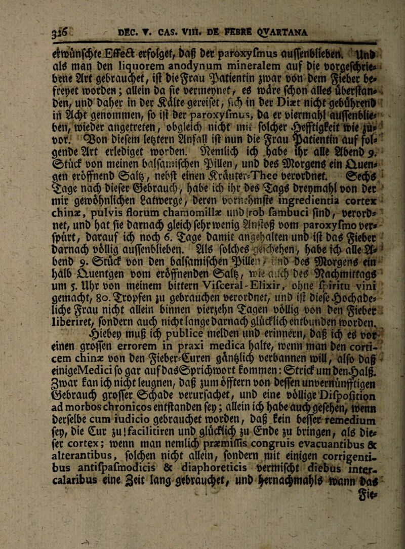 jiS - ^ DEC. T. CAS. Vlft. DE. FEBXE <iyARTAMA <it»önf(^(eEfFe£k «fotget, &<i6 öüt paroxyfmus oufl<nWi<fe«rt. Unfc al6 man t>en liquorem anodynum mineralem auf bie toorgefd^tU* büne 2lr( gebraud^et, t|i Meltau Patientin jmar ebn b<m gwbet b<* ftcpct motbe«; aU«in ba fte oermepncf ^ eö mdre f(|ion alleb dberftan» - b'en, unb bab« in bcr ÄdUe g«i'cifet, in bet Diact ni^f geböbwn® id genommen, fo i|l bet paroxyfmus, ba et oietmabi auffenbiie« ben, wiebet atigetrefen, ©bgletd) nid^t mit foicbet .öeffigfeit toie 0 ' tot. QJon biefem le^tetn SlnfaU i|l nun bie Stau ^tienfin auf fol* genbe 5ltf etlebiget worben. 9Jemli^ icb b<*be tbt oHe Slbenb 9. 0tücf oon meinen ba(faniif($cn Rillen, unb beO SJlotgenO ein iGluen» gen etoffnenb 0alb, neblt einen .^tduter^Thee oetotbnef. 0e($O ' ^age na^ biefet ©ebtaucb, boi>« i^ ibt beo '5;ag0 bteomabl oon bet mit gewbbnlidben 8atwetge, beten oorncbmfie ingredientia cortex chinz, pulvis florum chamomillz unbirob lambuci finbr OetOtb* nef, unb bat ft« batnacl glei4)febr wenig Önflo§ »om paroxyfino t>er» fpfitt, batauf i^ nod> 0. ^age bamit angebalten unb ifl bao Si«fc«t batnacb b&Uig auffenbiieben. 2i(0 fo(d)co fefcbeben> habe icft alle • benb 9.0tficE oon ben balfamif^en Rillen / rnb beo ?9lotgehO ein bdlb ö.ucntgen 00m etöjfnenben 0alb, wie a.ä<b beo 9?odbmiffagtf um5. Ubtoon meinem bitfetn Vifceral-Elixir, ohne ^’iritu vini gemaebt/ 80. ^topfen }u gebtau<^en oetotbnet, unb ifi biefe.g)0(babe« liebe Si^au ni(^t allein binnen »ietjebn ^agen obllig oon ben Siebet liberiret, fbnbetn au^ nicht lange batna(^gliicf lieb enfbunbenwotben. ^iebep mug icb publice melben unb etinnetn, ba§ icb eß t>ot- «inen gt^en errorem in praxi medica halte, Wenn matt ben corti- cem chinz oon ben Siebet-€uren gdnblicb oetbannen will, aifo bag ■ einigeMedici fo gat aufbaO0pti(hwott fommen:0fticf umbenÄalg. gwat fan icb ni$t leugnen, baß jum offtetn pon beffen unoetnünpigen @ebtau(^ gtoffer 0(jbabe oetutfacbet, unb eine obUige Difpoßtion admorboschronicosentflanbenfep; allein icb^abe auch gefeben, wenn bcrfelbecum iudicio gebtauebet wotben, baß lein beffet remedium jep, bie €ut juifacilitiren unb glflcFli^ ju Snbe ju btingen, alß bie« fet cortex; wenn man nemlicb przmillis congruis evacuantibus 8t alterantibus, folgen nicbf allein, fonbetn mit einigen corrigend- bus antifpafmodicis 8c diaphoreticis tetmifebt diebus inter> calaribus «ine Seit lang gebtauebet^ unb ^tnacbmabtö wann ba«