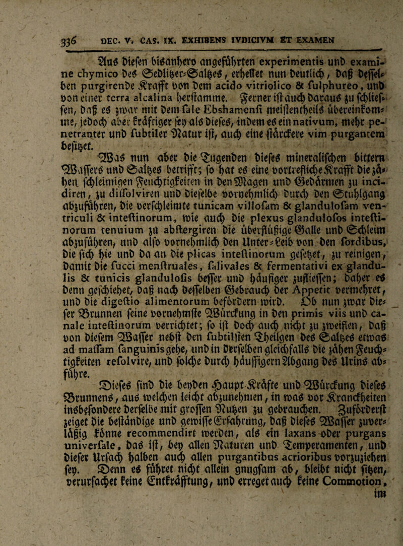 _III___ II rr 2iaö tiefen bißan^D angeführten experimentis unt exami- ne chymico teS 0c&iihev«@alhe5 > erhebet nun teutii(h > tag teflet« 6cn purgirenöe Ärajft non tem acldo vitriolico 8t fulphureo, unö oon einer terra aicalina i)erfianinie. ferner iji au<h öarauö ju fchlief» fen, Daf eö ja^av mit Dem fale Ebshamenfi tneillentheiiö ubercinFoms me, jeöo^ aber Ftdfriger fei)alö Öiefeö, intern«0 ein nativum, mehr pe-* netraotet unt) fubtiler ißatur ifi, au^ eine fiütcfeve vim purgantem befj^ef. -  nun ober tie ^ugenten tiefe« mineralifd)en hiffem '^affevö u«t0aihe« betvijft; fo hat e« eine »ortreflithe^rafft tiejä< heit f^leimigen ^einähtigfeiten in ten?9lagen unt ©etümien ju inci- dircn, JU ciiflblviren unt tiefelbe novnehmiict) turch ten 0tuhlgang abjufähtettr J*ie nerfchleimte tunicam villofam 8t glandutofam ven- triculi 8c inteftinorum, wie auch i*ie plexus glanduiofos intefti- norum tenutum ju abftergiren tie übeiflüßigc ©alle unt0<hleiro abjufuhcen^ unt alfo nornehmlitl ten Unter ^Ceib non ten fordibus, tie fi^ hie unt ta an tie plicas inteßinorum gcfehet, ju reinigen^ tamit tie fucd menflruales, falivales 8c fermentativi ex glandu- lis 8c tunicis glandulofis beffer unt hüufigei’ JujTiejfen; taher e« tenn gef(hiehet/ tag nach teffelben ©ebrauch öer Appetit nermehret, unt tie digeflio alimentorum befbrtern inirt. Ob nun ittjgr tie< fer ?5runnen feine oornehmfie SBurefung in ten primis viis unt ca- nale inteßinorum nerrichtet; fo i|i toch auch t'ieht ju jmeifien, tag non tiefem “Gaffer nebg ten fubtil)ien ^heilgen te« 0albe« etwa« ad maflam fanguinisgehe, unt in Dstfelben gtcid)fall« tie jdhen^eueh* tigfeiten refolvire, unt jbiche turch h^uffiflern ?lbgang te« Urin« ab« fühte- J55iefe« fint tie beuten ^aupt Prüfte unt ^ürcfung tiefe« SBrunnen«, au« melden leiiht abjunehmen, in ma« nor Ärantf heilen in«befontere terfelbe mit grofien 9Juben ju gebrauten. jeiget tie bejidntige unt geroiffe Erfahrung, tag tiefe« 3Bafler juner« Idgig fbnne recommendirt njeiten, al« ein laxans oter purgans univerfale, ta« ig, bep allen 3lafureu unt ‘Temperamenten, unt tiefer Urfach h<il^en audh uHen purgantibus acrioribus norjujiehen (ep. Stenn e« fühwi «'(hl «Hein gnugfam ab, bleibt nicht fihen, nerutfachet feine Cntfrüfftung/ «nt erreget au^^ feine Commotion,