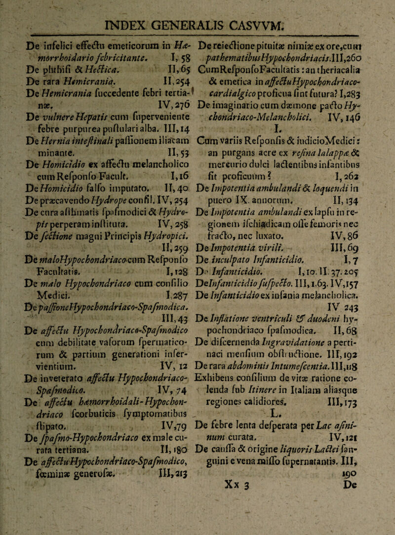 De infelici effecH:!! emeticorum in l/<e- morrhoidario febricitantß. I, 58 De phihifi II>65 De rara Himieranuu II 254 VizHemicrania fuccedente febri tertia-' nx, IV,27Ö De vulnere Hepatif cum fiiperveniente febre purpurea punularialba. III, 14 De Hernia inteßinali paßionem iliatam minante. II, 55 De HomüJdio ex affe<fln melancbolico cumRefponfo Faculf, I,i6 DQHomictdio falfo imputaüo. II, 40 De ^vxcQVQndoHj/drope confil, IV, 254 De cura afilitnatis fpafmodici & Hydre- /^//perperaminnituta. IV, 258 De feciione magni Principis Hydropici, II, 259 De maloIlypochondriacchQim Refpon fo Facnlfatig. I,t28 De m4h Hypochondriaco cnm confllio I^fedid, 1,287 X)^p'ajßmeMypochondriacO“Spafmodica, III, 45 De Hypochondriaca-Spafmodico cum debilitaie vafornm fpeniiatico- rum & partium generafioni infer- vientium. IV, 12 De inveterato affeUu Hypochondriaco- Spaftnodüo, IV, 74 De affeciu hämorrhoidali-Hypochon¬ driaco fcorbuticis fymptomatibus Üipato. IV,79 De fpafmo-Hypochondriaco ex male cu- ratalertiana. II, 18O De affcciuHypochondriaCü-SpaßnodicOi fcemiiise generofa^ 1U>213 De reietflione pituitae nimia? ex ore,cuin pathematibusHypochondriacis.111^260 CumRefponfoFacuItatis :aa theriacalia & emetica maffecluHypochondriaco- ' proficua fi nt futura? 1,2831 De imaginario cum dasmone pado Hy- chondriaco-Mdancholici* IV, 14Ö L Cum variis Refponfis ^ mdicioMedici: an purgans acre ex refinalalappadC, mereurio dulci ladleniibus infantibus fit proficuum? 1,263 De Impotemia ambntandiöi hquendi in puero IX. annorum* II, 134 De Impotemia ambulandi exlapfu in re- gionem ifchiafdicain oirefea^ori.s nee frado, nee kixato. IV, 8ö De Impotemia vir Ui. II1,69 De inculpato Infanticidio. 1,7 D«' Infanticidio. 1, lo. 11.37. Delnfanticidiofufpecio. III, 1.63. IV,I57 De Infanticidio ex infania melanchoiica. IV 243 De Infiaitone ventricuU ^ duodeni hy¬ pochondriaco fpafmodica. 11,68 De difeernenda Ingravidatione a perti- naci menfium obßmdione. 111,192 De rara abdominis Intumefcentia, Ill,ii8 Exhibens cohfilium de vitsc ratione co- ' Jenda fub Itinerem Italiam afiasque regiones calidiores, III>i73 X. De febre lenta defperata ^etLac aßni- num curata. IV, 121 De cauffa & origine liqtiorisLaUei guini e vena miiTo fupernatantis. III, 190