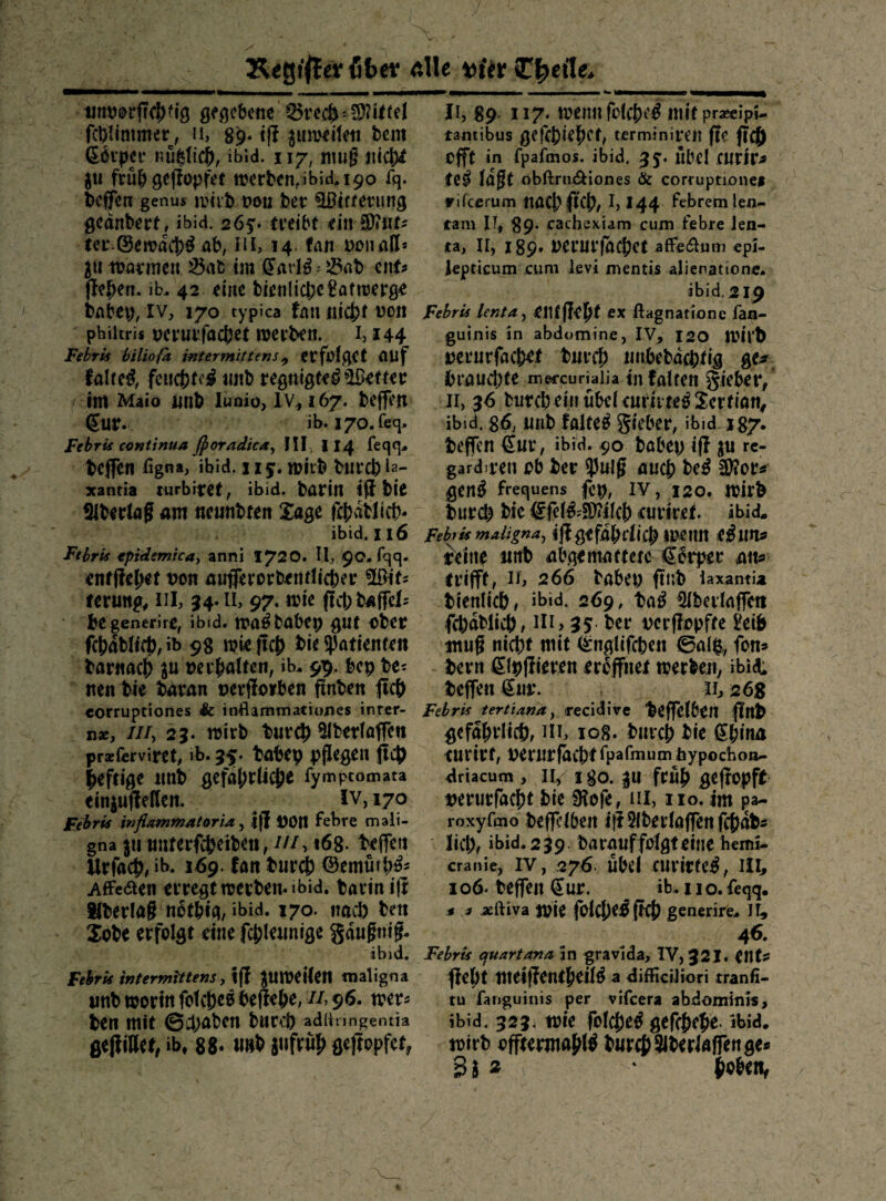 K^gt'llev fitet die tjfer C^eile* gf^cbetic fct)Ummer, n, 89. t(? ^uiwiteti bcm 66i*pa* ib’id. 117, nuig iitdS)^ ju frü^ gcflopfet werten,ibid. 190 fq. teffen genus wiit tn)u ter ^ifierung gedntert, ibid. 265:. treibt ein SDiiit^ ter^öewdct^ ab, iil, 14. fan i^oti aH* 3U it?oi*men 35at5 im i^arl^.- löat ciit? jle|>em ib. 42 eine tienlicbe^atweröe tabep, IV, 170 typica fau «icjjt von phiitris vcmfacbet werten, i, 144 Febris hilioß wtermittens^ erfolget flUf falre^, feucj?fei^ imt regnigfe^ *»lßetter int Maio junt lunio, iv, 167. teffen €ur. ib. I70.feq. FebrU Continua j^oradka^ III, 114 feqg- teffen figna, ibid. 115:. wil't turct La¬ xantia lurbitet, ibid. tarin iji tie Ebering am neuntten Xage ftjjdtJicb« ibid. 116 Fthru tpidemkay anni 1720. II, 90. fqq. entfielet von aufferortentücber üßifs terung, iil, 34. il, 97. wie ffcbtalfels tegenerire, ibid. wa§ tatet gut otev fc!)dtlift),ib 98 wiefic0 tie ?)atienfen tarnacS) ju vergalten, ib, 99. bep te^ iten tie taran verfforben flnten ^iej) corruptiones &: inflammationes inrer- n«, ///, 23. wirb burc?) ^Ibetlaffe« prseferviret, ib. 35. tabtp pflegen ftet heftige nnb gefa()rltcj?e fympcomata einjuffeßen. ^ IV, 170 Febris infiammatoria, i(| VOtt febre mali¬ gna jutmterfj^eiben, ///> 168. teffen Urfacb, ib. 169. fan biir4) ^emürb^s Affeaen erregt werben- ibid. tarin ifr ^berlag nbfbig, »bid. 170. nacl) ben Jobe erfolgt eine fcjjleunige gauftiig. ibid. Fehris intermittens, if| JUWeilen maligna imb worin fotebeo befiebe, //, 96. wer^ ten mit 6^;abcn bnceb adliungentia geHill«, ib, 88- ««t ä'ifrwJ» fl«f{epfef, II, 89. 117. )»«nil fcIcM Itlif pr*c!pi- tantibus gefctiefiet, terminiren fie ficö offt in fpafmos. ibid. übel fUrir^ te^ laßt obftrniS^iones & corruptioncf Fifccrum naCl?ftCb/ !> I44 febremlen- tarn IT, 89. cachexiam cum febre len- ta, II, 189. Verurfa^et affe(51uni cpi- iepticum cum levi mentis alienationc. ibid. 219 Febris lenta^ ei1f|Ie|>f ex ßagnatione ian- guinis in abdomine, IV, 120 Wil't verurfacbef tur^) iinbebdcptig ge^f brauebte m^rcuriaiia in falten gieber, II, 36 bnreb ein übel eurii te^ Sertian^ ibid. 86, nnb faltet 5*cber, ibid J87* teffen €«r, ibid. 90 babep iff ju rc- gardiven ob ter fpmß auch be^ 2)?or« gen^ frequens fcp, IV, 120. Wirt turi^ bic €fef^=S)?ilcb eurfret. ibid* Febris maligna^ ijl gefdbtlicb Weim eluu^ trein^ nnb abgemattetc €0rper mu trifft f II> 266 babep ftllb laxantia tienlicb, ibid. 269, ta^ ^berlaffen fitnblicb, in, 35 ter verfiopfte £eib mug nicb^ mit (^nglifcben 0alp,, fon» tern ißlpfiieren eröffnet werben^ ibid; teffen €iw. ii, 268 Fehrk tertiana^ recidive teffelben flttt gefabrlicf), m, 108. tnreb tie iSbinn curirt, vernifdcbtipafmum feypöchoa- driacum , II, i go. p früb geflopft verurfaebt tie ißofe, iii, iio. im ^a- roxyfmo teffclbeii ilHIberlaffenfcbüt« lieb, ibid.239 barauffolgteine hemi- cranie, IV, 276. Übcl CUrirtC:^, III, io6- teffen €ur. ib. iio. feqq. * a aeftiva Wie folcbe^ ftcb generire* II, 46. Febris cjuartana in gravida, IV, 32I. eilt? flebt tneiflentbeil^ a diffieiJiori tranfi- tu fanguinis per vifeera abdominis, ibid. 323i wie folcbe^ gefebebe ibid. wirb offtermabl^ b«r4)3lberlÄirenge* Bl ^ {Lobeiv