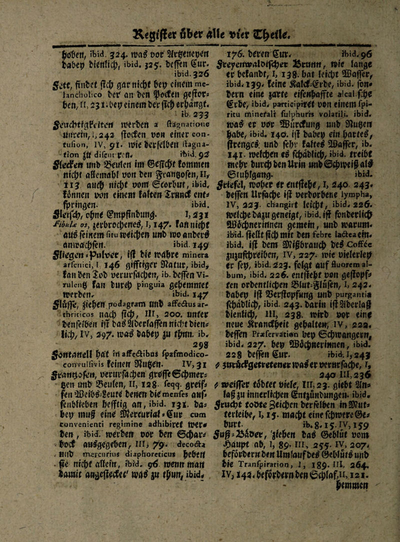  Hohen F 334, was vor SE Netsenteyen dabey dienfich, ibid. 325. deſſen Eur. ibid. 326 Site, findet fich garnicht bey einem me- ben, 1, 23 1bey einem der ſich Bra: ib. 233 Seuchtigkeiten werden — Ragnatione unrein, 242 ſtocken von einer con- tuſion, IV, 91. wie derfelden ftagna- “tion zu difeur ren. ibid, 92 Sleden und Beulen im Geſicht kommen nicht allemahl von den Srangofen, II, ‘113. auch nicht vom Ecorburt, ibid, ——— — einem kalten Trunck ent⸗ ſpring ibid. Sach, Gene Empfindung. 1,231 Fibulæ os, zerbrochenes, 1,147. kan nicht aus feinem ſitu weichen umd wo anderd = amwachfen. ibid. 149 Sliegen Pulver, iſt die wahre minera kan den Tod verurfächen, ib. deffen Vi- rulentz fan durch pinguia — werden⸗ | .147 stm jiehen podagram und — ar- “thritieos nach BR HI, 200, unter Ddenſelben iſt dag Ade ih, IV, 297. was dabey zu thun ib. 8 gomonen hat in affectibus ee ‚convulfivis feinen Nutzen. IV, 31 Franmtzoſen, verurſachen groſſe Schmer⸗ “gen und Beulen, II, 128. fegg. greif: fen Weibs⸗Leute denen die menſes aufs ſenblieben hefftig am, ibid. 13%. das bey muß eine Mercurial» Eur cum eonvenienti regimine adhibiref Were den , ibid. werden vor den Schar: bock ausgegeben, III; 79: decocta und wmercurius diaphoreticus heben ſie nicht allein, ibid. 96. wenn man Ba ampeiierber was zu thun ibid, — deren em bee Freyenwaldiſcher Bern, mie lange er befandt, 1, 138. bat Teiche Waſ ng ibid. 739, Feine Kalck Erde, ibid. ſon⸗ dern eine zarte eiſenhaffte alcal ſche Erde, ibid, partieipiret von einem Ipi- ritu minefalt. futphuris volatili. ibid. was er vor Wuͤrckung und Nutzen  Babe, ibid. 140. iſt dabey ein hartes, ſtrenges und fehr Faltes Waffer, ib. 141. welchen es ſchaͤdlich, ibid. treibt mehr durch den Urin Ei eh Stuhfgang. ibid. Stiefel, Be er enefiche, — 240 Be Ä welche dazu geneigt, ibid. iſt fonderlich MWöchnerinnen gemein, und warum. ibid. ſtellt fich mir den febre ladtea ein⸗ ibid. iff dem M iBbrauch des Coffee zuzuſchreiben, IV, 227: wie vielerley er fey, ibid 223. folgt auf Auoremal- bum, ibid. 226. entſteht von geſtopf⸗ fen ordentlichen Blut:Fläfen, L 242. dabey iſt Verſtopfung und purgantia ſchaͤdlich, ibid. 243. darin iſt Aderlaß dienlich, IE, 238. wird vor eine neue Kranckhen gehalten; IV, 229, deſſen Prafervation bey Schwangern, ibid. 227. bey Woͤchnerinnen ibid. 228 de en Eur. -ibid, 1,243 ⸗ zuruͤckgetretener was er verurfache, I, | 240.111,236 y weiffer toͤdtet viele Im, 23. giebt: Uns laß zu innerlichen: Entzündungen bi Seuche todte Zeichen der ſelben —— — 1, 15. macht eine ſchwere Ge⸗ 768.15. V, 159 S0ß. Biden, ziehen das Geblüt vom Haupt ab, 1, 86. IIE, 255. IV, 2074 befördermden Umfaufi des Gebluͤts und die Tranfpirarion,.1, 189. II, 264. I 142. beförbernden Schlaf.il, 121. bemmen