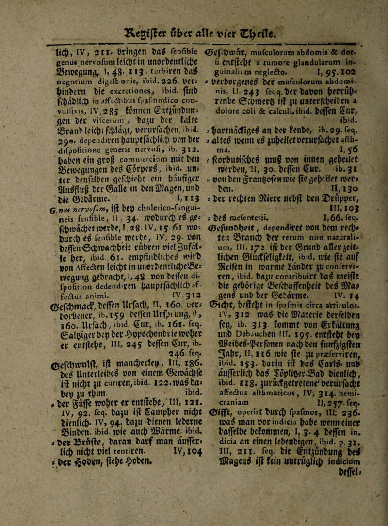 — — — —   genus nervofuni leicht in unordentliche Bewegung, 1,48. 113. turbiren daß negotium digeſt onis, ibid.226. ver: bindern Die excretiones, ibid. find ſchaͤdlich in affe&amp;tibus fpafınodico-con- gen der vifcerum, dazu der Kalte Brandleich: fihlägt, verurfachen, ibid. 290. dependiren baupefächlich von der dıfpohtione generis nervofi, ib. 312. “haben ein groß commercium mit deu Bewegungen des Coͤrpers, ıbid. un⸗ ter denfelben geſchieht ein häufiger Yusfluß der Galle in den Magen, und Die Gedärme 1,113 G.nıs nervofum, iſt bey cholerico-fungui- neis fenfible, 11, 34. wodurch. e8 ge: ſchwaͤchet werde, 1,28. 1V, 15.61 mo: Durch es lenfible werde, IV, 29. von deſſen Schwachheit rühren viel Zufal: de her, ibid. 61. empfindtiches wird - von Affedten leicht in unordentliche des wegung gebracht, l 48 von derlen di- ſpoſition dedendiren bauptfächlich af- fectus anımi. | IV, 312 Geſchmack, deffen Urſach, 11, 160. ver: dorbener, ib.159 deffen Urfprung, *F 160. Urſach, ibid. Eur, ib. 161. feg. Saltziger bey der Hypochondrie woher er entftehe, 111, 245 deffen Eur, ib» 2246. feg. Geſchwulſt, ift mancherley, III, 186. des Unterleibes von einem Gewaͤchſe iſt nicht zu curiven, ibid. 122. 1008 da⸗ bey zu thum. Ey ibid. s der Füffe woher er entſtehe, II, 121. IV, 92. feq. dazu if Campher nicht Dienlich. IV> 94. dazu Dienen lederne - Binden. ibid. wie auch Wärme: ibid. der Bräfte, daran darf man äuffer: Jich nicht viel tentiren. 1V,104 e der Hoden, fiehe Hoden.  — N U 3 —  mis &amp; dor. 9 guinalium negleto. 1,95.102 nis, 11,243: feqg. der davon herruͤh⸗ rende Schmertz iſt zu unterfiheiden a dolore coli &amp; caleulisibid. deffen Eur, R s er Er. ibid. > den. \ | 1130 a der rechten Niere nebft den Drüpper, REDE : de8 meſenterii. 166. ſeq. ten Brauch der rerum non naturali-⸗ um, 111,172. iff der Grund aller zeit⸗ Tichen- Blückfeligkeit, ibid. wie ſie auf Keifen in warme Länder zu confervi-. ren, ibid. Dazu contribuirt das meiſte ‚gen und der Eedäarme. IV.14 fey, ib. 313. fommt von Erfaltung und Debauchen IT. 195. entfieht bey: Weibeg-Perfonen nach den funfzigften Fahr, 11, 116 wie fie zu preferviren, ibid. 153. darin iſt das Karls: und’ ibid. 218. zuruͤckgetretene verurfacht affedtus altbmaticos, IV, 314. hemi- craniam — 11,257. feg. was man vorindicia habe wenneineer daſſelbe befommen, I, 3. 4 deffen in. . I, 211. feg. bie ntzundung des u Magens if Fein uneyiglich indiemm A: deſſel⸗
