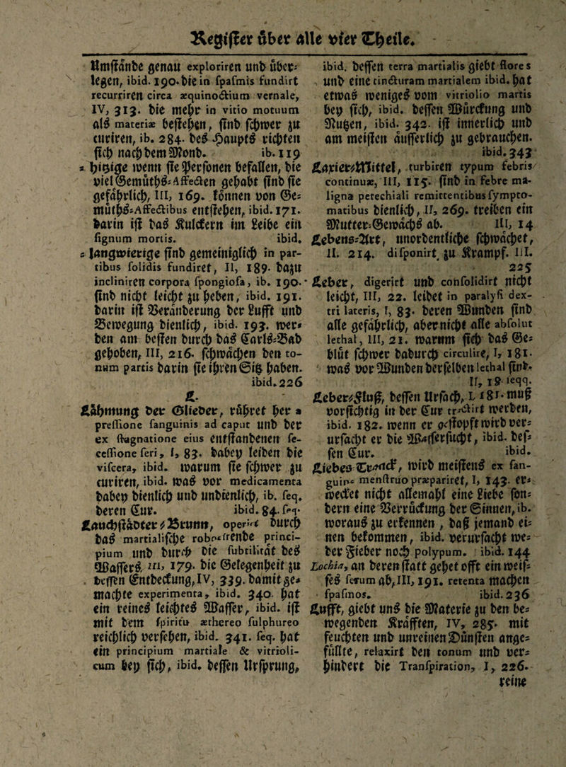 “ legen, ibid. 190. die in fpafmis fundirt recursire circa zquinodtium:vernale, als materiæ beftehen, find ſchwer zur fich nach dem Mond. : ib. 119 viel Gemuͤths⸗ aftecten gehabt find fie gefährlich, LIL, 169. koͤnnen von Ge: ” ibid. fignum moriis. tibus ſolidis fundiret, Il, 189. dazu incliniren corpora ſpongioſa, ib. 190. darin iſt Beranderung der Lufft und Bewegung dienlich, ibid. 193. wer⸗ num partis darin fie ihren Gig haben. ex flagnatione eius entffandenen fe- Rn bey fich, ibid. deffen Wuͤrckung und. continux, III, 1152: find in/febre ma- ligna perechiali remittentibus{ympto- matibus dienlich, 1; 269. treiben ein Mutter: Sewachs ab. 1 14 I. 214. difponirt, zu Kramp 225 tri lateris, T, 83. deren Wunden find. bluͤt ſchwer Dadurch circulire, Ir 18T. 1, 19 1egq. vorfichtig in der Cur trectirt werben, ibid. 182. wenn er geffopft wird ver: fen Eur. . ibid. euriren, ibid. WAS vor medicamenta dabey dienlich und undtenlich, ib. feq. deren Eur. ibid. 84. (e4- das martialiſche robo«trende princi- pium und durch DIE fubrilirät des Waſſers 211, 179. Die Gelegenheit zu ein reines leichtes Waſſer, ibid. iſt mit dem fpiritu zthereo fulphureo reichlich verfehen, ibid. 341. ſeq. hat ein principium martiale &amp; vitrioli- cum bey fich, ibid. deffen Urſprung, uin« menftruo pr&amp;pariret, I, 143. ers: woraus zu erfennen , daß jemand ei- wegenden Kraͤfften, IV, 285. mit füllte, relaxirg den tonum und ver- bindere die Tranfpiration, I, 226.- reine /
