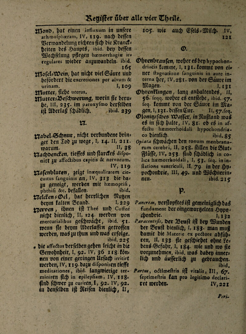 l;at einen influxum in tinfece athmofphaeram, iV, 119» IIÄC^ Neffen 55ernjant)elnng ricl)een fiel) He ^rainf s feiten t>e^ ibid. bcflieii 5Dec|)felnng pflioö^n hgemorrhagiae irs reguläres tukbei: an^MiDanteln- »bid. 165 ^o^eUXCeitt, l;at ni^t Did©diive ünt) befoebert Heexeretiones per alvimi& urinam. I, I09 fiebe uferus. muttm75c{<i)xxntmßf tDorhi fte beru« iii, 235'. *nt paroxyfmo berfclben iji Siberlag fcbablicb. Jbid. 239 t7. nicht pepbunbene briitJ qH ten Xob ju wege, r, 14. ii, 211. n?anim. 38 t:7achDenc^eit, tieffe^ unbffapcfe^ difpo- nirt lli' afiFedibus capitis & nervorum- IV, 119 j^afcnbluten, jei^f inaequalirarern cir- cuitus fanguinis an, IV, 313 bie ba^ j« geneigt, werben mit hgemoptifi, phthifi &c. befaßen- ibid. trrdci'einXDel, b«t herrrich^it !)^u$cn bepm falten Sranb. 1,229 j^erven # ihnen iff Thcc «nb Cotfei nicht bienlich, ii> «24. werben ucn mercurialibus gcfthwdcht, ibid. 51. wenn fte bepm 5iberlaffcn getroffen werben, wa^jiithun nnbwa^ erfolge. , ibid. 225 t ble afFeaiisberfelben gehen leicht inbie ©ewohnheir, i, 92. iv, 36 iis.fbn» «en'pon einer geringen Urfaef) irritirt werben, iv, iip.bajn difponiren tieffe meditationes, ibid. langwierige ter« miniren ffcf) in epilepfiatn, IV, Ilg. ffnb fchwer jn curiren, I, 92. iv, 92. in benfelben iff iRetfen bienlich/ n# 105. wie auch ®rel^''3J?ilch« iv', 121 d>hrcttbra«feft, woher e^ bep hypochon- driacis fonline, 1,131. fommt pon ei» ncr ßagnatione fanguinis in aurc in¬ terna her, IV, 281. Pon ber6dureim 5)?agen. 1.131 (Dbr^nHingen / lang anhnltenbe^, 11, 56. feqq. woher entffehe , ibid. 57- feq. fommt pon ber ©ame rm gen, 1,131. beffen ^iir. Ii, 57.req. (!>loiiioifd)e& ^CDaffer, inStnglanb wa^ in ftch hdte, iv, gi. ob e^ in af- fedlu haemorrhpidali hypochondria- co bientich- ibid.g^ opiata ffhwdchen ben tonum menbrana- rum cerebri, II, 258* ffißcn bie^lut- gluffe, IV, 253. ffnb fchdblich in co- lica hasmorrhoidali, I, 53. feq. inin- flatione vcntriculi, II, 79. in ber pochonbrie, m, 49. unb fBJdchiierin^ nen. ibid. 215: p. Pancreaty oerffopfte^iff gemefniglrchba^ fundament ber eingewurzelten ^)ppo^ cht^nbrie. 1,132 Paracentefts, Bttlff iff bCp ©Unben ber Sruff blenlich, h i83* man mug bamit bie Materie ex pedore abfnh^ rctt, II, 133 ffe gefchiehet el)t\eU^ ben«:@cfahr, i, 184. wie unb wo ffe oorjunehme«, ibid. wa^ babep inner« lieh «nb aufl^rlich gebrau^jen. ibid. Partusy odiimcßris iff vitalis, III, 67. feptimeßris fan pro legitimo declari- ret werben. iv,22i Ptri^