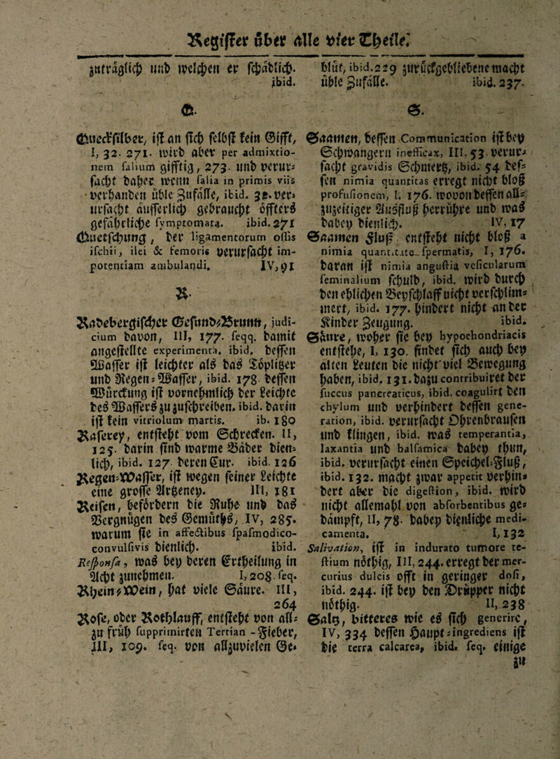   —ñ EEE zutraͤglich und welchen er ſchaͤdlich. ee Queckſilber, iſt an fich ſelbſt kein Gift, nem falium gifftig, 273. und perur: facht Daher. wenn falia in primis viis -verhanden üble Zufalle, ibid. 38. vers urſacht aufferlich- gebraucht oͤffters gefahrtiche fympromara. ibid. 271 Quetſchung, der ligamentorum oflis ifchti, ilei &amp; femoris verurſacht im- potenciam ambulandi, IV,9I Radebergiſcher Geſund⸗Brunn, judi- cium davon, III, 177. ſeqq. damit angeſtellte experimenta, ibid, deſſen Waſſer iſt leichter als das Toͤplitzer und Regen-Waſſer, ibid. 178: deſſen Wuͤrckung ift vornehmlich der Reichte des Waſſers zu zuſchreiben. ibid. darin iiſt fein vitriolum martis. ib. 180 Raſerey, entfteht vom Schrecken. IE, 125. darin find warme Bader dien: lich, ibid. 127. deren Cur. ibid. 126 Regen⸗Waſſer iſt wegen feiner Leichte .. eine groffe Argeny. IT, 181 Vergnügen des Gemuͤths IV, 285. convulfivis dienlich. ibid. Acht zunehmen. 1,208. feg. | SD Roſe, oder Roshlauff, entſteht von all: zu frub fupprimirten Tertian - Fieber, III, 109. feq. von allzuvielen Ges —  VE, J — bluͤt, ibid.229 ‚ueifgebfiebene macht üble Zufälle. —— x — —  — Er Saamen, beffen Communication iſt bey Schwangern ineficag, III, 33. verur⸗ ſacht gravidis Schmertz, ibid⸗5 4 deſ⸗ fen nmia quantitas erregt nicht bloß — zuzeitiger Ausfluß herruͤhre und was dabey dienlih. 01,17 Saamen Fluß entſteht nicht bloß a daran iſt nimia anguſtia veſicularum Kinder Zeugung. bblibhbid. Saͤure, woher fie bey bypochondriacis haben, ibid, 131. dazu contribuiret Der fuccus panereaticus, ibid. coagulirt den chylum und verhindert deffen gene- ibid, verurfacht einen Speichel⸗Fluß, ibid. 132. macht zwar appetit verhin⸗ dert aber die digeftion, ibid. wird nicht allemahl von abforbentibus ge⸗ camenta. Salivation, iſt in indurato tumore te- curius duleis-offt in geringer dof, ivbid. 244. iſt bey den Druͤpper nicht nöthig. die terra calcarea, ibid. feg. einige er. \