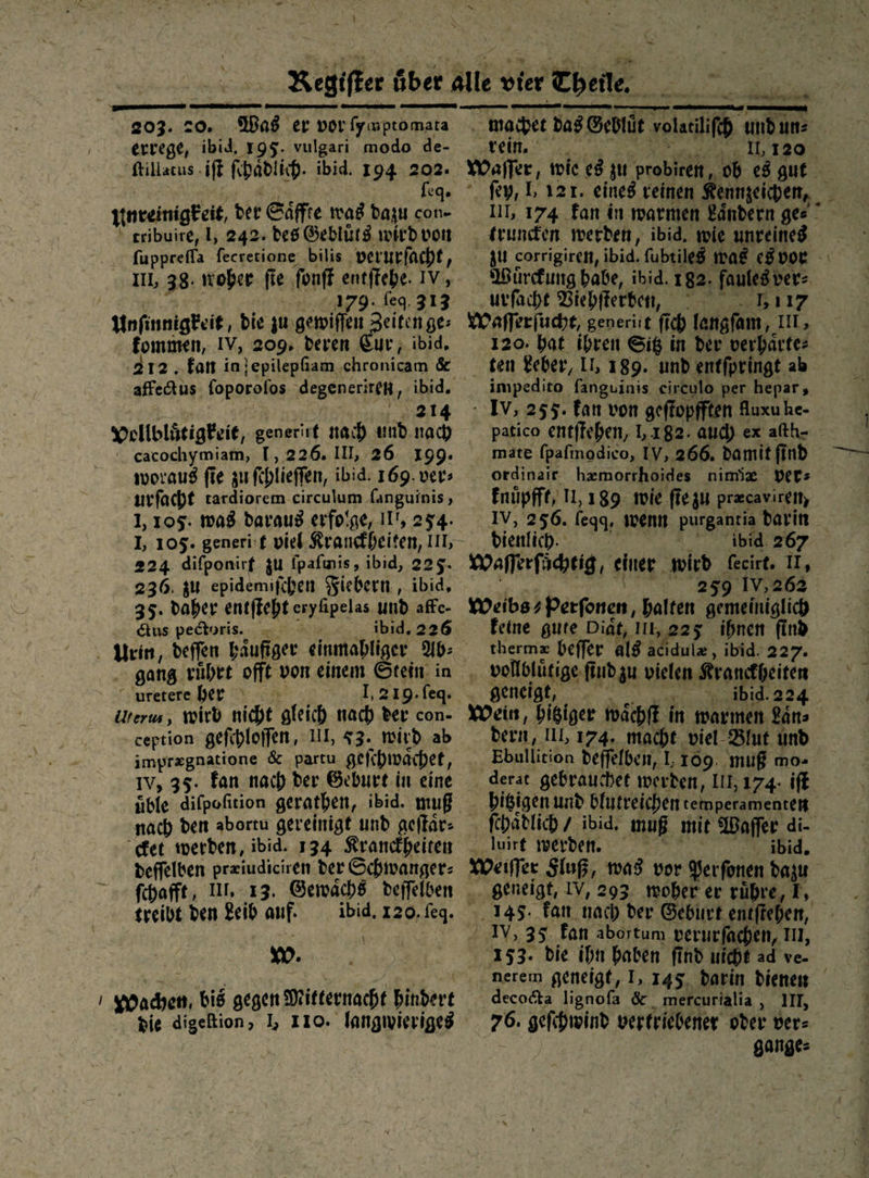 203. 20. Was er vor lymptomara errege, ibid. 195. vulgari modo de- ftillacus iſt fihadlih. ibid. 194 202 ; Ns eq⸗ unreinigkeit der Saͤffte was dazu con- tribuire, 1, 242. des Gebluͤts wird von fupprefla fecretione bilis verurfacht, I, 38. woher. fie ſonſt entſtehe IV, —* 179ſeq. 313 Unſinnigkeit, die zu gewiſſen Zeiten ge: kommen, IV, 209, deren Eur, ibid, 212 ‚fan in epilepſiam chronicam & —414 Dollblätigkeie, generirt nach und nach ' eacochymiam, 1,226. III, 26. 199. woraus fie zu fihlieflen, ibid: 169. ver: urfacht tardiorem-circulum fanguinis , 1,105: was daraus erfolge, IIi, 254. 224 difponirf zu fpafınis, ibid, 225. 236. gu epidemifihen Fiebern, ibid, 35. daher entficht erylipelas und affe- Aus pedoris. -— © ibid. 226 . Urin, deffen haͤufiger einmahliger Ab: gang rührt offt von einem Stein. in uretereber Ureros, wird nicht gleich nach ber con- ception gefihloffen, 11, 53. wird ab imprægnatione & partu geſchwaͤchet, 1v, 35. fan nach der Geburt in eine üble difpofition gerathen, ibid. muß nach den abortu gereinigt und geſtaͤr⸗ cket werden, ibid. 134 Kranckheiten deffelben praiudiciren der Schwanger: fchafft, un 13. Gewaͤchs deſſelben treibt den Leib auf. ibid. 120. ſeq. w. | ı Machen, bis gegen Mitternacht hindert pie digefion, I, 110. langwieriges = = BEE 5 7 WERE” machet das Gebluͤt volarilifeh und uns Ve... 2... A Te Waſſer, wie es zu probiren, ob es gut ſey, B ı2ı. eines reinen Kennzeichen, , , trunden werden, ibid. wie unreineg gu corrigiren, ibid. ſubtiles was es vor Wuͤrckung habe, ibid. 182. faules ver⸗ urſacht Viehflerben, ° . Lıız Waflerfucht, generiit fich langſam LIT, 120. bat ihren Siß in der verhärte: ten Leber, IL, 189. und entfpringt ab impedito fanguinis circulo per hepar, - Iv, 255. fan von geffopfften Auxu he- patico entſtehen, 1,182. aud) ex afth- mate fpalmodico, IV, 266. damit find ordinair hzmorrhoides nimiz vers knuͤpfft, 11,189 wie ffezu precaviren, IV, 256. feggq. wenn purganria darin bienlih. 4bid.267 Waſſerſuͤchtig, einer wird fecirt. II, et u MWeibszPerfonen, halten gemeiniglich feine gute Diät, II, 225 ihnen find thermz beffer als acıdule, ibid. 227. geneigt, a aid 2 Wein, bigiger waͤchſt in warmen Laͤn⸗ dern, II, 174. mache viel Blut und Ebullition deſſelben, 109. muß mo- derat gebrauchet werden, III, 174- iſt bisigen und blutreichen teimperamenten ſchaͤdlich / ibid, muß mir Waſſer di- ‚ luirg werden. ibid. Weiſſer Fluß, was vor Perſonen dazu geneigt, IV, 293. woher er rühre, I, 145. fan nach der Geburt entfteben, IV, 35. fan abortum verurfachen, III, ‚253. bie ihn haben find uicht ad ve- nerem geneigt, I, 145, darin dienen decodta lignofa & mercurialia , III, 76. geſchwind verfriebener oder ver⸗ gange: